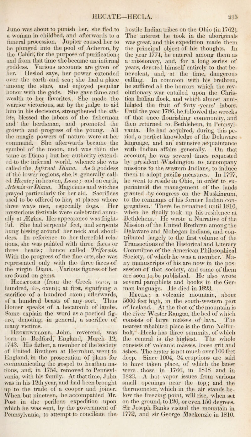 HECATE—HECLA. *215 J imo was about to punish her, she fled to a woman in childbed, and afterwards to a funeral procession. Jupiter caused her to be plunged into the pool of Acheron, by the Cabin,’ for the purpose of purification; and from that tune she became an infernal goddess. Various accounts are given of her. Hesiod says, her power extended over the earth and sea; she had a place among the stars, and enjoyed peculiar honor with the gods. She gave fame and wealth to her favorites. She made the warrior victorious, sat by the judge to aid him in his decisions, strengthened the ath- lete, blessed the labors of the fisherman and the herdsman, and promoted the growth and progress of the young. All the magic powers of nature were at her command. She afterwards became the symbol of the moon, and was then the same as Diana ; but her authority extend- ed to the infernal world, whence she was called the Infernal Diana. As a goddess of the lower regions, she is generally call- ed Hecate; in'heaven, Luna; and on earth, . Irtemis or Diana. Magicians and witches prayed particularly for her aid. Sacrifices used to be offered to her* at places where three ways met, especially dogs. Her mysterious festivals were celebrated annu- ally at vEgina. Her appearance was fright- ful. She had serpents’ feet, and serpents hung hissing around her neck and shoul- ders. In reference to her threefold rela- tions, she was paihted with three faces or three heads; lienee called Triformis. With the progress of the fine arts, she was represented only with the three faces of the virgin Diana. Various figures of her are found on gems. Hecatomb (from the Greek Ikutov, a hundred, oxen); at first, signifying a sacrifice of a hundred oxen; afterwards, of a hundred beasts of any sort. Thus Homer speaks of a hecatomb of lambs. Some explain the Word as a poetical fig- ure, denoting, in general, a sacrifice of many victims. IIeckewelder, John, reverend, was born in Bedford, England, March 12, 1743. His father, a member of the society of United Brethren at Hermhut, went to England, in the prosecution of plans for communicating the gospel to heathen na- tions, and, in 1754, removed to Pennsyl- vania, with his family. At that time, John Was in his 12th year, and had been brought up to the trade of a cooper and joiner. When but nineteen, he accompanied Mr. Post in the perilous expedition upon which he was sent, by the government of Pennsylvania, to attempt to conciliate the hostile Indian tribes on the Ohio (in 1762). The interest he took in the aboriginals was great, and this expedition made them the principal object of his thoughts. In the year 1771, he entered among them as a missionary, and, for a long series of years, devoted himself entirely to that be- nevolent, and, at the time, dangerous calling. In common with his brethren, he suffered all the horrors which the rev- olutionary war entailed upon the Chris- tian Indian flock, and which almost anni- hilated the fruit of forty years’ labors. Until the year 1786, he followed the wrecks of that once flourishing community, and then returned to Bethlehem, in Pennsyl- vania. He had acquired, during this pe- riod, a perfect knowledge of the Delaware language, and an extensive acquaintance with Indian affairs generally. On that account, he was several times requested by president Washington to accompany missions to the western Indians, to induce them to adopt pacific measures. In 1797, he went to reside in Ohio, in order to su- perintend the management of the lands granted by congress on the Muskingum, to the remnants of his former Indian con- gregation. There he remained until 1810, when he finally took up his residence at Bethlehem. He wrote a Narrati ve of the Mission of the United Brethren among the Delaware and Mohegan Indians, and con- tributed largely to the first volume of the Transactions of the Historical and Literary Committee of the American Philosophical Society, of which he was a member. Ma- ny manuscripts of his are now in the pos- session of that society, and some of them are soon to be published. He also wrote several pamphlets and books in the Ger- man language. He died in 1823. IIecla ; a volcanic mountain, about 5000 feet high, in the south-western part of Iceland. At the foot of the mountain is i the river Wester Rangaa, the bed of which consists of large masses of lava. The nearest inhabited place is the farm Naifur- holt. IIecla has three summits, of which the central is the highest. The whole consists of volcanic masses, loose grit and ashes. The crater is not much over 100 feet deep. Since 1004, 24 eruptions are said to have taken place, of which the latest were those in 1766, in 1818 and in 1823. A hot vapor issues from various small openings near the top; and the thermometer, which in the air stands be- low the freezing point, will rise, when set on the ground, to 120, or even 150 degrees. Sir Joseph Banks visited the mountain in 1772, and sir George Mackenzie in 1810.