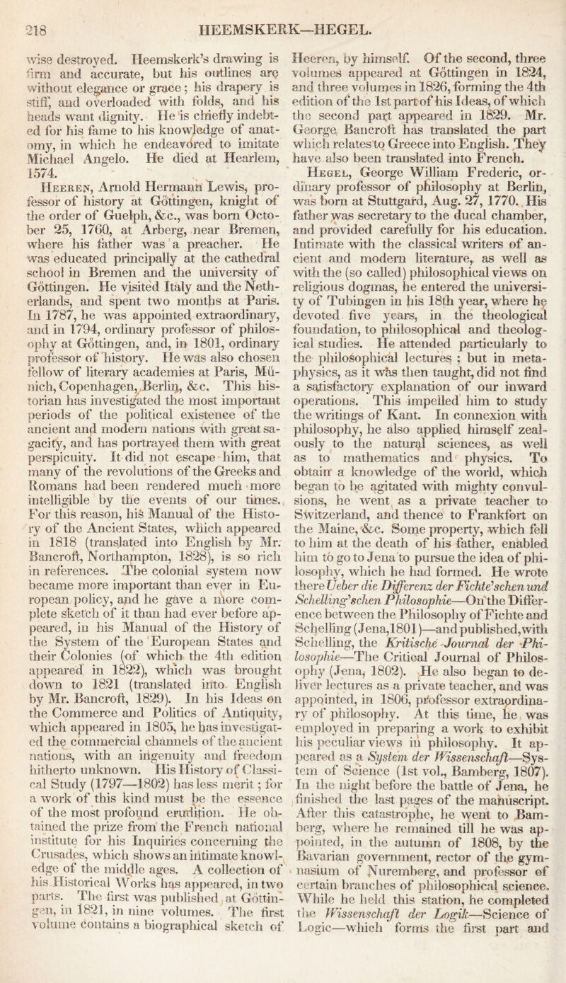 wise destroyed. Heemskerk’s drawing is firm and accurate, but his outlines are without elegance or grace ; his drapery is stiff, and overloaded with folds, and his heads wrant dignity. He is chiefly indebt- ed for his fame to his knowledge of anat- omy, in which he endeavored to imitate Michael Angelo. He died at Hearlem, 1574. Heeref, Arnold Hermann Lewis, pro- fessor of history at Gottingen, knight of the order of Guelph, &c., was bom Octo- ber 25, 1760, at Arberg, near Bremen, where his father was a preacher. He was educated principally at the cathedral school in Bremen and the university of Gottingen. He visited Italy and the Neth- erlands, and spent two months at Paris. In 1787, he was appointed extraordinary, and in 1794, ordinary professor of philos- ophy at Gottingen, and, in 1801, ordinary professor of 'history. He was also chosen fellow of literary academies at Paris, Mu- nich, Copenhagen, Berlin, &c. This his- torian has investigated the most important periods of the political existence of the ancient and modern nations with great sa- gacity, and has portrayed them with great perspicuity. It did not escape him, that many of the revolutions of the Greeks and Romans had been rendered much more intelligible by the events of our times. For this reason, his Manual of the Histo- ry of the Ancient States, which appeared in 1818 (translated into English by Mr. Bancroft, Northampton, 1828), is so rich in references. The colonial system now became more important than ever in Eu- ropean policy, and he gave a more com- plete sketch of it than had ever before ap- peared, in his Manual of the History of the System of the European States and their Colonies (of which the 4th edition appeared in 1822), which was brought down to 1821 (translated into English by Mr. Bancroft, 1829). In his Ideas on the Commerce and Politics of Antiquity, which appeared in 1805, he has investigat- ed the commercial channels of the anc ient nations, with an ingenuity and freedom hitherto unknown. His History of Classi- cal Study (1797—1802) has less merit; for a work of this kind must be the essence of the most profound erudition. He ob- tained the prize from the French national institute for his Inquiries concerning the Crusades, which shows an intimate knowl- edge of the middle ages. A collection of his Historical Works has appeared, in two parts. The first was published at Gottin- gen, in 1821, in nine volumes. The first volume contains a biographical sketch of Heeren, by himself. Of the second, three volumes appeared at Gottingen in 1824, and three volumes in 1826, forming the 4th edition of the 1st part of his Ideas, of which the second part appeared in 1829. Mr. George Bancroft has translated the part which relates to Greece into English. They have also been translated into French. Hegel, George William Frederic, or- dinary professor of philosophy at Berlin, was born at Stuttgard, Aug. 27, 1770. His father was secretary to the ducal chamber, and provided carefully for his education. Intimate with the classical writers of an- cient and modem literature, as well as with the (so called) philosophical views on religious dogmas, he entered the universi- ty of Tubingen in his 18th year, where he devoted five years, in the theological foundation, to philosophical and theolog- ical studies. He attended particularly to the philosophical lectures : but in meta- physics, as it was then taught, did not find a satisfactory explanation of our inward operations. This impelled him to study the writings of Kant. In connexion with philosophy, he also applied himself zeal- ously to the natural sciences, as well as to mathematics and physics. To obtain a knowledge of the world, which began to be agitated with mighty convul- sions, he went as a private teacher to Switzerland, and thence to Frankfort on the Maine, &c. Some property, which fell to him at the death of his father, enabled him to go to Jena to pursue the idea of phi- losophy, which he had formed. He wrote there Ueber die Differenz der Fichte* schen und Schelling* schen Philosophie—On the Differ- ence between the Philosophy of Fichte and Schelling (Jena,1801)—and published, with Schelling, the Kritische Journal der ■Phi- losophie—The Critical Journal of Philos- ophy (Jena* 1802). ,He also began to de- liver lectures as a private teacher, and was appointed, in 1806, professor extraordina- ry of philosophy. At this time, he was employed in preparing a work to exhibit his peculiar views iu philosophy. It ap- peared as a System der Wissenschaft—Sys- tem of Science (1st voh, Bamberg, 1807). In the night before the battle of Jena, he finished the last pages of the mahuscript. After this catastrophe, he went to Bam- berg, where he remained till he was ap- pointed, in the autumn of 1808, by the Bavarian government, rector of the gym- nasium of Nuremberg, and professor of certain branches of philosophical science. While he held this station, he completed the JVissenschaft der Logih—Science of Logic—which forms the first part and