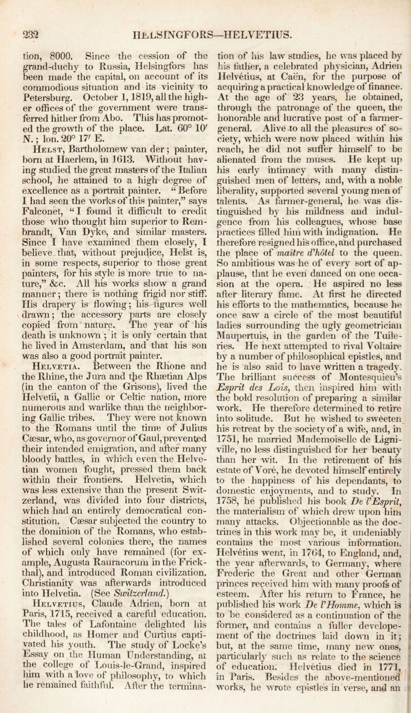 tion, 8000. Since the cession of the grand-duchy to Russia, Helsingfors has been made the capital, on account of its commodious situation and its vicinity to Petersburg. October 1,1819, all the high- er offices of the government were trans- ferred hither from Abo. This has promot- ed the growth of the place. Lat. 60° 10' N.; Ion. 20° 17' E. Helst, Bartholomew van der ; painter, born at Haerlem, in 1 613. Without hav- ing studied the great masters of the Italian school, he attained to a high degree of excellence as a portrait painter. “ Before I had seen the works of this painter,” says Falconet, “ I found it difficult to credit those who thought him superior to Rem- brandt, Van Dyke, and similar masters. Since I have examined them closely, I believe that-, without prejudice, Heist is, in some respects, superior to those great painters, for his style is more true to na- ture,” &c. All his works show a grand manner; there is nothing frigid nor stiff. His drapery is flowing; his figures well drawn; the accessory parts are closely copied from nature. The year of his death is unknown ; it is only certain that he lived in Amsterdam, and that his son was also a good portrait painter. Helvetia. Between the Rhone and the Rhine, the Jura and the Rhsetian Alps (in the canton of the Grisons), lived the Helvetii, a Gallic or Celtic nation, more numerous and warlike than the neighbor- ing Gallic tribes. They were not known to the Romans until the time of Julius Csesar, who, as governor of Gaul, prevented their intended emigration, and after many bloody battles, in which even the Helve- tian women fought, pressed them back within their frontiers. Helvetia, which was less extensive than the present Swit- zerland, was divided into four districts, which had an entirely democratical con- stitution. Caesar subjected the country to the dominion of the Romans, who estab- lished several colonies there, the names of which only have remained (for ex- ample, Augusta Rauracorum in the Frick- thal), and introduced Roman civilization. Christianity was afterwards introduced into Helvetia. (See Switzerland.) Helvetius, Claude Adrien, bom at Paris, 1715, received a careful education. The tales of Lafontaine delighted his childhood, as Homer and Curtins capti- vated his youth. The study of Locke’s Essay on the Human Understanding, at the college of Louis-le-Grand, inspired him with a love of philosophy, to which he remained faithful. After the termina- tion of his law studies, he was placed by his father, a celebrated physician, Adrien Helvetius, at Caen, for the purpose of acquiring a practical knowledge of finance. At the age of 23 years, he obtained, through the patronage of the queen, the honorable and lucrative post of a farmer- general. Alive to all the pleasures of so- ciety, which were now placed within his reach, he did not suffer himself to be alienated from the muses. He kept up his early intimacy with many distin- guished men of letters, and, with a noble liberality, supported several young men of talents. As farmer-general, he was dis- tinguished by his mildness and indul- gence from his colleagues, whose base practices filled him with indignation. He therefore resigned his office, and purchased the place of maitre d'hotel to the queen. So ambitious was he of every sort of ap- plause, that he even danced on one occa- sion at the opera. He aspired no less after literary fame. At first he directed his efforts to the mathematics, because he once saw a circle of the most beautiful ladies surrounding the ugly geometrician Maupertuis, in the garden of the Tuile- ries. He next attempted to rival Voltaire by a number of philosophical epistles, and he is also said to have written a tragedy. The brilliant success of Montesquieu’s Esprit des Lois, then inspired him with the bold resolution of preparing a similar work. He therefore determined to retire into solitude. But he wished to sweeten his retreat by the society of a wife, and, in 1751, he married Mademoiselle de Ligni- ville, no less distinguished for her beauty than her wit. In the retirement of his estate of Vore, he devoted himself entirelv to the happiness of his dependants, to domestic enjoyments, and to study. In 1758, he published his book De VEsprit, the materialism of which drew upon him many attacks. Objectionable as the doc- trines in this work may be, it undeniably contains the most various information. Helvetius went, in 1764, to England, and, the year afterwards, to Germany, where Frederic the Great and other German princes received him with many proofs of esteem. After his return to France, he published his work De VHomme, which is i to be considered as a continuation of the I former, and contains a fuller develope- ment of the doctrines laid down in it; but, at the same time, many new ones, i particularly such as relate to the science of education. Helvetius died in 1771, in Paris. Besides the above-mentioned i works, he wrote epistles in verse, and an !