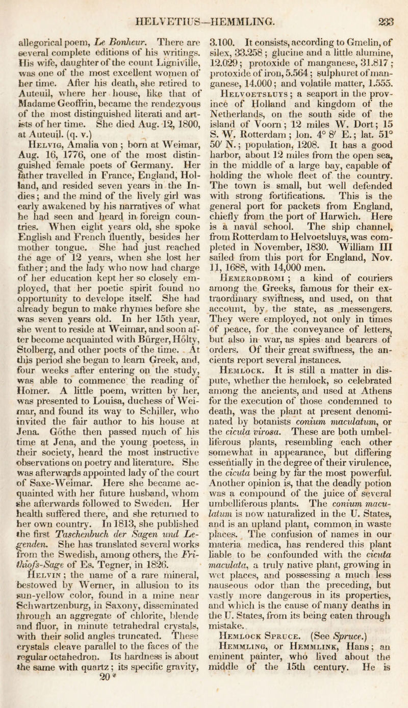 allegorical poem, Le Bonlicur. There are several complete editions of his writings. His wife, daughter of the count Ligniville, was one of the most excellent women of her time. After his death, she retired to Auteuil, where her house, like that of Madame Geofffin, became the rendezv ous of the most distinguished literati and art- ists of her time. She died Aug. 12, 1800, at Auteuil. (q. v.) Helvig, Amalia von ; born at Weimar, Aug. 16, 1776, one of the most distin- guished female poets of Germany. Her father travelled in France, England, Hol- land, and resided seven years in the In- dies ; and the mind of the lively girl was early awakened by his narratives of what he had seen and heard in foreign coun- tries. When eight years old, she spoke English and French fluently, besides her mother tongue. She had just reached the age of 12 years, when she lost her father; and the lady who now had charge of her education kept her so closely em- ployed, that her poetic spirit found no opportunity to develope itself. She had already begun to make rhymes before she was seven years old. In her loth year, she wrent to reside at Weimar, and soon af- ter become acquainted with Burger, Holty, Stolberg, and other poets of the time. At this period she began to learn Greek, and, four weeks after entering on the study, was able to commence the reading of Homer. A little poem, written by her, was presented to Louisa, duchess of Wei- mar, and found its way to Schiller, who invited the fair author to his house at Jena. Gothe then passed much of his time at Jena, and the young poetess, in their society, heard the most instructive observations on poetry and literature. She was afterwards appointed lady of the court of Saxe-Weimar. Here she became ac- quainted with her future husband, whom she afterwards followed to Sweden. Her health suffered there, and she returned to her own country. In 1813, she published •he first Tascheiibuch der Sagen und Le- gerulen. She has translated several works from the Swedish, among others, the Fri- thiofs-Sage of Es. Tegner, in 1826. Kelvin ; the name of a rare mineral, bestowed by Werner, in allusion to its sun-yellow color, found in a mine near Schwartzenburg, in Saxony, disseminated Through an aggregate of chlorite, blende and fluor, in minute tetrahedral crystals, with their solid angles truncated. These crystals cleave parallel to the faces of the regular octahedron. Its hardness is about the same with quartz; its specific gravity, 3.100. It consists, according to Gmelin, of silex, 33.258 ; glucine and a little alumine, 12.029; protoxide of manganese, 31.817 ; protoxide of iron, 5.564; sulphuret of man- ganese, 14.000; and volatile matter, 1.555. Helvoetsluys ; a seaport in the prov- ince of Holland and kingdom of the Netherlands, on the south side of the island of Voom; 12 miles W. Dort; 15 S. W. Rotterdam ; Ion. 4° 8' E.; lat. 51° 50' N.; population* 1208. It has a good harbor, about 12 miles from the open sea* in the middle of a large bay, capable of holding the whole fleet of the country. The town is small, but well defended with strong fortifications. This is the general port for packets from England, chiefly from the port of Harwich. Here is a naval school. The ship channel* from Rotterdam to Helvoetsluys, was com- pleted in November, 1830. William III sailed from this port for England, Nov. 11, 1688, with 14,000 men. Hemerodromi ; a kind of couriers among the Greeks, famous for their ex- traordinary swiftness, and used, on that account, by the state, as messengers. They were employed, not only in times of peace, for the conveyance of letters, but also in war, as spies and bearers of orders. Of their great swiftness, the an- cients report several instances. Hemlock. It is still a matter in dis- pute, whether the hemlock, so celebrated among the ancients, and used at Athens for the execution of those condemned to death, was the plant at present denomi- nated by botanists conium macidatum, or the cicuta virosa. These are both umbel- liferous plants, resembling each other somewhat in appearance, but differing essentially in the degree of their virulence, the cicuta being by far the most powerful. Another opinion is, that the deadly potion was a compound of the juice of several umbelliferous plants. The conium macu- latum is now naturalized in the U. States, and is an upland plant, common in waste places. The confusion of names in our materia medica, has rendered this plant liable to be confounded with the cicuta macvlata, a truly native plant, growing in wet places, and possessing a much less nauseous odor than the preceding, but vastly more dangerous in its properties, and which is the cause of many deaths in the U. States, from its being eaten through mistake. Hemlock Spruce. (See Spruce.) IIemmling, or Hemmlink, Hans; an eminent painter, who lived about the middle of the 15th centurv. He is V