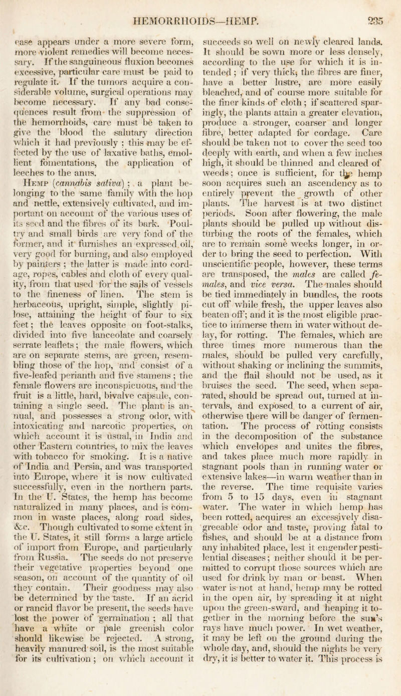 H EMOR R110IDS—11 EM P. ease appeare under a more severe form, more violent remedies will become neces- sary. If the sanguineous fluxion becomes excessive, particular care must be paid to regulate it. If the tumors acquire a con- siderable volume, surgical operations may become necessary. If any bad conse- quences result from the suppression of the hemorrhoids, care must be taken to give the blood the salutary direction which it had previously : this may be ef- fected bv the use of laxative baths, emol- lient fomentations, the application of leeches to the anus. Hemp (cannabis saliva) ; a plant be- longing to the same family with the hop and nettle, extensively cultivated, and im- portant on account of the various uses of its seed and the fibres of its bark. Poul- try and small birds are very fond of the former, and it furnishes an expressed oil, very good for burning, and also employed by painters ; the latter is made into cord- age, ropes, cables and cloth of every qual- ity, from that used for the sails of vessels to the fineness of linen. The stem is herbaceous, upright, simple, slightly pi- lose, attaining the height of four to six feet; the leaves opposite on foot-stalks, divided into five lanceolate and coarsely serrate leaflets; the male flowers, which are on separate stems, are green, resem- bling those of the hop, and consist of a five-leafed perianth and five stamens ; the female flowers are inconspicuous, and the fruit is a little, hard, bivalve capsule, con- taining a single seed. The plant) is an- nual, and possesses a strong odor, with intoxicating and narcotic properties, on which account it is usual, in India and other Eastern countries, to mix the leaves with tobacco for smoking. It is a native of India and Persia, and was transported into Europe, where it is now cultivated successfully, even in the northern parts. In the U. States, the hemp has become naturalized in many places, and is com- mon in waste places, along road sides, &c. Though cultivated to some extent in the U. States, it still forms a large article of import from Europe, and particularly from Russia. The seeds do not preserve their vegetative properties beyond one season, on account of the quantity of oil they contain. Their goodness may also be determined by the taste. If an acrid or rancid flavor be present, the seeds have lost the power of germination ; all that have a white or pale greenish color should likewise be rejected. A strong, heavily manured soil, is the most suitable for its cultivation ; on which account it 235 succeeds so well on newly cleared lands. It should be sown more or less densely, according to the use for which it is in- tended ; if very thick$ the fibres are finer, have a better lustre, are more easily bleached, and of course more suitable for the finer kinds of clot h ; if scattered spar- ingly, the plants attain a greater elevation, produce a stronger, coarser and longer fibre, better adapted for cordage. Care should be taken not to cover the seed too deeply with earth, and when a few inches high, it should be thinned and cleared of weeds; once is sufficient, for t^e hemp soon acquires such an ascendency as to entirely prevent the growth of other plants. The harvest is at two distinct periods. Soon after flowering, the male plants should be pulled up without dis- turbing the roots of the females, which are to remain some weeks longer, in or- der to bring the seed to perfection. With unscientific people, however, these terms are transposed, the males are called fe- males, and vice versa. The males should be tied immediately in bundles, the roots cut off while fresh, the upper leaves also beaten off; and it is the most eligible prac- tice to immerse them in water without de- lay, for rotting. The females, which are three times more numerous than the males, should be pulled very carefully, without shaking or inclining the summits, and the flail should not be used, as it bruises the seed. The seed, when sepa- rated, should be spread out, turned at in- tervals, and exposed to a current of air, otherwise t|iere will be danger of fermen- tation. The process of rotting consists in the decomposition of the substance which envelopes and unites the fibres, and takes place much more rapidly in stagnant pools than in running water or extensive lakes—in warm weather than in the reverse. The time requisite varies from 5 to 15 days, even in stagnant water. The water in which hemp has been rotted, acquires an excessively disa- greeable odor and taste, proving fatal to fishes, and should be at a distance from any inhabited place, lest it engender pesti- lential diseases; neither should it be per- mitted to corrupt those sources which are used for drink by man or beast. When water is not at hand, hemp may be rotted in the open air, by spreading it at night upon the green-sward, and heaping it to- gether in the morning before the sum’s rays have much power. In wet weather, it may be left on the ground during the whole day, and, should the nights be very dry, it is better to water it. This process is