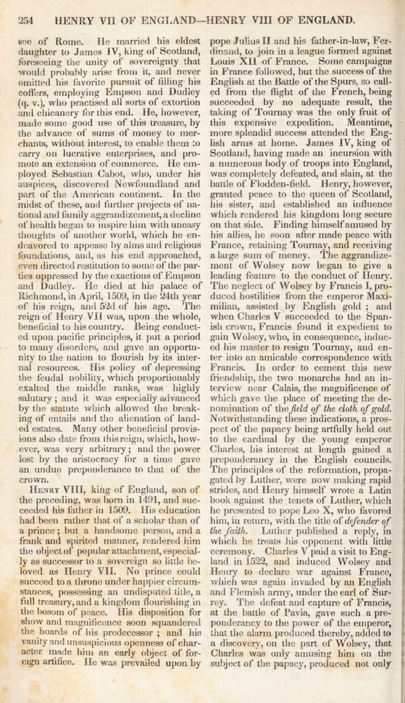 see of Rome. He married his eldest daughter to James IV, king of Scotland, foreseeing the unity of sovereignty that would probably arise from it, and never omitted his favorite pursuit of filling his coffers, employing Empson and Dudley (q. v.), who practised all sorts of extortion and chicanery for this end. He, however, made some good use of this treasure, by the advance of sums of money to mer- chants, without interest, to enable them to carry on lucrative enterprises, and pro- mote an extension of commerce. He em- ployed Sebastian Cabot, who, under his auspices, discovered Newfoundland and part of the American continent. In the midst of these, and further projects of na- tional and family aggrandizement, a decline of health began to inspire him with uneasy thoughts of another world, which he en- deavored to appease by alms and religious foundations, and, as his end approached, even directed restitution to some of the par- ties oppressed by the exactions of Empson and Dudley. He died at his palace of Richmond, in April, 1509, in the 24th year ■of his reign, and 52d of his age. The reign of Henry VII was, upon the whole, 'beneficial to his country. Being conduct- ed upon pacific principles, it put a period to many disorders, and gave an opportu- nity to the nation to flourish by its inter- nal resources. His policy of depressing the feudal nobility, which proportionably exalted the middle ranks, was highly salutary ; and it was especially advanced by the statute which allowed the break- ing of entails and the alienation of land- ed estates. Many other beneficial provis- ions also date from this reign, which, how- ever, was very arbitrary; and the power lost by the aristocracy for a time gave an undue preponderance to that of the crown. Henry VIII, king of England, son of the preceding, was born in 1491, and suc- ceeded his father in 1509. His education had been rather that of a scholar than of a prince ; but a handsome person, anrl a frank and spirited manner, rendered him the object of popular attachment, especial- ly as successor to a sovereign so little be- loved as Henry VII. No prince could succeed to a throne under happier circum- stances, possessing an undisputed title, a full treasury, and a kingdom flourishing in the bosom of peace. His disposition for show and magnificence soon squandered the hoards of his predecessor ; and his vanity and unsuspicious openness of char- acter made him an early object of for- eign artifice. He was prevailed upon by pope Julius II and his father-in-law, Fer- dinand, to join in a league formed against Louis XII of France. Some campaigns in France followed, but the success of the English at the Battle of the Spurs, so call- ed from the flight of the French, being succeeded by no adequate result, the taking of Tournay was the only fruit of this expensive expedition. Meantime, more splendid success attended the Eng- lish arms at home. James IV, king of Scotland, having made an incursion with a numerous body of troops into England, was completely defeated, and slain, at the battle of FJodden-field. Henry, however, granted peace to the queen of Scotland, his sister, and established an influence which rendered his kingdom long secure on that side. Finding himself amused by his allies, he soon after made peace with France, retaining Tournay, and receiving a large sum of money. The aggrandize- ment of Wolsey now began to give a leading feature to the conduct of Henry. The neglect of Wolsey by Francis I, pro- duced hostilities from the emperor Maxi- milian, assisted by English gold ; and when Charles V succeeded to the Span- ish crown, Francis found it expedient to gain Wolsey, who, in consequence, induc- ed his master to resign Tournay, and en- ter into an amicable correspondence with Francis. In order to cement this new friendship, the two monarchs had an in- terview near Calais, the magnificence of which gave the place of meeting the de- nomination of the field of the cloth of gold. Notwithstanding these indications, a pros- pect of the papacy being artfully held out to the cardinal by the young emperor Charles, his interest at length gained a preponderancy in the English councils. The principles of the reformation, propa- gated by Luther, were now making rapid strides, and Henry himself wrote a Latin book against the tenets of Luther, which he presented to pope Leo X, who favored him, in return, with the title of defender of the faith. Luther published a reply, in which he treats his opponent with little ceremony. Charles V paid a visit to Eng- land in 1522, and induced Wolsey and Henry to declare war against France, which was again invaded by an English and Flemish army, under the earl of Sur- rey. The defeat and capture of Francis, at the battle of Pavia, gave such a pre- ponderancy to the power of the emperor, that the alarm produced thereby, added to a discovery, on the part of Wolsey, that Charles was only amusing him on the subject of the papacy, produced not only