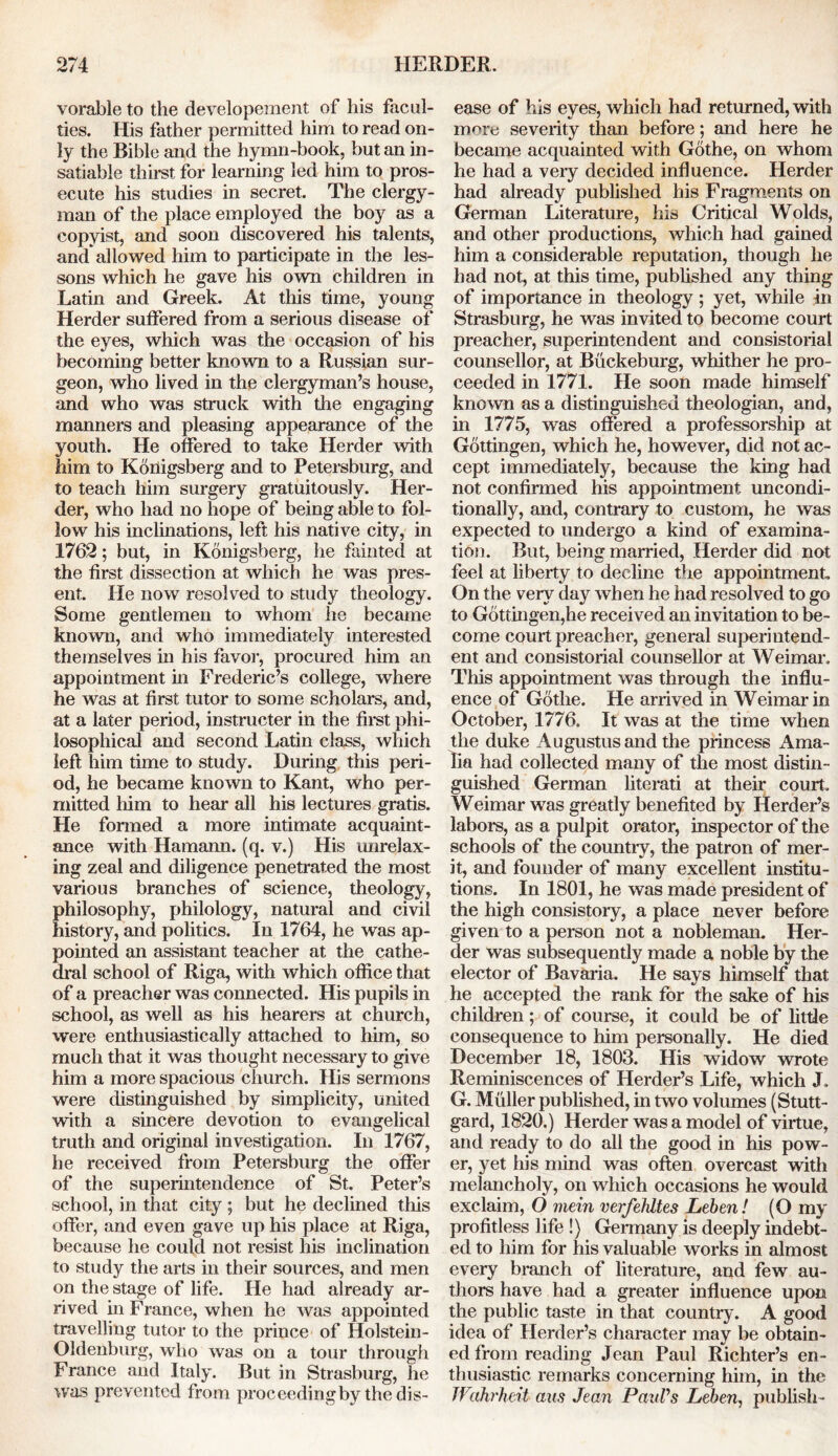 vorable to the developement of liis facul- ties. His father permitted him to read on- ly the Bible and the hymn-book, but an in- satiable thirst for learning led him to pros- ecute his studies in secret. The clergy- man of the place employed the boy as a copyist, and soon discovered his talents, and allowed him to participate in the les- sons which he gave his own children in Latin and Greek. At this time, young Herder suffered from a serious disease of the eyes, which was the occasion of his becoming better known to a Russian sur- geon, who lived in the clergyman’s house, and who was struck with the engaging manners and pleasing appearance of the youth. He offered to take Herder with him to Kbiiigsberg and to Petersburg, and to teach him surgery gratuitously. Her- der, who had no hope of being able to fol- low his inclinations, left his native city, in 1762; but, in Konigsberg, lie fainted at the first dissection at which he was pres- ent. He now resolved to study theology. Some gentlemen to whom he became known, and who immediately interested themselves in his favor, procured him an appointment in Frederic’s college, where he was at first tutor to some scholars, and, at a later period, instructer in the first phi- losophical and second Latin class, which left him time to study. During this peri- od, he became known to Kant, who per- mitted him to hear all his lectures gratis. He formed a more intimate acquaint- ance with Hamann. (q. v.) His unrelax- ing zeal and diligence penetrated the most various branches of science, theology, philosophy, philology, natural and civil history, and politics. In 1764, he was ap- pointed an assistant teacher at the cathe- dral school of Riga, with which office that of a preacher was connected. His pupils in school, as well as his hearers at church, were enthusiastically attached to him, so much that it was thought necessary to give him a more spacious church. His sermons were distinguished by simplicity, united with a sincere devotion to evangelical truth and original investigation. In 1767, he received from Petersburg the offer of the superintendence of St. Peter’s school, in that city ; but he declined tins offer, and even gave up his place at Riga, because he could not resist his inclination to study the arts in their sources, and men on the stage of life. He had already ar- rived in France, when he was appointed travelling tutor to the prince of Holstein- Oldenburg, who was on a tour through France and Italy. But in Strasburg, he was prevented from proceeding by the dis- ease of his eyes, which had returned, with more severity than before; and here he became acquainted with Gothe, on whom he had a very decided influence. Herder had already published his Fragments on German Literature, his Critical Wolds, and other productions, which had gained him a considerable reputation, though he had not, at this time, published any thing of importance in theology ; yet, while in Strasburg, he was invited to become court preacher, superintendent and consistorial counsellor, at Buckeburg, whither he pro- ceeded in 1771. He soon made himself known as a distinguished theologian, and, in 1775, was offered a professorship at Gottingen, which he, however, did not ac- cept immediately, because the king had not confirmed his appointment uncondi- tionally, and, contrary to custom, he was expected to undergo a kind of examina- tion. But, being married, Herder did not feel at liberty to decline the appointment On the very day when he had resolved to go to Gottingen,he received an invitation to be- come court preacher, general superintend- ent and consistorial counsellor at Weimar. This appointment was through the influ- ence of Gothe. He arrived in Weimar in October, 1776. It was at the time when the duke Augustus and the princess Ama- lia had collected many of the most distin- guished German literati at their court. Weimar was greatly benefited by Herder’s labors, as a pulpit orator, inspector of the schools of the country, the patron of mer- it, and founder of many excellent institu- tions. In 1801, he was made president of the high consistory, a place never before given to a person not a nobleman. Her- der was subsequently made a noble by the elector of Bavaria. He says himself that he accepted the rank for the sake of his children; of course, it could be of little consequence to him personally. He died December 18, 1803. His widow wrote Reminiscences of Herder’s Life, which J. G. Muller published, in two volumes (Stutt- gard, 1820.) Herder was a model of virtue, and ready to do all the good in his pow- er, yet his mind was often overcast with melancholy, on which occasions he would exclaim, O mein verfehltes Leben! (O my profitless life !) Germany is deeply indebt- ed to him for his valuable works in almost every branch of literature, and few au- thors have had a greater influence upon the public taste in that country. A good idea of Herder’s character may be obtain- ed from reading Jean Paul Richter’s en- thusiastic remarks concerning him, in the JVahrheit aus Jean Paul's Leben, publish-