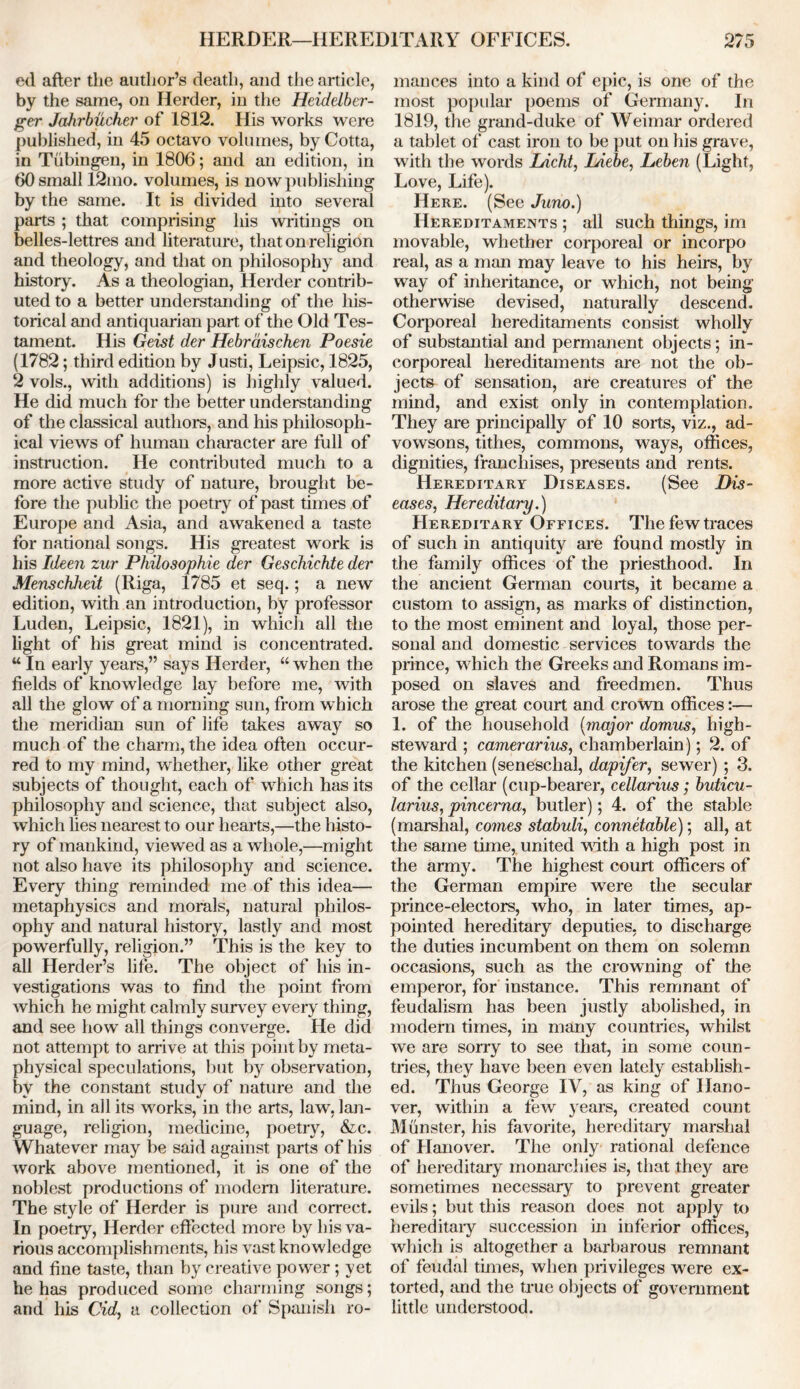 ed after the author’s death, and the article, by the same, on Herder, in the Heidelber- ger Jahrbucher of 1812. His works were published, in 45 octavo volumes, by Cotta, in Tubingen, in 1806; and an edition, in 60 small 12mo. volumes, is now publishing by the same. It is divided into several parts ; that comprising his writings on belles-lettres and literature, that on religion and theology, and that on philosophy and history. As a theologian, Herder contrib- uted to a better understanding of the his- torical and antiquarian part of the Old Tes- tament. His Geist der Hebrdischen Poesie (1782; third edition by Justi, Leipsic, 1825, 2 vols., with additions) is highly valued. He did much for the better understanding of the classical authors, and his philosoph- ical views of human character are full of instruction. He contributed much to a more active study of nature, brought be- fore the public the poetry of past times of Europe and Asia, and awakened a taste for national songs. His greatest work is his Ideen zur Philosophic der Geschichte der Menschheit (Riga, 1785 et seq.; a new edition, with an introduction, by professor Luden, Leipsic, 1821), in which all the light of his great mind is concentrated. u In early years,” says Herder, “ when the fields of knowledge lay before me, with all the glow of a morning sun, from w hich the meridian sun of life takes away so much of the charm, the idea often occur- red to my mind, whether, like other great subjects of thought, each of which has its philosophy and science, that subject also, which lies nearest to our hearts,—the histo- ry of mankind, viewed as a whole,—might not also have its philosophy and science. Every thing reminded me of this idea— metaphysics and morals, natural philos- ophy and natural history, lastly and most powerfully, religion.” This is the key to all Herder’s life. The object of his in- vestigations was to find the point from which he might calmly survey every thing, and see how all things converge. He did not attempt to arrive at this point by meta- physical speculations, but by observation, by the constant study of nature and the mind, in all its works, in the arts, law, lan- guage, religion, medicine, poetry, &c. Whatever may be said against parts of his work above mentioned, it is one of the noblest productions of modem literature. The style of Herder is pure and correct. In poetry, Herder effected more by his va- rious accomplishments, his vast knowledge and fine taste, than by creative power; yet he has produced some charming songs; and his Cid, a collection of Spanish ro- mances into a kind of epic, is one of the most popular poems of Germany. In 1819, the grand-duke of Weimar ordered a tablet of cast iron to be put on his grave, with the words Licht, Liebe, Leben (Light, Love, Life). Here. (See Juno.) Hereditaments ; all such things, im movable, whether corporeal or incorpo real, as a man may leave to his heirs, by way of inheritance, or which, not being otherwise devised, naturally descend. Corporeal hereditaments consist wholly of substantial and permanent objects; in- corporeal hereditaments are not the ob- jects of sensation, are creatures of the mind, and exist only in contemplation. They are principally of 10 sorts, viz., ad- vowsons, tithes, commons, ways, offices, dignities, franchises, presents and rents. Hereditary Diseases. (See Dis- eases, Hereditary.) Hereditary Offices. The few traces of such in antiquity are found mostly in the family offices of the priesthood. In the ancient German courts, it became a custom to assign, as marks of distinction, to the most eminent and loyal, those per- sonal and domestic services towards the prince, which the Greeks and Romans im- posed on slaves and freed men. Thus arose the great court and crown offices:—• 1. of the household [major domus, high- steward ; camerarius, chamberlain); 2. of the kitchen (seneschal, dapifer, sewer) ; 3, of the cellar (cup-bearer, cellarius; buticu- larius, pincerna, butler); 4. of the stable (marshal, comes stabuli, connetable); all, at the same time, united with a high post in the army. The highest court officers of the German empire were the secular prince-electors, who, in later times, ap- pointed hereditary deputies, to discharge the duties incumbent on them on solemn occasions, such as the crowning of the emperor, for instance. This remnant of feudalism has been justly abolished, in modern times, in many countries, whilst we are sorry to see that, in some coun- tries, they have been even lately establish- ed. Thus George IV, as king of Hano- ver, within a few years, created count Munster, his favorite, hereditary marshal of Hanover. The only rational defence of hereditary monarchies is, that they are sometimes necessary to prevent greater evils; but this reason does not apply to hereditary succession in inferior offices, which is altogether a barbarous remnant of feudal tunes, when privileges were ex- torted, and the true objects of government little understood.