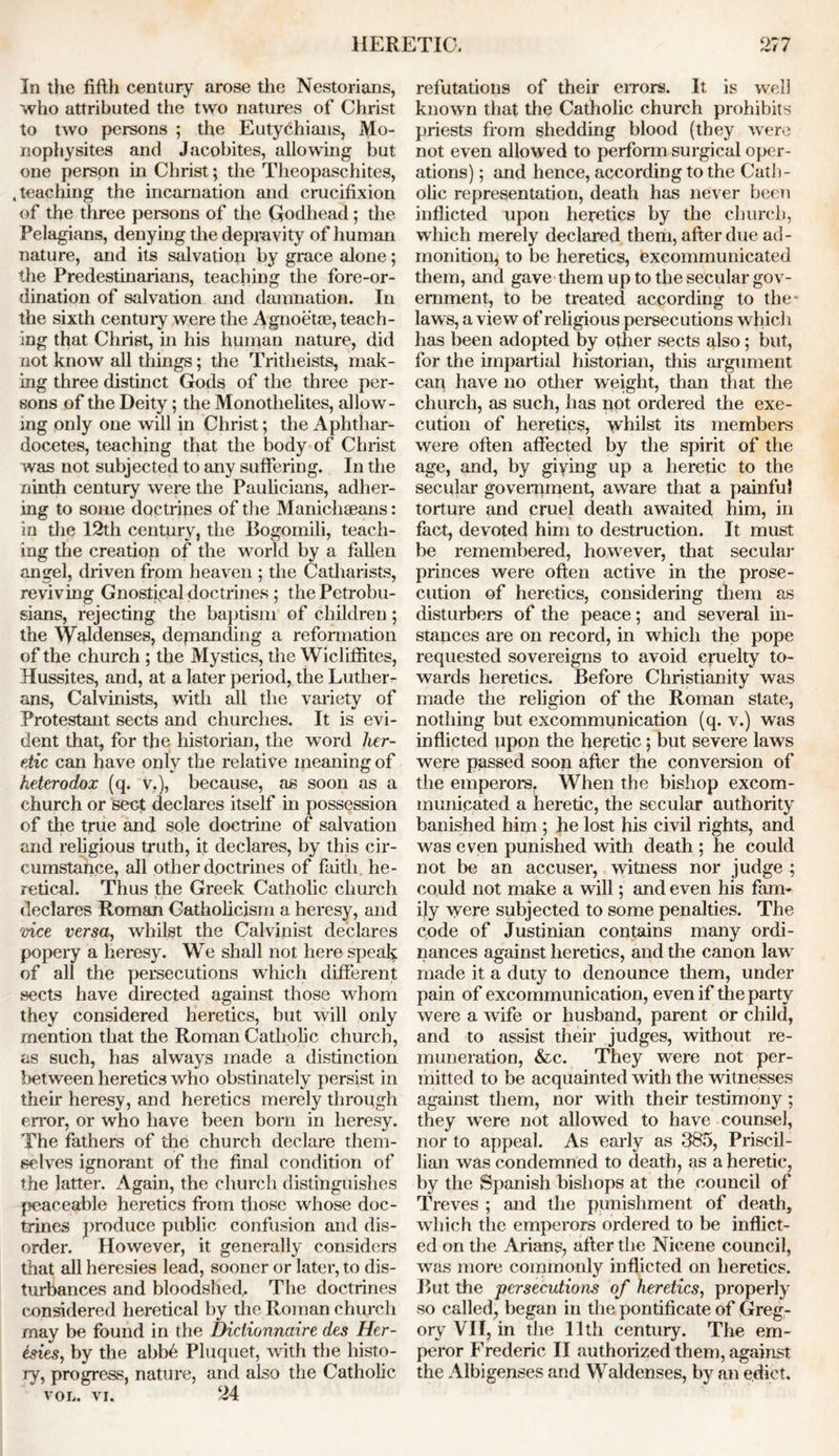 In the fifth century arose the Nestorians, who attributed the two natures of Christ to two persons ; the Euty6hians, Mo- nophysites and Jacobites, allowing but one person in Christ; the Theopaschites, .teaching the incarnation and crucifixion of the three persons of the Godhead; the Pelagians, denying the depravity of human nature, and its salvation by grace alone; the Predestinarians, teaching the fore-or- dination of salvation and damnation. In the sixth century were the Agnoetoe, teach- ing that Christ, in his human nature, did not know all things; the Tritheists, mak- ing three distinct Gods of the three per- sons of the Deity; the Monothelites, allow- ing only one will in Christ; the Aphthar- docetes, teaching that the body of Christ was not subjected to any suffering. In the ninth century were the Paulicians, adher- ing to some doctrines of the Manicliseans: in the 12th century, the Bogomili, teach- ing the creation of the world by a fallen angel, driven from heaven ; the Catharists, reviving Gnostipal doctrines; thePetrobu- sians, rejecting the baptism of children; the \Yaldenses, demanding a reformation of the church ; the Mystics, the Wicliffites, Hussites, and, at a later period, the Lutherr ans, Calvinists, with all the variety of Protestant sects and churches. It is evi- dent that, for the historian, the word her- etic can have only the relative meaning of heterodox (q. V.), because, as soon as a church or sect declares itself in possession of the true and sole doctrine of salvation and religious truth, it declares, by this cir- cumstance, all other doctrines of faith he- retical. Thus the Greek Catholic church declares Roman Catholicism a heresy, and vice versa, whilst the Calvinist declares popery a heresy. We shall not here speak of all the persecutions which different sects have directed against those whom they considered heretics, but will only mention that the Roman Catholic church, as such, has always made a distinction between heretics who obstinately persist in their heresy, and heretics merely through error, or who have been born in heresy. The fathers of the church declare them- selves ignorant of the final condition of the latter. Again, the church distinguishes peaceable heretics from those whose doc- trines produce public confusion and dis- order. However, it generally considers that all heresies lead, sooner or later, to dis- turbances and bloodshed,. The doctrines considered heretical by the Roman church may be found in the Diclionnaire des Her- esies, by the abb6 Pluquet, with the histo- ry, progress, nature, and also the Catholic vol. vr. 24 refutations of their errors. It is well known that the Catholic church prohibits priests from shedding blood (they were not even allowed to perform surgical oper- ations) ; and hence, according to the Cath- olic representation, death has never been inflicted upon heretics by the church, which merely declared them, after due ad- monition, to be heretics, excommunicated them, and gave them up to the secular gov- ernment, to be treated according to the* laws, a view of religious persecutions which has been adopted by other sects also; but, for the impartial historian, this argument can have no other weight, than that the church, as such, has not ordered the exe- cution of heretics, whilst its members were often affected by the spirit of the age, and, by giving up a heretic to the secular government, aware that a painful torture and cruel death awaited him, in fact, devoted him to destruction. It must be remembered, however, that secular princes were often active in the prose- cution of heretics, considering them as disturbers of the peace; and several in- stances are on record, in which the pope requested sovereigns to avoid cruelty to- wards heretics. Before Christianity was made the religion of the Roman state, nothing but excommunication (q. v.) was inflicted upon the heretic; but severe laws were passed soon after the conversion of the emperors. When the bishop excom- municated a heretic, the secular authority banished him ; he lost his civil rights, and was even punished with death ; he could not be an accuser, witness nor judge ; could not make a will; and even his farm ijy were subjected to some penalties. The code of Justinian contains many ordi- nances against heretics, and the canon law made it a duty to denounce them, under pain of excommunication, even if the party were a Avife or husband, parent or child, and to assist their judges, without re- muneration, &c. They were not per- mitted to be acquainted with the witnesses against them, nor with their testimony ; they were not allowed to have counsel, nor to appeal. As early as 385, Priscil- lian was condemned to death, as a heretic, by the Spanish bishops at the council of Treves ; and the punishment of death, which the emperors ordered to be inflict- ed on the Arians, after the Nicene council, was more commonly inflicted on heretics. But the persecutions of heretics, properly so called, began in the pontificate of Greg- ory VII, in the 11th century. The em- peror Frederic II authorized them, against the Albigenses and Waldenses, by an edict.