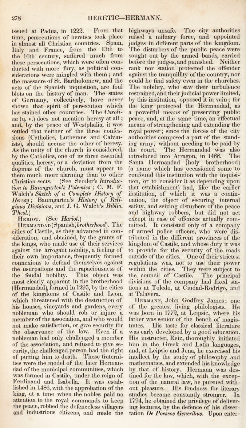 issued at Padua, in 1222. From that time, persecutions of heretics took place in almost all Christian countries. Spam, Italy and France, from the 13th to the 16th century, suffered much from these persecutions, which were often con- ducted with more fury, as political con- siderations were mingled with them ; and the massacre of St. Bartholomew, and the acts of the Spanish inquisition, are foul blots on the history of man. The states of Germany, collectively, have never shown that spirit of persecution which has stained other countries. The Caroli- na (q. v.) does not mention heresy at all ; and, by the peace of Westphalia, it was settled that neither of the three confes- sions (Catholics, Lutherans and Calvin- ists), should accuse the other of heresy. As the unity of the church is considered, by the Catholics, one of its three essential qualities, heresy, or a deviation from the dogmas of the church, must appear to them much more alarming than to other Christian sects. (See Sender’s Introduc- tion to Baumgarten’s Polemics ; C. M. F. Walch’s Sketch of a Complete Hist on) of Heresy; Baumgarten’s History of Reli- gious Divisions, and J. G. Walch’s Biblio. Theol.) Heriot. (See Hariot.) Hermandad (Spanish, brotherhood). The cities of Castile, as they advanced in con- sideration, and obtained, by the grants of the kings, who made use of their services against the arrogant nobility, a feeling of their own importance, frequently formed connexions to defend themselves against the usurpations and the rapaciousness of the feudal nobility. This object was most clearly apparent in the brotherhood (Hermandad), formed in 1295, by the cities of the kingdoms of Castile and Leon, which threatened with the destruction of his houses, vineyards and gardens, every nobleman who should rob or injure a member of the association, and who would not make satisfaction, or give security for the observance of the law. Even if a nobleman had only challenged a member of the association, and refused to give se- curity, the challenged person had the right of putting him to death. These fraterni- ties were the model of the later Herman- dad of the municipal communities, which was formed in Castile, under the reign of Ferdinand and Isabella. It was estab- lished in 1486, with the approbation of the king, at a time when the nobles paid no attention to the royal commands to keep the peace, robbed the defenceless villagers and industrious citizens, and made the highways unsafe. The city authorities raised a military force, and appointed judges in different pans of the kingdom. The disturbers of the public peace were sought out by the armed bands, carried before the judges, and punished. Neither rank nor station protected the offender against the tranquillity of the country, nor could he find safety even in the churches. The nobility, who saw their turbulence restrained, and their judicial power limited, by this institution, opposed it in vain; for the king protected the Hermandad, as a powerful means of preserving public peace, and, at the same time, an effectual means of strengthening and extending the royal power; since the forces of the city authorities composed a part of the stand- ing army, without needing to be paid by the court. The Hermandad was also introduced into Arragon, in 1488. The Santa Hermandad (holy brotherhood) (a name which has occasioned some to confound this institution with the inquisi- tion, or to consider it as depending upon that establishment) had, like the earlier institution, of which it was a contin- uation, the object of securing internal safety, and seizing disturbers of the peace and highway robbers, but did not act except in case of offences actually com- mitted. It consisted only of a company of armed police officers, who were dis- tributed in the different provinces of the kingdom of Castile, and whose duty it was to provide for the security of the roads outside of the cities. One of their strictest regulations was, not to use their power within the cities. They were subject to the council of Castile. The principal divisions of the company had fixed sta- tions at Toledo, at Ciudad-Rodrigo, and at Talavera. Hermann, John Godfrey James; one of the greatest living philologists. He was born in 1772, at Leipsic, where his father was senior of the bench of magis- trates. His taste for classical literature was early developed by a good education. His instructer, Reiz, thoroughly initiated him in the Greek and Latin languages, and, at Leipsic and Jena, he exercised his intellect by the study of philosophy and mathematics, and extended his knowledge by that of history. Hermann was des- tined for the law, winch, with the excep- tion of the natural law, he pursued with- out pleasure. His fondness for literary studies became constantly stronger. In 1794, he obtained the privilege of deliver- ing lectures, by the defence of his disser- tation De Poeseos Generibus. Upon enter-