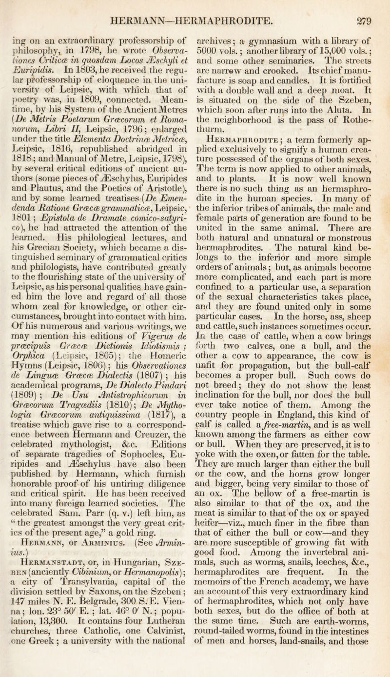 ing on an extraordinary professorship of philosophy! in 1798, he wrote Observa- tories Critic ce in quosdam Locos JEschyli et Euripidis. In 1803, he received the regu- lar professorship of eloquence in the uni- versity of Leipsic, with which that of poetry was, in 1809, connected. Mean- time, by his System of the Ancient Metres (De Metris Poetarum Gra,corum et Roina- norurn, Libri II, Leipsic, 1796; enlarged under the title Elernenta Doctrines Metrics, Leipsic, 1816, republished abridged in 1818; and Manual of Metre, Leipsic, 1798), by several critical editions of ancient au- thors (some pieces of Aeschylus, Euripides and Plautus, and the Poetics of Aristotle), and by some learned treatises (De Emen- denda Ratione Greecee grammatical, Leipsic, 1801; Epistola de Dramate comico-satyri- co), he had attracted the attention of the learned. His philological lectures, and his Grecian Society, which became a dis- tinguished seminary of grammatical critics and philologists, have contributed greatly to the flourishing state of the university of Leipsic, as his personal qualities have gain- ed him the love and regard of all those whom zeal for knowledge, or other cir- cumstances, brought into contact with him. Of his numerous and various writings, we may mention his editions of Vigerus de prcecipuis Grevere Didionis Idiotismis ; Orphica (Leipsic, 1805); the Homeric Hymns (Leipsic, 1806); his Observationes de Lingua Greecce Dialectis (1807) ; his academical programs, De Dialedo Pindari (1809) ; De Usu Antistrophicorwn in Grrecorum Tragcediis (1810); De Mytho- logia Grcecorum antiquissima (1817), a treatise which gave rise to a correspond- ence between Hermann and Creuzer, the celebrated mythologist, &c. Editions of separate tragedies of Sophocles, Eu- ripides and AEschylus have also been published by Hermann, which furnish honorable proof of his untiring diligence and critical spirit. He has been received into many foreign learned societies. The celebrated Sam. Parr (q. v.) left him, as u the greatest amongst the very great crit- ics of the present age,” a gold ring. Hermann, or Arminius. (See Armin- ius.) IIermanstadt, or, in Hungarian, Sze- ben (anciently Cibinium, or Hermanopolis); a city of Transylvania, capital of the division settled by Saxons, on the Szeben; 147 miles N. E. Belgrade, 300 S. E. Vien- na ; Ion. 23° 507 E. ; lat. 46° O' N.; popu- lation, 13,300. It contains four Lutheran churches, three Catholic, one Calvinist, one Greek ; a university with the national archives; a gymnasium with a library of 5000 vols.; another library of 15,000 vols.; and some other seminaries. The streets are narrow and crooked. Its chief manu- facture is soap and candles. It is fortified with a double wall and a deep moat. It is situated on the side of the Szeben, which soon after runs into the Aluta. In the neighborhood is the pass of Rothe- tliurm. Hermaphrodite ; a term formerly ap- plied exclusively to signify a human crea- ture possessed of the organs of both sexes. The term is now applied to other animals, and to plants. It is now well known there is no such thing as an hermaphro- dite in the human species. In many of the inferior tribes of animals, the male and female parts of generation are found to be united in the same animal. There are both natural and unnatural or monstrous hermaphrodites. The natural kind be- longs to the inferior and more simple orders of animals; but, as animals become more complicated, and each part is more confined to a particular use, a separation of the sexual characteristics takes place, and they are found united only in some particular cases. In the horse, ass, sheep and cattle, such instances sometimes occur. In the case of cattle, when a cow brings forth two calves, one a bull, and the other a cow to appearance, the cow is unfit for propagation, but the bull-calf becomes a proper bull. Such cows do not breed; they do not show the least inclination for the bull, nor does the bull ever take notice of them. Among the country people in England, this kind of calf is called a free-martin, and is as well known among the farmers as either cow or bull. When they are preserved, it is to yoke with the oxen, or fatten for the table. They are much larger than either the bull or the cow, and the horns grow longer and bigger, being very similar to those of an ox. The bellow of a free-martin is also similar to that of the ox, and the meat is similar to that of the ox or spayed heifer—viz., much finer in the fibre than that of either the bull or cow—and they are more susceptible of growing fat with good food. Among the invertebral ani- mals, such as worms, snails, leeches, &c., hermaphrodites are frequent. In the memoirs of the French academy, we have an account of this very extraordinary kind of hermaphrodites, which not only have both sexes, but do the office of both at the same time. Such are earth-worms, round-tailed worms, found in the intestines of men and horses, land-snails, and those