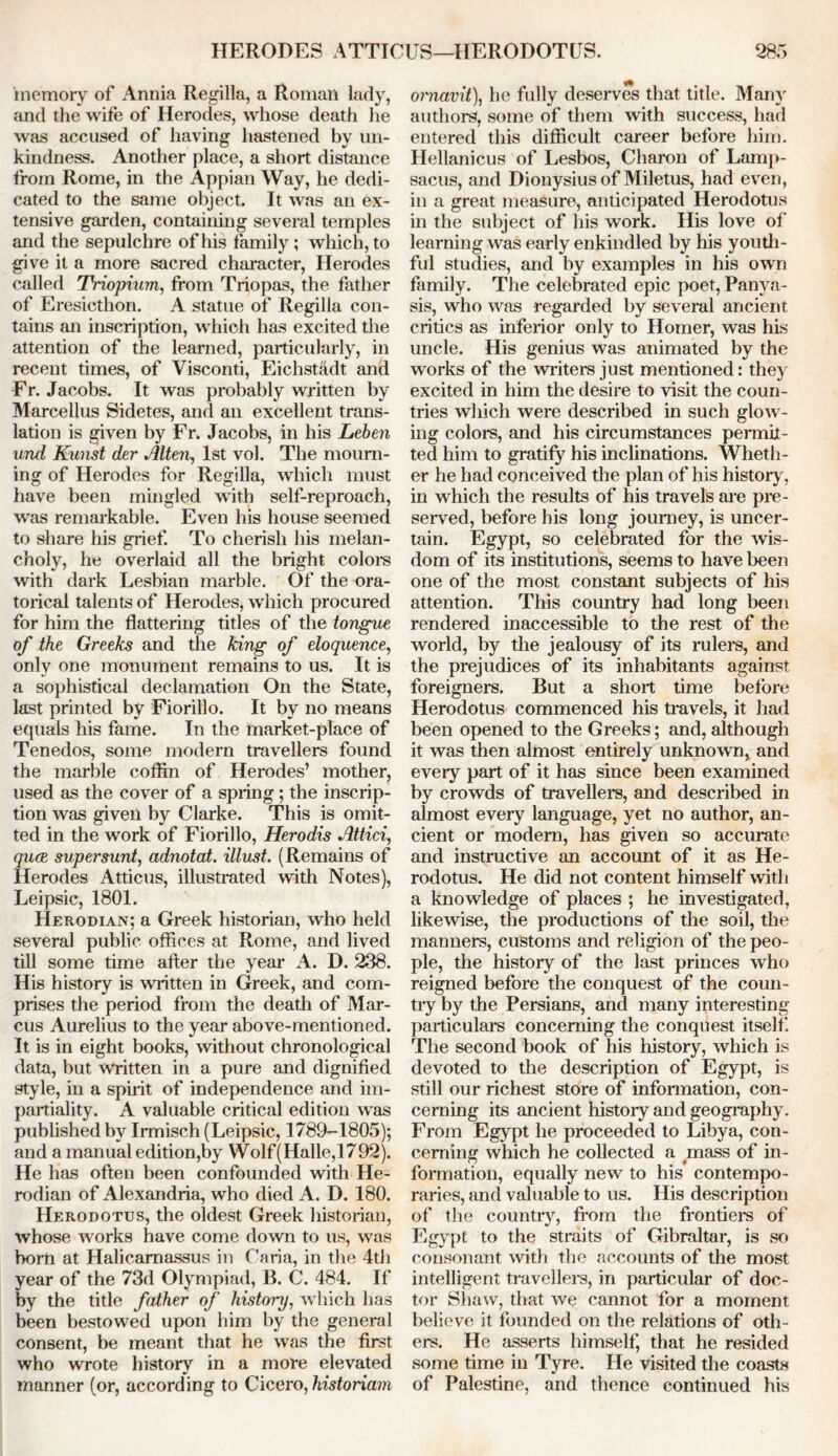 memory of Annia Regilla, a Roman lady, and the wife of Herodes, whose death lie was accused of having hastened by 1111- kindness. Another place, a short distance from Rome, in the Appian Way, he dedi- cated to the same object. It was an ex- tensive garden, containing several temples and the sepulchre of his family; which, to give it a more sacred character, Herodes called Triopium, from Triopas, the father of Eresicthon. A statue of Regilla con- tains an inscription, which has excited the attention of the learned, particularly, in recent times, of Visconti, Eichstadt and Fr. Jacobs. It was probably written by Marcellus Sidetes, and an excellent trans- lation is given by Fr. Jacobs, in his Leben und Kunst der Alien, 1st vol. The mourn- ing of Herodes for Regilla, which must have been mingled with self-reproach, was remarkable. Even his house seemed to share his grief. To cherish his melan- choly, he overlaid all the bright colors with dark Lesbian marble. Of the ora- torical talents of Herodes, which procured for him the flattering titles of the tongue of the Greeks and the king of eloquence, only one monument remains to us. It is a sophistical declamation On the State, last printed by Fiorillo. It by no means equals his fame. In the market-place of Tenedos, some modern travellers found the marble coffin of Herodes’ mother, used as the cover of a spring; the inscrip- tion was given by Clarke. This is omit- ted in the work of Fiorillo, Herodis Attici, quce super sunt, adnotat. Must. (Remains of Herodes Atticus, illustrated with Notes), Leipsic, 1801. Herodian; a Greek historian, who held several public offices at Rome, and lived till some time after the year A. D. 238. His history is written in Greek, and com- prises the period from the death of Mar- cus Aurelius to the year above-mentioned. It is in eight books, without chronological data, but written in a pure and dignified style, in a spirit of independence and im- partiality. A valuable critical edition was published by Irmisch (Leipsic, 1789-1805); and a manual edition,by Wolf (Halle,1792). He has often been confounded with He- rodian of Alexandria, who died A. D. 180. Herodotus, the oldest Greek historian, whose works have come down to us, was bom at Halicarnassus in Caria, in the 4th year of the 73d Olympiad, B. C. 484. If by the title father of history, which has been bestowed upon him by the general consent, be meant that he was the first who wrote history in a more elevated manner (or, according to Cicero, historiam ornavit), he fully deserves that title. Many authors, some of them with success, had entered this difficult career before him. Hellanicus of Lesbos, Charon of Lamp- sacus, and Dionysius of Miletus, had even, in a great measure, anticipated Herodotus in the subject of his work. His love of learning was early enkindled by his youth- ful studies, and by examples in his own family. The celebrated epic poet, Panya- sis, who was regarded by several ancient critics as inferior only to Homer, was his uncle. His genius was animated by the works of the writers just mentioned: they excited in him the desire to visit the coun- tries which were described in such glow- ing colors, and his circumstances permit- ted him to gratify his inclinations. Wheth- er he had conceived the plan of his history, in which the results of his travels are pre- served, before his long journey, is uncer- tain. Egypt, so celebrated for the wis- dom of its institutions, seems to have been one of the most constant subjects of his attention. This country had long been rendered inaccessible to the rest of the world, by the jealousy of its rulers, and the prejudices of its inhabitants against foreigners. But a short time before Herodotus commenced his travels, it had been opened to the Greeks; and, although it was then almost entirely unknown, and every part of it has since been examined by crowds of travellers, and described in almost every language, yet no author, an- cient or modem, has given so accurate and instructive an account of it as He- rodotus. He did not content himself with a knowledge of places ; he investigated, likewise, the productions of the soil, the manners, customs and religion of the peo- ple, the history of the last princes who reigned before the conquest of the coun- try by the Persians, and many interesting particulars concerning the conquest itself. The second book of his history, which is devoted to the description of Egypt, is still our richest store of information, con- cerning its ancient history and geography. From Egypt he proceeded to Libya, con- cerning which he collected a mass of in- formation, equally new to his contempo- raries, and valuable to us. His description of the country, from the frontiers of Egypt to the straits of Gibraltar, is so consonant with the accounts of the most intelligent travellers, in particular of doc- tor Shaw, that we cannot for a moment, believe it founded on the relations of oth- ers. He asserts himself, that he resided some time in Tyre. He visited the coasts of Palestine, and thence continued his