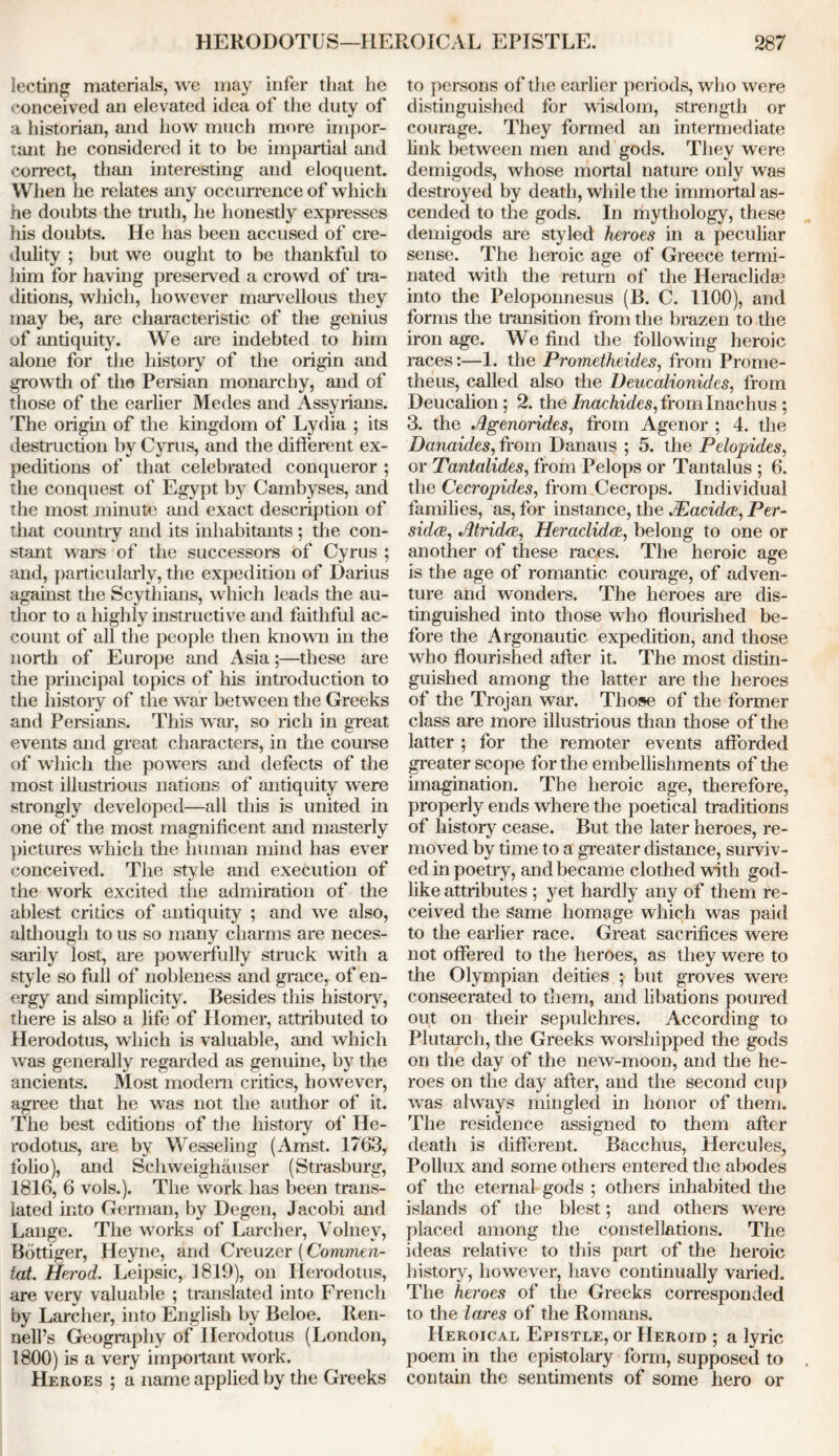 lecting materials, we may infer that he conceived an elevated idea of the duty of a historian, and how much more impor- tant he considered it to be impartial and correct, than interesting and eloquent. When he relates any occurrence of which he doubts the truth, he honestly expresses his doubts. He has been accused of cre- dulity ; but we ought to be thankful to him for having preserved a crowd of tra- ditions, which, however marvellous they may be, are characteristic of the genius of antiquity. We are indebted to him alone for the history of the origin and growth of the Persian monarchy, and of those of the earlier Medes and Assyrians. The origin of the kingdom of Lydia ; its destruction by Cyrus, and the different ex- peditions of that celebrated conqueror ; the conquest of Egypt by Cambyses, and the most minute and exact description of that country and its inhabitants ; the con- stant wars of the successors of Cyrus ; and, particularly, the expedition of Darius against the Scythians, which leads the au- thor to a highly instructive and faithful ac- count of all the people then known in the north of Europe and Asia;—these are the principal topics of his introduction to the history of the war between the Greeks and Persians. This war. so rich in ere at events and great characters, in the course of which the powers and defects of the most illustrious nations of antiquity were strongly developed—all this is united in one of the most magnificent and masterly pictures which the human mind has ever conceived. The style and execution of the work excited the admiration of the ablest critics of antiquity ; and we also, although to us so many charms are neces- sarily lost, are powerfully struck with a style so full of nobleness and grace, of en- ergy and simplicity. Besides this history, there is also a life of Homer, attributed to Herodotus, which is valuable, and which was generally regarded as genuine, by the ancients. Most modern critics, however, agree that he was not the author of it. The best editions of the history of He- rodotus, are by Wesseling (Amst. 1763, folio), and Schweighauser (Strasburg, 1816, 6 vols.). The work has been trans- lated into German, by Degen, Jacobi and Lange. The works of Larcher, Volnev, Bottiger, Heyne, and Creuzer (Commen- ted. Herod. Leipsic, 1819), on Herodotus, are very valuable ; translated into French by Larcher, into English by Beloe. Ren- nell’s Geography of Herodotus (London, 1800) is a very important work. Heroes ; a name applied by the Greeks to persons of the earlier periods, who were distinguished for wisdom, strength or courage. They formed an intermediate link between men and gods. They were demigods, whose mortal nature only was destroyed by death, while the immortal as- cended to the gods. In mythology, these demigods are styled heroes in a peculiar sense. The heroic age of Greece termi- nated with the return of the Heraclida? into the Peloponnesus (B. C. 1100), and forms the transition from the brazen to the iron age. We find the following heroic races:—1. the Prometheides, from Prome- theus, called also the Deucalionides, from Deucalion; 2. the /nac/iide$,fromInachus ; 3. the Agenorides, from Agenor ; 4. the Danaides, from Danaus ; 5. the Pelopides, or Tantalides, from Pelops or Tantalus ; 6. the Cecropides, from Cecrops. Individual families, as, for instance, the JEacidce, Per- sidcB, Atridce, Heraclidce, belong to one or another of these races. The heroic age is the age of romantic courage, of adven- ture and wonders. The heroes are dis- tinguished into those who flourished be- fore the Argonautic expedition, and those who flourished after it. The most distin- guished among the latter are the heroes of the Trojan war. Those of the former class are more illustrious than those of the latter ; for the remoter events afforded greater scope for the embellishments of the imagination. The heroic age, therefore, properly ends where the poetical traditions of history cease. But the later heroes, re- moved by time to a greater distance, surviv- ed in poetry, and became clothed with god- like attributes ; yet hardly any of them re- ceived the Same homage which was paid to the earlier race. Great sacrifices were not offered to the heroes, as they were to the Olympian deities ; but groves were consecrated to them, and libations poured out on their sepulchres. According to Plutarch, the Greeks worshipped the gods on the day of the new-moon, and the he- roes on the day after, and the second cup was always mingled in honor of them. The residence assigned Co them after death is different. Bacchus, Hercules, Pollux and some others entered the abodes of the eternal gods ; others inhabited the islands of the blest; and others were placed among the constellations. The ideas relative to this part of the heroic history, however, have continually varied. The heroes of the Greeks corresponded to the lares of the Romans. Heroical Epistle, or Heroid ; a lyric poem in the epistolary form, supposed to contain the sentiments of some hero or