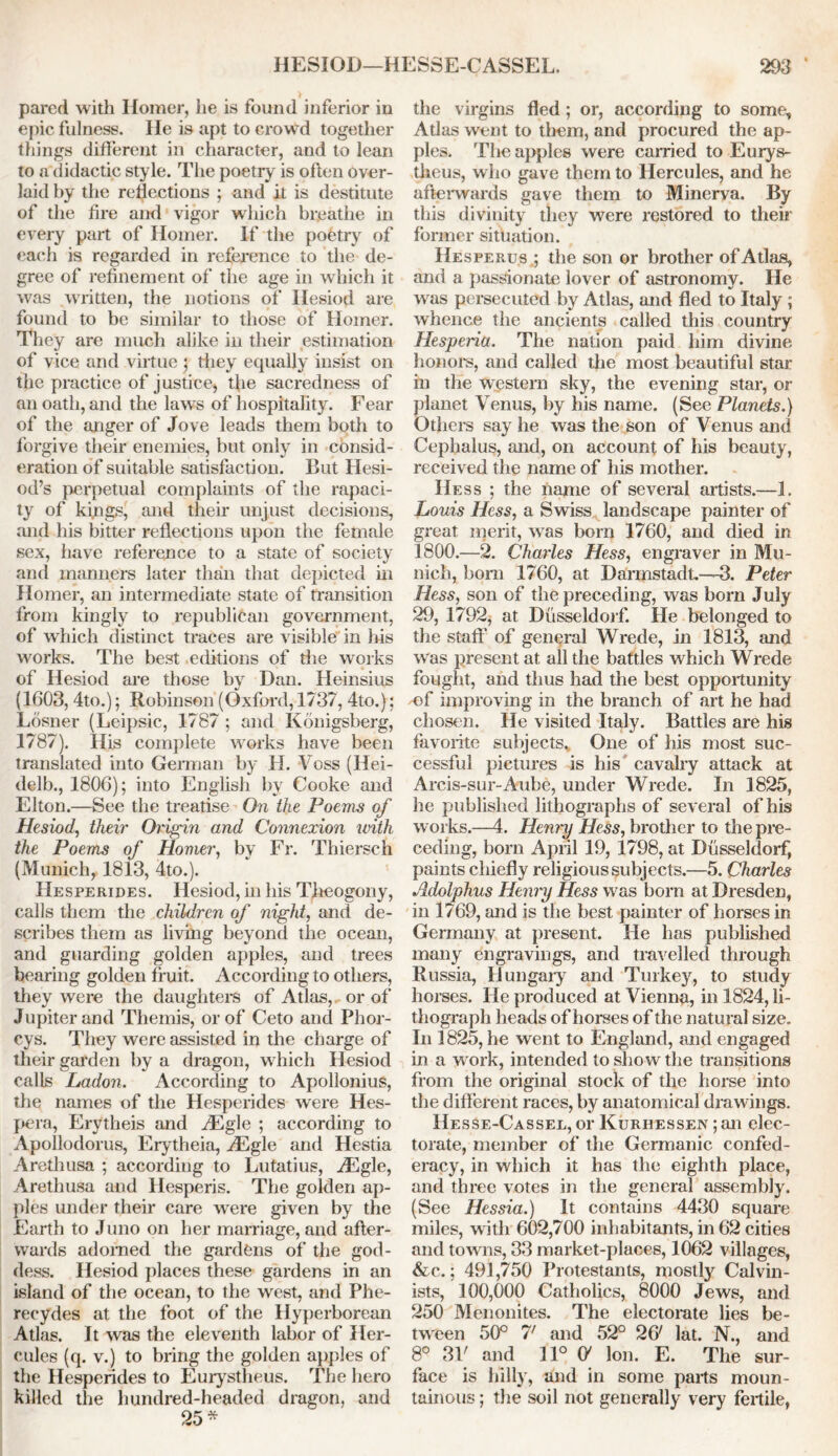 pared with Ilomer, he is found inferior in epic fulness. He is apt to crowd together tilings different in character, and to lean to a didactic style. The poetry is often over- laid by the reflections ; and it is destitute of the fire and vigor which breathe in every part of Homer. If the poetry of each is regarded in reference to the de- gree of refinement of the age in which it was written, the notions of Hesiod are found to be similar to those of Homer. They are much alike in their estimation of vice and virtue ; they equally insist on the practice of justice, tfie sacredness of an oath, and the lawrs of hospitality. Fear of the anger of Jove leads them both to forgive their enemies, but only in consid- eration of suitable satisfaction. But Hesi- od’s perpetual complaints of the rapaci- ty of kings, and their unjust decisions, and his bitter reflections upon the female sex, have reference to a state of society and manners later than that depicted in Homer, an intermediate state of transition from kingly to republican government, of which distinct traces are visible in his works. The best editions of the works of Hesiod are those by Dan. Heinsius (1603, 4to.); Robinson (Oxford, 1737, 4to.); Losner (Leipsic, 1787 ; and Konigsberg, 1787). His complete wrorks have been translated into German by H. Voss (Hei- delb., 1806); into English by Cooke and Elton.—See the treatise On the Poems of Hesiod, their Origin and Connexion with the Poems of Homer, by Fr. Thiersch (Munich, 1813, 4to.). IIesperides. Hesiod, in his Theogony, calls them the children of night, and de- scribes them as living beyond the ocean, and guarding golden apples, and trees bearing golden fruit. According to others, they were the daughters of Atlas,, or of Jupiter and Themis, or of Ceto and Phor- cys. They were assisted in the charge of their garden by a dragon, which Hesiod calls Ladon. According to Apollonius, the names of the Hesperides were Hes- pera, Erytheis and iEgle ; according to Apollodorus, Erytheia, JLgle and Hestia Arethusa ; according to Lutatius, iEgle, Arethusa and Hesperis. The golden ap- ples under their care wrere given by the Earth to Juno on her marriage, and after- wards adorned the gardens of the god- dess. Hesiod places these gardens in an island of the ocean, to the west, and Phe- recydes at the foot of the Hyperborean Atlas. It was the eleventh labor of Her- cules (q. v.) to bring the golden apples of the Hesperides to Eurystheus. The hero killed the hundred-headed dragon, and 25* the virgins fled ; or, according to some, Atlas went to them, and procured the ap- ples. The apples were carried to Eurys- theus, who gave them to Hercules, and he afterwards gave them to Minerva. By this divinity they were restored to their former situation. Hesperus ; the son or brother of Atlas, and a passionate lover of astronomy. He w as persecuted by Atlas, and fled to Italy ; whence the ancients called this country Hesperia. The nation paid him divine honors, and called the most beautiful star in the western sky, the evening star, or planet Venus, by his name. (See Planets.) Others say he was the son of Venus and Cephalus, and, on account of his beauty, received the name of his mother. Hess ; the name of several artists.—1. Louis Hess, a Swiss landscape painter of great merit, w as bom 1760, and died in 1800.—2. Charles Hess, engraver in Mu- nich, born 1760, at Darmstadt.—3. Peter Hess, son of the preceding, was born July 29, 1792, at Dusseldorf. He belonged to the staff of general Wrede, in 1813, and was present at all the battles which Wrede fought, and thus had the best opportunity of improving in the branch of art he had chosen. He visited Italy. Battles are his favorite subjects. One of his most suc- cessful pictures is his cavalry attack at Arcis-sur-Aube, under Wrede. In 1825, he published lithographs of several of his works.—4. Henry Hess, brother to the pre- ceding, bom April 19, 1798, at Dusseldorf, paints chiefly religious subjects.—5. Charles Adolphus Henry Hess was bom at Dresden, in 1769, and is the best painter of horses in Germany at present. He has published many engravings, and travelled through Russia, Hungary and Turkey, to study horses. He produced at Vienna, in 1824, li- thograph heads of horses of the natural size. In 3825, he went to England, and engaged in a w ork, intended to show the transitions from the original stock of the horse into the different races, by anatomical drawings. Hesse-Cassel, or Kurhessen ;an elec- torate, member of the Germanic confed- eracy, in which it has the eighth place, and three votes in the general assembly. (See Hessia.) It contains 4430 square miles, with 602,700 inhabitants, in 62 cities and towns, 33 market-places, 1062 villages, &c.; 491,750 Protestants, mostly Calvin- ists, 100,000 Catholics, 8000 Jews, and 250 Menonites. The electorate lies be- tween 50° 7' and 52° 26' lat. N., and 8° 31' and 11° O' Ion. E. The sur- face is hilly, and in some parts moun- tainous ; the soil not generally very fertile,