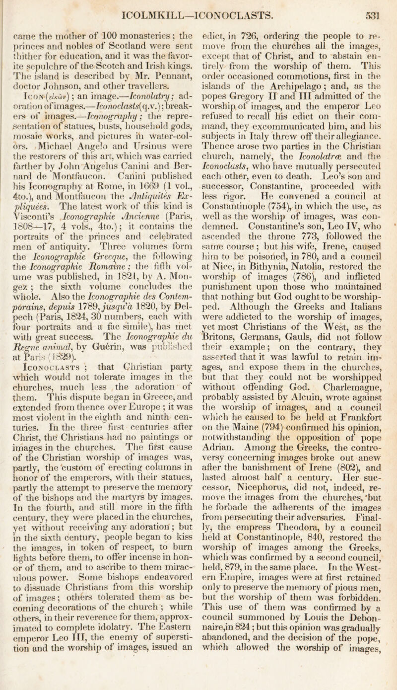 ICOLMKILL—ICONOCLASTS. 53! came the mother of 100 monasteries ; the princes and nobles of Scotland were sent thither for education, and it was the favor- ite sepulchre of the Scotch and Irish kings. The island is described by Mr. Pennant, doctor Johnson, and other travellers. IcoN-(eZ/fw*); an image.—Iconolatry; ad- oration of images.—Iconoclasts{ q.v.); break- ers of images.—Iconography; the repre- sentation of statues, busts, household gods, mosaic works, and pictures in water-col- ors. Michael Angelo and Ursinus were the restorers of this art, which was carried farther by John Angelus Canini and Ber- nard de Montfaucon. Canini published his Iconography at Rome, in 1669 (1 vol., 4to.), and Montfaucon the Antiquites Ex- pliquees. The latest work of this kind is Visconti’s Iconographie Ancienne (Paris, 1808—17, 4 vols., 4to.); it contains the portraits of the princes and celebrated men of antiquity. Three volumes form the Iconographie Grecque, the following the Iconographie Romaine ; the fifth vol- ume was published, in 1821, by A. Mon- gez ; the sixth volume concludes the whole. Also the Iconographie des Contem- porains, depuis 1789,jasqv?a 1820, by I)el- pec h (Paris, 1824, 30 numbers, each with four portraits and a fac simile), has met with great success. The Iconographie du Regne animal, by Guerin, was published at Paris (1829). Iconoclasts ; that Christian party which would not tolerate images in the churches, much less the adoration of them. This dispute began in Greece, and extended from thence over Europe ; it was most violent in the eighth and ninth cen- turies. In the three first centuries after Christ, the Christians had no paintings or images in the churches. The first cause of the Christian worship of images was, partly, the custom of erecting columns in honor of the emperors, with their statues, partly the attempt to preserve the memory of the bishops and the martyrs by images. In the fourth, and still more in the fifth century, they were placed in the churches, yet without receiving any adoration ; but in the sixth century, people began to kiss the images, in token of respect, to bum lights before them, to offer incense in hon- or of them, and to ascribe to them mirac- ulous power. Some bishops endeavored to dissuade Christians from this worship of images; others tolerated them as be- coming decorations of the church ; while others, in their reverence for them, approx- imated to complete idolatry. The Eastern emperor Leo III, the enemy of supersti- tion and the worship of images, issued an edict, in 726, ordering the people to re- move from the churches all the images, except that of Christ, and to abstain en- tirely from the worship of them. This order occasioned commotions, first in the islands of the Archipelago ; and, as the popes Gregoiy II and III admitted of the worship of images, and the emperor Leo refused to recall his edict on their com- mand, they excommuuicated him, and his subjects in Italy threw off their allegiance. Thence arose two parties in the Christian church, namely, the Iconolatrce and the Iconoclasts, who have mutually persecuted each other, even to death. Leo’s son and successor, Constantine, proceeded with less rigor. He convened a council at Constantinople (754), in which the use, as well as the worship of images, was con- demned. Constantine’s son, Leo IV, who ascended the throne 773, followed the same course ; but his wife, Irene, caused him to be poisoned, in 780, and a council at Nice, in Bithynia, Natolia, restored the worship of images (786), and inflicted punishment upon those who maintained that nothing but God ought to be worship- ped. Although the Greeks and Italians were addicted to the worship of images, yet most Christians of the West, as the Britons, Germans, Gauls, did not follow their example; on the contrary, they asserted that it was lawful to retain im- ages, and expose them in the churches, but that they could not be worshipped without offending God. Charlemagne, probably assisted by Alcuin, wrote against the worship of images, and a council which he caused to be held at Frankfort on the Maine (794) confirmed his opinion, notwithstanding the opposition of pope Adrian. Among the Greeks, the contro- versy concerning images broke out anew after the banishment of Irene (802), and lasted almost half a century. Her suc- cessor, Nicephorus, did not, indeed, re- move the images from the churches, 'but he forbade the adherents of the images from persecuting their adversaries. Final - ly, the empress Theodora, by a council held at Constantinople, 840, restored the worship of images among the Greeks, which was confirmed by a second council, held, 879, in the same place. In the West- ern Empire, images were at first retained only to preserve the memory of pious men, but the worship of them was forbidden. This use of them was confirmed by a council summoned by Louis the Debon- naire,in 824; but this opinion was gradually abandoned, and the decision of the pope, which allowed the worship of images,