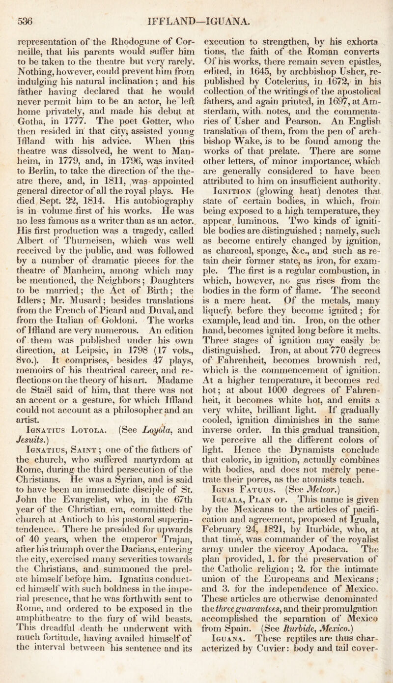 representation of the Rhodogune of Cor- neille, that his parents would suffer him to be taken to the theatre but very rarely. Nothing, however, could prevent him from indulging his natural inclination; and his father having declared that he would never permit him to be an actor, he left home privately, and made his debut at Gotha, in 1777. The poet Gotter, who then resided in that city, assisted young Ifiland with his advice. When this theatre was dissolved, he went to Man- heim, in 1779, and, in 1796, was invited to Berlin, to take the direction of the the- atre there, and, in 1811, was appointed general director of all the royal plays. He died Sept. 22, 1814. His autobiography is in volume first of his works. He was no less famous as a writer than as an actor. His first production was a tragedy, called Albert of Thurneisen, which was well received by the public, and was followed by a number of dramatic pieces for the theatre of Manheim, among which may be mentioned, the Neighbors; Daughters to be married; the Act of Birth; the Idler's; Mr. Musard; besides translations from the French of Picard and Duval, and from the Italian of Goldoni. The works of Ifiland are very numerous. An edition of them was published under his own direction, at Leipsic, in 1798 (17 vols., 8vo.). It comprises, besides 47 plays, memoirs of his theatrical career, and re- flections on the theory of his art. Madame de Stael said of him, that there was not an accent or a gesture, for which Ifiland could not account as a philosopher and an artist. Ignatius Loyola. (See Loyola, and Jesuits.) Ignatius, Saint ; one of the fathers of the church, who suffered martyrdom at Rome, during the third persecution of the Christians. lie was a Syrian, and is said to have been an immediate disciple of St. John the Evangelist, who, in the 67th year of the Christian era, committed the church at Antioch to his pastoral superin- tendence. There he presided for upwards of 40 years, when the emperor Trajan, after his triumph over the Dacians, entering the city, exercised many severities towards the Christians, and summoned the prel- ate himself before him. Ignatius conduct- ed himself with such boldness in the impe- rial presence, that he was forthwith sent to Rome, and ordered to be exposed in the amphitheatre to the fury of wild beasts. This dreadful death he underwent with much fortitude, having availed himself of the interv al between his sentence and its execution to strengthen, by his exhorta tions. the faith of the Roman converts Of his works, there remain seven epistles, edited, in 1645, by archbishop Usher, re- published by Cotelerius, in 1672, in his collection of the writings of the apostolical fathers, and again printed, in 1697, at Am- sterdam, with notes, and the commenta- ries of Usher and Pearson. An English translation of them, from the pen of arch- bishop Wake, is to be found among the works of that prelate. There are some other letters, of minor importance, which are generally considered to have been attributed to him on insufficient authority. Ignition (glowing heat) denotes that state of certain bodies, in which, from being exposed to a high temperature, they appear luminous. Two kinds of igniti- ble bodies are distinguished; namely, such as become entirely changed by ignition, as charcoal, sponge, &c., and such as re- tain dieir former state, as iron, for exam- ple. The first is a regular combustion, in which, however, no gas rises from the bodies in the form of flame. The second is a mere heat. Of the metals, many liquefy before they become ignited; for example, lead and tin. Iron, on the other hand, becomes ignited long before it melts. Threei stages of ignition may easily be distinguished. Iron, at about 770 degrees of Fahrenheit, becomes brownish red, which is the commencement of ignition. At a higher temperature, it becomes red hot; at about 1000 degrees of Fahren- heit, it becomes white hot, and emits a very white, brilliant light. If gradually cooled, ignition diminishes in the same inverse order. In this gradual transition, we perceive all the different colei's of light. Hence the Dynamists conclude that caloric, in ignition, actually combines with bodies, and does not merely pene- trate their pores, as the atomists teach. Ignis Fatuus. (See Meteor.) Iguala, Plan or. This name is given by the Mexicans to the articles of pacifi- cation and agreement, proposed at Iguala, February 24, 1821, by Iturbide, who, at that time, was commander of the royalist army under the viceroy Apodaca. The plan provided, 1. for the preservation of the Catholic religion; 2. for the intimate union of the Europeans and Mexicans; and 3. for the independence of Mexico. These articles are otherwise denominated th e three guarantees, and their promulgation accomplished the separation of Mexico from Spain. (See Iturbide, Mexico.) Iguana. These reptiles are thus char- acterized by Cuvier: body and tail cover-