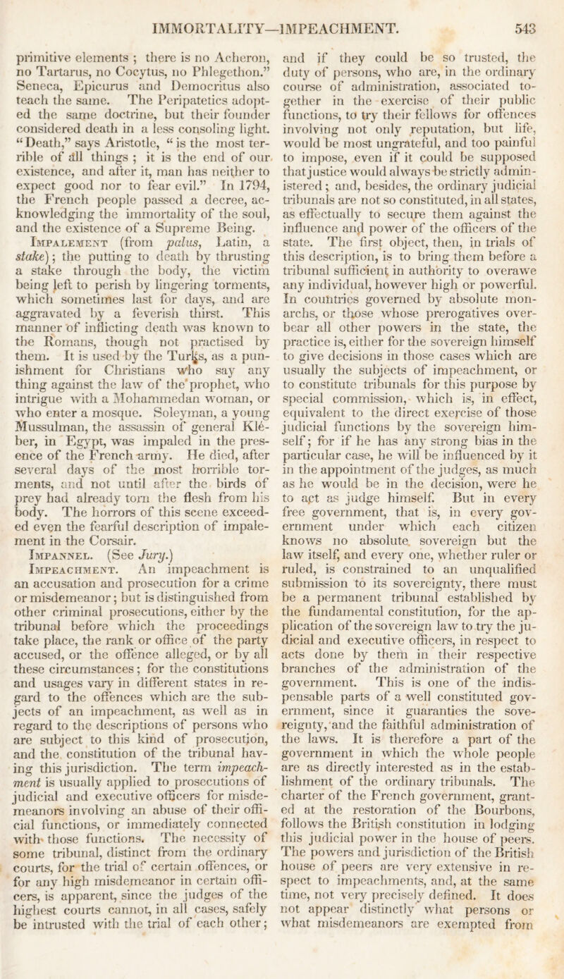 primitive elements ; there is no Acheron, no Tartarus, no Cocytus, no Phlegethon.” Seneca, Epicurus and Democritus also teach the same. The Peripatetics adopt- ed the same doctrine, but their founder considered death in a less consoling light. “ Death,” says Aristotle, “ is the most ter- rible of dll things ; it is the end of our existence, and after it, man has neither to expect good nor to fear evil.” In 1794, the French people passed a decree, ac- knowledging the immortality of the soul, and the existence of a Supreme Being. Impalement (from palas, Latin, a stake); the putting to death by thrusting a stake through the body, the victim being left to perish by lingering torments, which sometimes last for days, and are aggravated by a feverish thirst. This manner of inflicting death was known to the Romans, though not practised by them. It is used by the Tur^s, as a pun- ishment for Christians who say any thing against the law of the'prophet, who intrigue with a Mohammedan woman, or who enter a mosque. Soleyman, a young Mussulman, the assassin of general Kle- ber, in Egypt, was impaled in the pres- ence of the French-army. He died, after several days of the most horrible tor- ments, and not until after the birds of prey had already tom the flesh from his body. The horrors of this scene exceed- ed even the fearful description of impale- ment in the Corsair. Impannel. (See Jury.) Impeachment. An impeachment is an accusation and prosecution for a crime or misdemeanor; but is distinguished from other criminal prosecutions, either by the tribunal before which the proceedings take place, the rank or office of the party accused, or the offence alleged, or by all these circumstances; for the constitutions and usages vary in different states in re- gard to the offences which are the sub- jects of an impeachment, as well as in regard to the descriptions of persons who are subject to this kind of prosecution, and the constitution of the tribunal hav- ing this jurisdiction. The term impeach- ment is usually applied to prosecutions of judicial and executive officers for misde- meanors involving an abuse of their offi- cial functions, or immediately connected with those functions. The necessity of some tribunal, distinct from the ordinary courts, for the trial of certain offences, or for any high misdemeanor in certain offi- cers, is apparent, since the judges of the highest courts cannot, in all cases, safely be intrusted with the trial of each other; and if they could be so trusted, the duty of persons, who are, in the ordinary course of administration, associated to- gether in the exercise of their public functions, to try their fellows for offences involving not only reputation, but life, would be most ungrateful, and too painful to impose, even if it could be supposed that justice would always be strictly admin- istered ; and, besides, the ordinary judicial tribunals are not so constituted, in all states, as effectually to secure them against the influence and power of the officers of the state. The first object, then, in trials of this description, is to bring them before a tribunal sufficient in authority to overawe any individual, however high or powerful. In countries governed by absolute mon- archs, or those whose prerogatives over- bear all other powers in the state, the practice is, either for the sovereign himself to give decisions in those cases which are usually the subjects of impeachment, or to constitute tribunals for this purpose by special commission, which is, in effect, equivalent to the direct exercise of those judicial functions by the sovereign him- self ; for if he has any strong bias in the particular case, he will be influenced by it in the appointment of the judges, as much as he would be in the decision, were he to apt as judge himself. But in every free government, that is, in every gov- ernment under which each citizen knows no absolute, sovereign but the law itself, and every one, whether ruler or ruled, is constrained to an unqualified submission to its sovereignty, there must be a permanent tribunal established by the fundamental constitution, for the ap- plication of the sovereign law to tiy the ju- dicial and executive officers, in respect to acts done by them in their respective branches of the administration of the government. This is one of the indis- pensable parts of a well constituted gov- ernment, since it guaranties the sove- reignty,and the faithful administration of the laws. It is therefore a part of the government in which the whole people are as directly interested as in the estab- lishment of the ordinary tribunals. The charter of the French government, grant- ed at the restoration of the Bourbons, follows the British constitution in lodging this judicial power in the house of peers. The powers and jurisdiction of the British house of peers are very extensive in re- spect to impeachments, and, at the same time, not very precisely defined. It does not appear distinctly what persons or what misdemeanors are exempted from