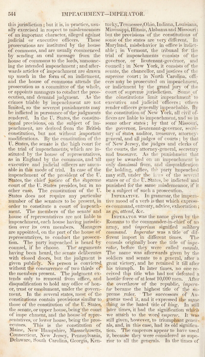 this jurisdiction ; but it is, in practice, usu- ally exercised in respect to misdemeanors of an important character, alleged against judicial or executive officers. These prosecutions are instituted by the house of commons, and are usually commenced by sending an oral message from the house of commons to the lords, announc- ing the intended impeachment; and after- wards articles of impeachment are drawn up much in the form of an indictment, and the house of commons attends the prosecution as a committee of the whole, or appoints managers to conduct the pros- ecution, and demand judgment. As the crimes triable by impeachment are not limited, so the severest punishments may be inflicted in pursuance of the judgments rendered. In the U. States, the constitu- tional provisions, on the subject of im- peachment, are derived from the British constitution, but not without important modifications. By the constitution of the U. States, the senate is the high court for the trial of impeachments, which are in- stituted by the house of representatives, as in England by the commons, and 'all executive and judicial officers are amen- able in this mode of trial. In case of the impeachment of the president of the U. States, the chief justice of the supreme court of the U. States presides, but in no other case. The constitution of the U. States does not require any particular number of the senators to be present, in order to constitute a court of impeach- ment. The members of the senate and house of representatives are not liable to impeachment, each house having jurisdic- tion over its own members. Managers are appointed, on the part of the house of representatives, to conduct the prosecu- tion. The party impeached is heard by counsel, if he choose. The' arguments having been heard, the senate deliberates with closed doors, but the judgment is given publicly. No person is convicted without the concurrence of two thirds of the members present. The judgment ex- tends only to removal from office, and disqualification to hold any office of hon- or, trust or emolument, under the govern- ment. In the several states, most of the constitutions contain provisions similar to those of the constitution of the U. States, the senate, or upper house, being the court of impe chment, and the house of repre- sentatives, or lower house, being the pros- ecutors. This is the constitution of Maine, New Hampshire, Massachusetts, Connecticut, New Jersey, Pennsylvania, Delaware, South Carolina, Georgia, Ken- tucky, Tennessee,Ohio, Indiana, Louisiana, Mississippi, Illinois, Alabama and Missouri: but the provisions of the constitutions of some of the states are very different. In Maryland, misbehavior in office is indict- able; in Vermont, the tribunal for the trial of impeachments consists of the governor, or lieutenant-governor, and council; in New York, it consists of the senate, the chancellor, and justices of the supreme court ; in North Carolina, offi- cers may be prosecuted on impeachment, or indictment by the grand jury of the court of supreme jurisdiction. Some of the constitutions limit impeachment to executive and judicial officers; others render officers generally impeachable. By the constitution of New York, all civil of- ficers are liable to impeachment, and so in some other states ; by that of Missouri, the governor, lieutenant-governor, secre- tary of states auditor, treasurer, attorney- general, and all judges of courts ; by that of New Jersey, the judges and clerks of the courts, the attorney-general, secretary and treasurer. As the punishment that may be awarded on an impeachment is only dismissal from, and disqualification for holding, office, the party impeached may still, under the laws of the several states or of the t. States, be indicted and punished for the same misdemeanor, if it be a subject of such a prosecution. Imperative. In grammar, the impera- tive mood of a verb is that, which express- es command, entreaty, advice, exhortation; as go, attend, &c. Imperator was the name given by the Romans to the commander-in-chief of an army, and imperium signified military command. Imperator was a title of dif- ferent import in different times. The consuls originally bore the title of impe- rator, before they were called consuls. The name was afterwards given by the soldiers and senate to a general, after a great victory, and he retained it till after his triumph. In later times, no one re- ceived this title who had not defeated a hostile force of at least 10,000 men. After the overthrow of the republic, impera- tor became the highest title of the su- preme ruler. The successors of Au- gustus used it, and it expressed the same thing as the hated title of king. In still later times, it had the signification which we attach to the word emperor. It was still given, however, to triumphant gener- als, and, in this case, had its old significa- tion. The emperors appear to have used it, because they were considered as supe- rior to all the generals. In the times of