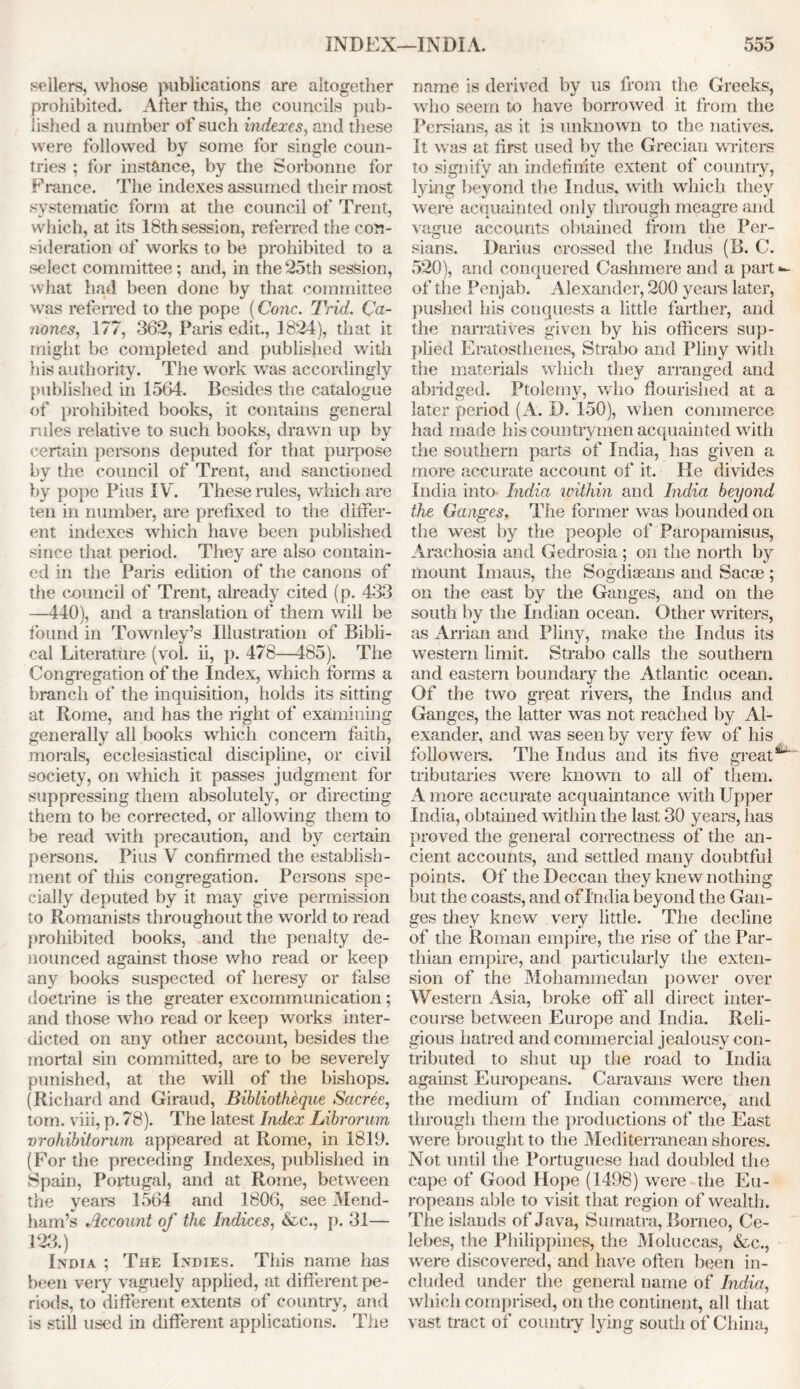 sellers, whose publications are altogether prohibited. After this, the councils pub- lished a number of such indexes, and these were followed by some for single coun- tries ; for instance, by the Sorbonne for France. The indexes assumed their most systematic form at the council of Trent, which, at its 18th session, referred the con- sideration of works to be prohibited to a select committee; and, in the25th session, what had been done by that committee was referred to the pope (Cone. Trid. Ca- nones, 177, 362, Paris edit., 1824), that it might be completed and published with his authority. The work was accordingly published in 1564. Besides the catalogue of prohibited books, it contains general rules relative to such books, drawn up by certain persons deputed for that purpose by the council of Trent, and sanctioned by pope Pius IV. These rules, which are ten in number, are prefixed to the differ- ent indexes which have been published since that period. They are also contain- ed in the Paris edition of the canons of the council of Trent, already cited (p. 433 —440), and a translation of them will be found in Townley’s Illustration of Bibli- cal Literature (vol. ii, p. 478—485). The Congregation of the Index, which forms a branch of the inquisition, holds its sitting at Rome, and has the right of examining generally all books which concern faith, morals, ecclesiastical discipline, or civil society, on which it passes judgment for suppressing them absolutely, or directing them to be corrected, or allowing them to be read with precaution, and by certain persons. Pius V confirmed the establish- ment of this congregation. Persons spe- cially deputed by it may give permission to Romanists throughout the world to read prohibited books, and the penalty de- nounced against those who read or keep any books suspected of heresy or false doctrine is the greater excommunication; and those who read or keep works inter- dicted on any other account, besides the mortal sin committed, are to be severely punished, at the will of the bishops. (Richard and Giraud, Bibliotheque Sacree, tom. viii, p. 78). The latest Index Librorum vrohibitorum appeared at Rome, in 1819. (For the preceding Indexes, published in Spain, Portugal, and at Rome, between the years 1564 and 1806, see Mend- ham’s Account of the Indices, &c., p. 31— 123.) India ; The Indies. This name has been very vaguely applied, at different pe- riods, to different extents of country, and is still used in different applications. The name is derived by us from the Greeks, who seem to have borrowed it from the Persians, as it is unknown to the natives. It was at first used by the Grecian writers to signify an indefinite extent of country, lying beyond the Indus, with which they were acquainted only through meagre and vague accounts obtained from the Per- sians. Darius crossed the Indus (B. C. 520), and conquered Cashmere and a part of the Penjab. Alexander, 200 years later, pushed his conquests a little farther, and the narratives given by his officers sup- plied Eratosthenes, Strabo and Pliny with the materials which they arranged and abridged. Ptolemy, who flourished at a later period (A. D. 150), when commerce had made his countrymen acquainted with the southern parts of India, has given a more accurate account of it. He divides India into India within and India beyond the Ganges. The former was bounded on the west by the people of Paropamisus, Arachosia and Gedrosia ; on the north by mount Imaus, the Sogcliaeans and Sacoe ; on the east by the Ganges, and on the south by the Indian ocean. Other writers, as Arrian and Pliny, make the Indus its western limit. Strabo calls the southern and eastern boundary the Atlantic ocean. Of the two great rivers, the Indus and Ganges, the latter was not reached by Al- exander, and was seen by very few of his followers. The Indus and its five great^ tributaries were known to all of them. A more accurate acquaintance with Upper India, obtained within the last 30 years, has proved the general correctness of the an- cient accounts, and settled many doubtful points. Of the Deccan they knew nothing but the coasts, and of India beyond the Gan- ges they knew very little. The decline of the Roman empire, the rise of the Par- thian empire, and particularly the exten- sion of the Mohammedan power over Western Asia, broke off all direct inter- course between Europe and India. Reli- gious hatred and commercial jealousy con- tributed to shut up the road to India against Europeans. Caravans were then the medium of Indian commerce, and through them the productions of the East were brought to the Mediterranean shores. Not until the Portuguese had doubled the cape of Good Hope (1498) were the Eu- ropeans able to visit that region of wealth. The islands of Java, Sumatra, Borneo, Ce- lebes, the Philippines, the Moluccas, &c., were discovered, and have often been in- cluded under the general name of India, which comprised, on the continent, all that vast tract of country lying south of China,