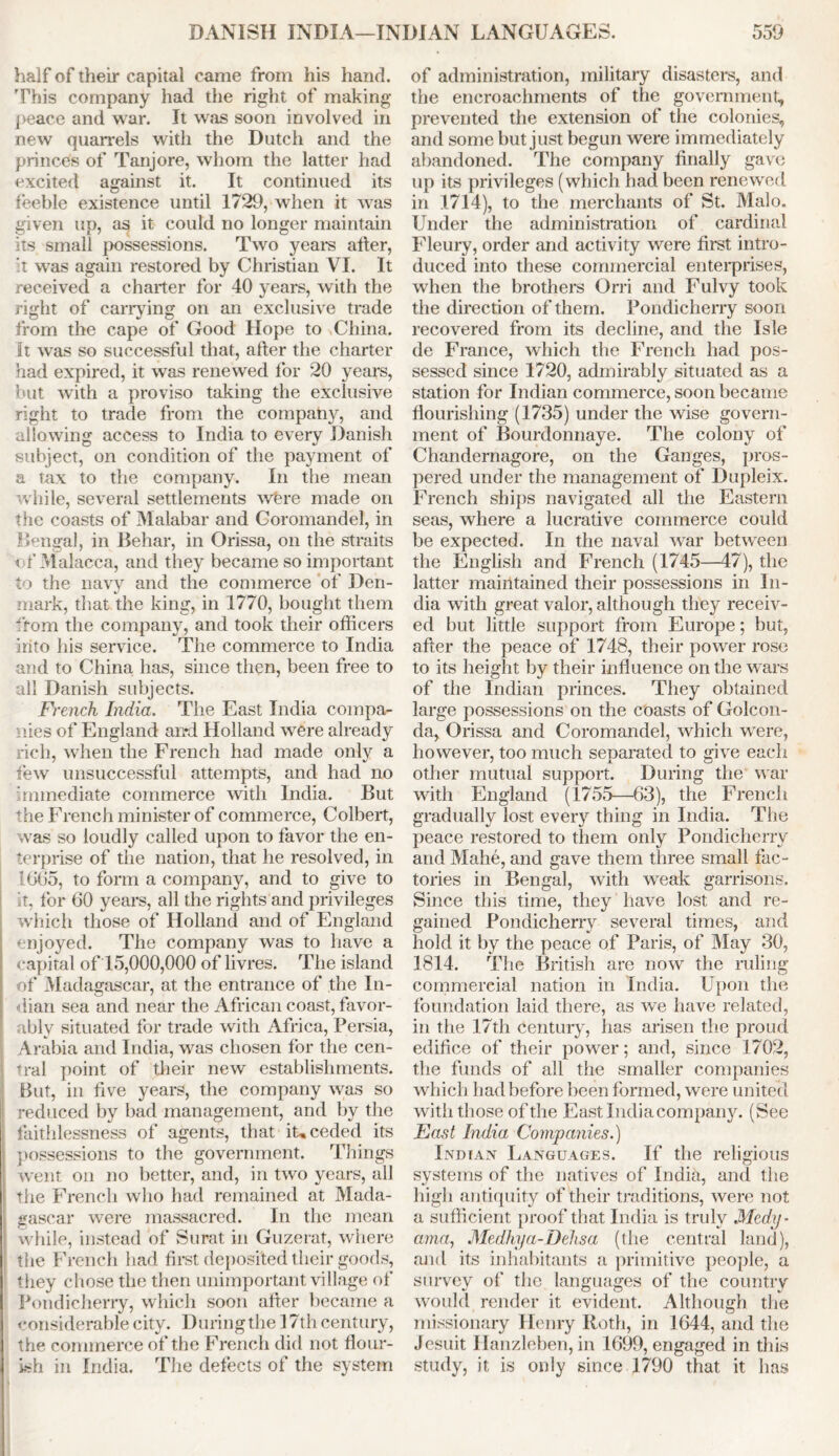 half of their capital came from his hand. This company had the right of making peace and war. It was soon involved in new quarrels with the Dutch and the princes of Tanjore, whom the latter had excited against it. It continued its feeble existence until 1729, when it was given up, as it could no longer maintain its small possessions. Two years after, it was again restored by Christian VI. It received a charter for 40 years, with the right of carrying on an exclusive trade from the cape of Good Hope to China. It was so successful that, after the charter had expired, it was renewed for 20 years, but with a proviso taking the exclusive right to trade from the company, and allowing access to India to every Danish subject, on condition of the payment of a tax to the company. In the mean while, several settlements whre made on the coasts of Malabar and Coromandel, in Bengal, in Behar, in Orissa, on the straits t f Malacca, and they became so important to the navy and the commerce of Den- mark, that the king, in 1770, bought them from the company, and took their officers into his service. The commerce to India and to China has, since then, been free to all Danish subjects. French India. The East India compa- nies of England and Holland were already rich, when the French had made only a few unsuccessful attempts, and had no immediate commerce with India. But the French minister of commerce, Colbert, was so loudly called upon to favor the en- terprise of the nation, that he resolved, in 1665, to form a company, and to give to it, for 60 years, all the rights and privileges which those of Holland and of England enjoyed. The company was to have a capital of 15,000,000 of livres. The island of Madagascar, at the entrance of the In- dian sea and near the African coast, favor- ably situated for trade with Africa, Persia, Arabia and India, was chosen for the cen- I fral point of their new establishments. But, in five years, the company was so reduced by bad management, and by the faithlessness of agents, that it, ceded its possessions to the government. Things went on no better, and, in two years, all the French who had remained at Mada- gascar were massacred. In the mean while, instead of Surat in Guzerat, where the French had first deposited their goods, they chose the then unimportant village of Pondicherry, which soon after became a considerable city. During the 17th century, the commerce of the French did not flour- ish in India. The defects of the system of administration, military disasters, and the encroachments of the government, prevented the extension of the colonies, and some but just begun were immediately abandoned. The company finally gave up its privileges (which had been renewed in 1714), to the merchants of St. Malo. Under the administration of cardinal Fleury, order and activity were first intro- duced into these commercial enterprises, when the brothers Orri and Fulvy took the direction of them. Pondicherry soon recovered from its decline, and the Isle de France, which the French had pos- sessed since 1720, admirably situated as a station for Indian commerce, soon became flourishing (1735) under the wise govern- ment of Bourdonnaye. The colony of Chandernagore, on the Ganges, pros- pered under the management of Dupleix. French ships navigated all the Eastern seas, where a lucrative commerce could be expected. In the naval war between the English and French (1745—47), the latter maintained their possessions in In- dia with great valor, although they receiv- ed but little support from Europe; but, after the peace of 1748, their power rose to its height by their influence on the wars of the Indian princes. They obtained large possessions on the coasts of Golcon- da, Orissa and Coromandel, which were, however, too much separated to give each other mutual support. During the war with England (1755—63), the French gradually lost every thing in India. The peace restored to them only Pondicherry and Mahe, and gave them three small fac- tories in Bengal, with weak garrisons. Since this time, they have lost and re- gained Pondicherry several times, and hold it by the peace of Paris, of May 30, 1814. The British are now the ruling commercial nation in India. Upon the foundation laid there, as we have related, in the 17th Century, has arisen the proud edifice of their power; and, since 1702, the funds of all the smaller companies which had before been formed, were united with those of the East India company. (See East India Companies.) Indian Languages. If the religious systems of the natives of India, and the high antiquity of their traditions, were not a sufficient proof that India is truly Mcdy- ama, Medhya-Dehsa (the central land), and its inhabitants a primitive people, a survey of the languages of the country would render it evident. Although the missionary Henry Roth, in 1644, and the Jesuit Ilanzleben, in 1699, engaged in this study, it is only since 1790 that it has