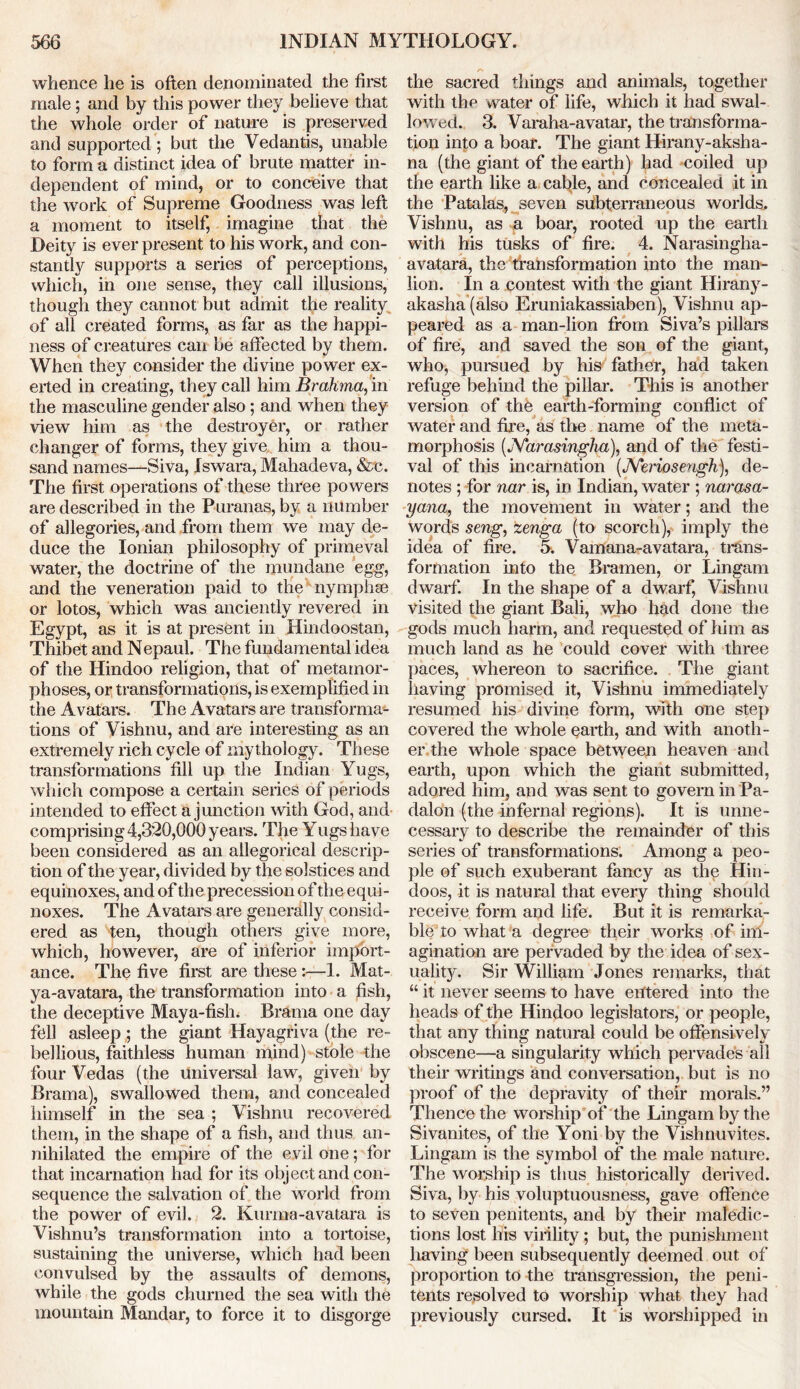 whence he is often denominated the first male; and by this power they believe that the whole order of nature is preserved and supported ; but the Vedantis, unable to form a distinct idea of brute matter in- dependent of mind, or to conceive that the work of Supreme Goodness was left a moment to itself, imagine that the Deity is everpresent to his work, and con- stantly supports a series of perceptions, which, in one sense, they call illusions, though they cannot but admit the reality of all created forms, as far as the happi- ness of creatures can be affected by them. When they consider the divine power ex- erted in creating, they call him Brahma, in the masculine gender also; and when they view him as the destroyer, or rather changer of forms, they give him a thou- sand names—Siva, Iswara, Mahadeva, &c. The first operations of these three powers are described in the Puranas, by a number of allegories, and from them we may de- duce the Ionian philosophy of primeval water, the doctrine of the mundane egg, and the veneration paid to the nymphse or lotos, which was anciently revered in Egypt, as it is at present in Hindoostan, Thibet and N epaul. The fundamental idea of the Hindoo religion, that of metamor- phoses, or transformations, is exemplified in the Avatars. The Avatars are transforma- tions of Vishnu, and are interesting as an extremely rich cycle of mythology. These transformations fill up the Indian Yugs, which compose a certain series of periods intended to effect a junction with God, and comprising 4,3*20,000 years. The Yugs have been considered as an allegorical descrip- tion of the year, divided by the solstices and equinoxes, and of the precession of the equi- noxes. The Avatars are generally consid- ered as ten, though others give more, which, however, are of inferior import- ance. The five first are these :—1. Mat- ya-avatara, the transformation into a fish, the deceptive Maya-fish. Brama one day fell asleepthe giant Hayagriva (the re- bellious, faithless human mind) stole the four Vedas (the universal law, given by Brama), swallowed them, and concealed himself in the sea ; Vishnu recovered them, in the shape of a fish, and thus an- nihilated the empire of the evil one; for that incarnation had for its object and con- sequence the salvation of the world from the power of evil. 2. Kurma-avatara is Vishnu’s transformation into a tortoise, sustaining the universe, which had been convulsed by the assaults of demons, while the gods churned the sea with the mountain Mandar, to force it to disgorge a the sacred things and animals, together with the water of life, which it had swal- lowed. 3. Varaha-avatar, the transforma- tion into a boar. The giant Hirany-aksha- na (the giant of the earth) had -coiled up the earth like a cable, and concealed it in the Patalas, seven subterraneous worlds. Vishnu, as a boar, rooted up the earth with his tusks of fire. 4. Narasingha- avatara, the transformation into the man- lion. In a contest with the giant Hirany- akasha (also Eruniakassiaben), Vishnu ap- peared as a man-lion from Siva’s pillars of fire, and saved the son of the giant, who, pursued by his father, had taken refuge behind the pillar. This is another version of the earth-forming conflict of water and fire, as the name of the meta- morphosis (JVarasinglia), and of the festi- val of this incarnation (JVeriosengh), de- notes ; for nar is, in Indian, water ; narasa- yana, the movement in water; and the words seng, zenga (to scorch), imply the idea of fire. 5. Vamana-avatara, trans- formation into the Bramen, or Lingam dwarf. In the shape of a dwarf, Vishnu visited the giant Bali, who had done the gods much harm, and requested of him as much land as he could cover with three paces, whereon to sacrifice. The giant having promised it, Vishnu immediately resumed his divine form, with one step covered the whole earth, and with anoth- er the whole space between heaven and earth, upon which the giant submitted, adored him, and was sent to govern in Pa- dalon (the infernal regions). It is unne- cessary to describe the remainder of this series of transformations. Among a peo- ple of such exuberant fancy as the Hin- doos, it is natural that every thing should receive form and life. But it is remarka- ble to what a degree their works of im- agination are pervaded by the idea of sex- uality. Sir William Jones remarks, that “ it never seems to have entered into the heads of the Hindoo legislators, or people, that any thing natural could be offensively obscene—a singularity which pervades all their writings and conversation, but is no proof of the depravity of their morals.” Thence the worship of the Lingam by the Sivanites, of the Yoni by the Vishnuvites. Lingam is the symbol of the male nature. The worship is thus historically derived. Siva, by his voluptuousness, gave offence to seven penitents, and by their maledic- tions lost his virility; but, the punishment having been subsequently deemed out of proportion to the transgression, the peni- tents resolved to worship what they had previously cursed. It is worshipped in