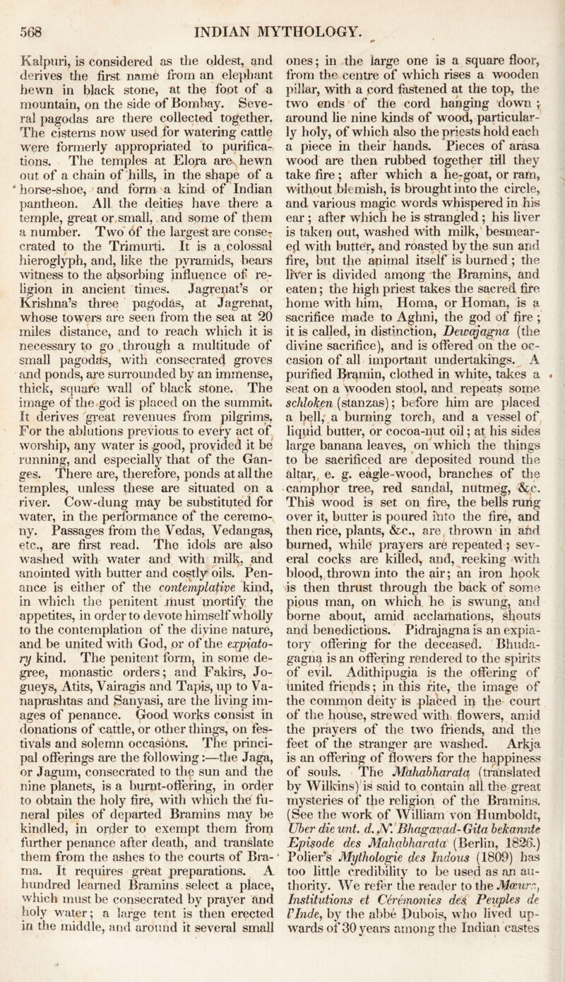 Kalpuri, is considered as the oldest, and derives the first name from an elephant hewn in black stone, at the foot of a mountain, on the side of Bombay. Seve- ral pagodas are there collected together. The cisterns now used for watering cattle were formerly appropriated to purifica- tions. The temples at Elora are hewn out of a chain of hills, in the shape of a * horse-shoe, and form a kind of Indian pantheon. All the deities have there a temple, great or small, and some of them a number. Two of the largest are conse- crated to the Trimuiti. It is a colossal hieroglyph, and, like the pyramids, bears witness to the absorbing influence of re- ligion in ancient times. Jagrenat’s or Krishna’s three pagodas, at Jagrenat, whose towers are seen from the sea at 20 miles distance, and to reach which it is necessary to go through a multitude of small pagodas, with consecrated groves and ponds, are surrounded by an immense, thick, square wall of black stone. The image of the god is placed on the summit. It derives great revenues from pilgrims. For the ablutions previous to every act of worship, any water is good, provided it be running, and especially that of the Gan- ges. There are, therefore, ponds at all the temples, unless these are situated on a river. Cow-dung may be substituted for water, in the performance of the ceremo- ny. Passages from the Vedas, Vedangas, etc., are first read. The idols are also washed with water and with milk, and anointed with butter and costly oils. Pen- ance is either of the contemplative kind, in which the penitent must mortify the appetites, in order to devote himself wholly to the contemplation of the divine nature, and be united with God, or of the expiato- ry kind. The penitent form, in some de- gree, monastic orders; and Fakirs, Jo- gueys, Atits, Vairagis and Tapis, up to Va- naprashtas and Sanyasi, are the living im- ages of penance. Good works consist in donations of eattle, or other things, on fes- tivals and solemn occasions. The princi- pal offerings are the following:—the Jaga, or Jagum, consecrated to the sun and the nine planets, is a burnt-offering, in order to obtain the holy fire, with which the fu- neral piles of departed Brand ns may be kindled, in order to exempt them from further penance after death, and translate them from the ashes to the courts of Bra- ma. It requires great preparations. A hundred learned Bramins select a place, which must be consecrated by prayer and holy water; a large tent is then erected in the middle, and around it several small ones; in the large one is a square floor, from the centre of which rises a wooden pillar, with a cord fastened at the top, the two ends of the cord hanging down ; around lie nine kinds of wood, particular- ly holy, of which also the priests hold each a piece in their hands. Pieces of arasa wood are then rubbed together till they take fire; after which a he-goat, or ram, without blemish, is brought into the circle, and various magic words whispered in his ear ; after which he is strangled; his liver is taken out, washed with milk, besmear- ed with butter, and roasted by the sun and fire, but the animal itself is burned; the liver is divided among the Bramins, and eaten; the high priest takes the sacred fire home with him. Homa, or Homan, is a sacrifice made to Aghni, the god of fire ; it is called, in distinction, Dewajagna (the divine sacrifice), and is offered on the oc- casion of all important undertakings. A purified Bramin, clothed in white, takes a . seat on a wooden stool, and repeats some schloken (stanzas); before him are placed a bell, a burning torch, and a vessel of liquid butter, or cocoa-nut oil; at his sides large banana leaves, on which the things to be sacrificed are deposited round the altar, e. g. eagle-wood, branches of the camphor tree, red sandal, nutmeg, &c. This wood is set on fire, the bells rung over it, butter is poured into the fire, and then rice, plants, &c., are thrown in and burned, while prayers are repeated; sev- eral cocks are killed, and, reeking with blood, thrown into the air; an iron hook is then thrust through the back of some pious man, on which he is swung, and borne about, amid acclamations, shouts and benedictions. Pidrajagnais an expia- tory offering for the deceased. Bhuda- gagna is an offering rendered to the spirits of evil. Adithipugia is the offering of united friends; in this rite, the imasre of the common deity is plabed in the court of the house, strewed with, flowers, amid the prayers of the two friends, and the feet of the stranger are washed. Arkja is an offering of flowers for the happiness of souls. The Mahabharata (translated by Wilkins) is said to contain all the great mysteries of the religion of the Bramins. (See the work of William von Humboldt, Uber die unt. d. N. Bhagavad- Gita bekannte Episode des Mahabharata (Berlin, 1826.) Polier’s Mythologie des tndous (1809) has too little credibility to be used as an au- thority. We refer the reader to the Mceurr,, Institutions et Ceremonies des. Peuples de VInde, by the abbe Dubois, who lived up- wards of 30 years among the Indian castes