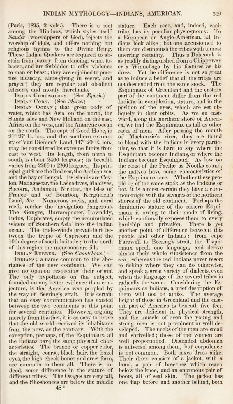 INDIAN MYTHOLOGY—INDIANS, AMERICAN. 560 (Paris, 1825, 2 vols.). There is a sect among the Hindoos, which styles itself Saudcr (worshippers of God), rejects the worship of idols, and offers nothing but religious hymns to the Divine Being. These Indian Quakers are required to ab- stain from luxury, from dancing, wine, to- bacco, and are forbidden to offer violence to man or beast; they are enjoined to prac- tise industry, alms-giving in secret, and prayer ; they are regular and obedient citizens, and mostly merchants. Indian Chronology. (See Epoch.) Indian Corn. (See Maize.) Indian Ocean ; that great body of water, which has Asia on the north, the Sunda isles and New Holland on the east, Africa on the west, and the Antarctic ocean on the south. The cape of Good Hope, in 21° 277 E. Ion., and the southern extrem- ity of Van Diemen’s Land, 147° 20/ E. Ion., may be considered its extreme limits from east to west. Its length, from north to south, is about 2400 leagues ; its breadth varies from 2200 to 1200 leagues. Its prin- cipal gulfs are the Red sea, the Arabian sea, and the bay of Bengal. Its islands are Cey- lon, Madagascar, the Laccadives, Maldives, Socotra, Andaman, Nicobar, the Isles of Francef and of Bourbon, Kerguelen’s Land, &c. Numerous rocks, and coral reefs, render the navigation dangerous. The Ganges, Burrampooter, Irawaddy, Indus, Euphrates, empty the accumulated waters of Southern Asia into the Indian ocean. The trade-winds prevail here be- tween the tropic of Capricorn and the 10th degree of south latitude ; to the north of this region the monsoons are felt. Indian Rubber. (See Caoutchouc.) Indians ; a name common to the abo- rigines of the new continent. We can give no opinion respecting their origin. The only hypothesis on this subject, founded on any better evidence than con- jecture, is that America was peopled by the way of Beering’s strait. It is certain that an easy communication has existed between the two continents at this point for several centuries. However, arguing merely from this fact, it is as easy to prove that the old world received its inhabitants from the new, as the contrary. With the exception, perhaps, of the Esquimaux, all the Indians have the same physical char- acteristics. The bronze or copper color, the straight, coarse, black hair, the hazel eyes, the high cheek bones and erect form, are common to them all. There is, in- deed, some difference in the stature of different tribes. The Osages are very tall, and the Shoshonees are below the middle 48 * stature. Each race, and, indeed, eacli tribe, has its peculiar physiognomy. To a European or Anglo-American, all In- dians look alike ; but one accustomed to them can distinguish the tribes with almost unerring certainty. Thus a Dahcotah is as readily distinguished from a Chippeway or a Winnebago by his features as his dress. Yet the difference is not so great as to induce a belief that all the tribes are not descended from the same stock. The Esquimaux of Greenland and the eastern part of the continent differ from the red Indians in complexion, stature, and in the position of the eyes, which are set ob- liquely in their orbits. As we go east- ward, along the northern shore of Ameri- ca, we find the Esquimaux as tall as other races of men. After passing the mouth of Mackenzie’s river, they are found to blend with the Indians in every partic- ular, so that it is hard to say where the Esquimaux become Indians, or where the Indians become Esquimaux. As low on the coast of the Pacific as Nootka sound, the natives have some characteristics of the Esquimaux race. Whether these peo- ple be of the same stock as the Indians or not, it is almost certain they have a com- mon origin with the savages of the northern shores of the old continent. Perhaps the diminutive stature of the eastern Esqui- maux is owing to their mode of living, which continually exposes them to every hardship and privation. There is yet another point of difference between this people and other Indians : from cape Farewell to Beering’s strait, the Esqui- maux speak one language., and derive almost their whole subsistence from the sea ; whereas the red Indians never resort to fishing where they can do otherwise, and speak a great variety of dialects, even when the language of the several tribes is radically the same. Considering the Es- quimaux as Indians, a brief description of them will not be amiss. The average height of those in Greenland and the east- ern part of America is beneath five feet. They are deficient in physical strength, and the muscle of even the young and strong men is not prominent or well de- veloped. The necks of the men are small and shrivelled; those of the women are well proportioned. Distended abdomen is universal among them, but corpulence is not common. Both sexes dress alike. Their dress consists of a jacket, with a hood, a pair of breeches which reach below the knee, and an enormous pair of boots, all of seal skin. The jacket has one flap before and another behind, both