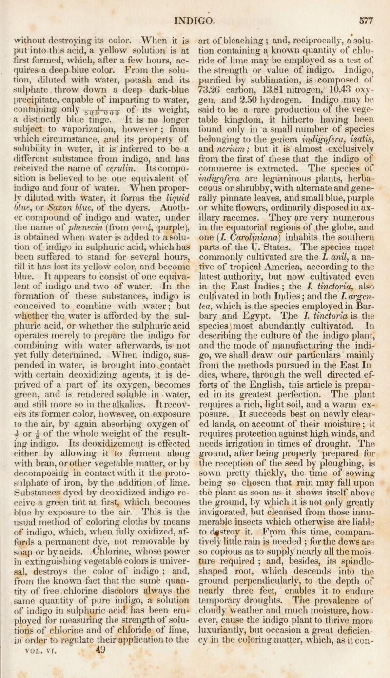 without destroying its color. When it is put into this acid, a yellow solution is at first formed, which, after a few hours, ac- quires a deep blue color. From the solu- tion, diluted with water, potash and its. sulphate throw down a deep dark-blue precipitate, capable of imparting to water, containing only of its weight, a distinctly blue tinge. It is no longer subject to vaporization, however ; from which circumstance, and its property of solubility in water, it is inferred to be a different substance from indigo, and has received the name of cerulin. Its compo- sition is believed to be one equivalent of indigo and four of water. When proper- ly diluted with water, it forms the liquid blue, or Saxon blue, of the dyers. Anoth- er compound of indigo and water, under the name of phenecin (from <poivipurple), is obtained when water is added to a solu- tion of indigo in sulphuric acid, which has been suffered to stand for several hours, till it has lost its yellow color, and become blue. It appears to consist of one equiva- lent of indigo and two of water. In the formation of these substances, indigo is conceived to combine with water; but whether the water is afforded by the sul- phuric acid, or whether the sulphuric acid operates merely to prepare the indigo for combining with water afterwards, is not yet fully determined. When indigo, sus- pended in water, is brought into contact with certain deoxidizing agents, it is de- prived of a part of its oxygen, becomes green, and is rendered soluble in water, and still more so in the alkalies. It recov- ers its former color, however, on exposure to the air, by again absorbing oxygen of 4- or ^ of the whole weight of the result- ing indigo. Its deoxidizement is effected either by allowing it to ferment along with bran, or other vegetable matter, or by decomposing in contact with it the proto- sulphate of iron, by the addition of lime. Substances dyed by deoxidized indigo re- ceive a green tint at first, which becomes blue by exposure to the air. This is the usual method of coloring cloths by means of indigo, which, when fully oxidized, af- fords a permanent dye, not removable by soap or by acids. Chlorine, whose power in extinguishing vegetable colors is univer- sal, destroys the color of indigo ; and, from the known fact that the same quan- tity of free chlorine discolors always the same quantity of pure indigo, a solution of indigo in sulphuric acid has been em- ployed for measuring the strength of solu- tions of chlorine and of chloride of lime, in order to regulate their application to the vol. vr. 4(J » art of bleaching ; and, reciprocally, a solu- tion containing a known quantity of chlo- ride of lime may be employed as a test of the strength or value of indigo. Indigo, purified by sublimation, is composed of 73.26 carbon, 13.81 nitrogen, 10.43 oxy- gen, and 2.50 hydrogen. Indigo may be said to be a rare production of the vege- table kingdom, it hitherto having been found only in a small number of species belonging to the genera indig of era, isatis, and nerium; but it is almost exclusively from the first of these that the indigo of commerce is extracted. The species of indigofera are leguminous plants, herba- ceous or shrubby, with alternate and gene- rally pinnate leaves, and small blue, purple or white flowers, ordinarily disposed in ax- illary racemes. They are very numerous in the equatorial regions of the globe, and one (/. Caroliniana) inhabits the southern parts of the U. States. The species most commonly cultivated are the I. anil, a na- tive of tropical America, according to the latest authority, but now cultivated even in the East Indies; the I. tinctoria, also cultivated in both Indies; and the I. argen- tea, which is the species employed in Bar- bary and Egypt. The I. tinctoria is the species most abundantly cultivated. In describing the culture Of the indigo plant, and the mode of manufacturing the indi- go, we shall draw our particulars mainly from the methods pursued in the East In dies, where, through the well directed ef- forts of the English, this article is prepar- ed in its greatest perfection. The plant requires a rich, light soil, and a warm ex- posure. It succeeds best on newly clear- ed lands, on account of their moisture; it requires protection against high winds, and needs irrigation in times of drought. The ground, after being properly prepared for the reception of the seed by ploughing, is sown pretty thickly, the time of sowing being so chosen that rain may fall upon, the plant as soon as it shows itself above the ground, by which it is not only greatly invigorated, but cleansed from those innu- merable insects which otherwise are liable to destroy it. From this time, compara- tively little rain is needed ; for the dews are so copious as to supply nearly all the mois- ture required ; and, besides, its spindle- shaped root, which descends into the ground perpendicularly, to the depth of nearly three feet, enables it to endure temporary droughts. The prevalence of cloudy weather and much moisture, how- ever, cause the indigo plant to thrive more luxuriantly, but occasion a great deficien- cy in the coloring matter, which, as it con-