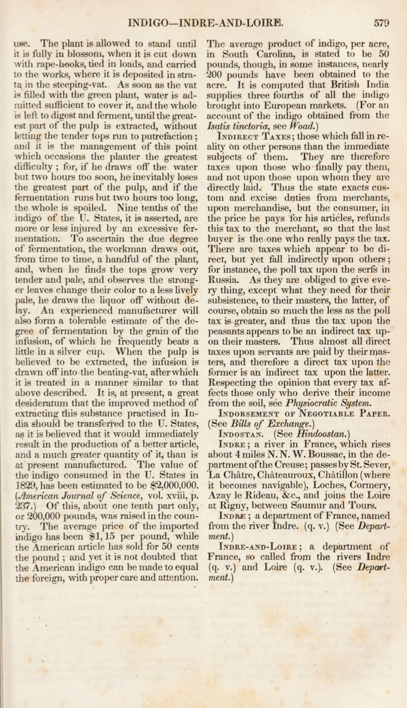 use. The plant is allowed to stand until it is fully in blossom, when it is cut down with rape-hooks, tied in loads, and carried to the works, where it is deposited in stra- ta in the steeping-vat. As soon as the vat is filled with the green plant, water is ad- mitted sufficient to cover it, and the whole is left to digest and ferment, until the great- est part of the pulp is extracted, without letting the tender tops run to putrefaction; and it is the management of this point which occasions the planter the greatest difficulty ; for, if he draws off the water but two hours too soon, he inevitably loses the greatest part of the pulp, and if the fermentation runs but two hours too long, the whole is spoiled. Nine tenths of the indigo of the U. States, it is asserted, are more or less injured by an excessive fer- mentation. To ascertain the due degree of fermentation, the workman draws out, from time to time, a handful of the plant, and, when he finds the tops grow very tender and pale, and observes the strong- er leaves change their color to a less lively pale, he draws the liquor off without de- lay. An experienced manufacturer will also form a tolerable estimate of the de- gree of fermentation by the grain of the infusion, of which he frequently beats a little in a silver cup. When the pulp is believed to be extracted, the infusion is drawn off into the beating-vat, after which it is treated in a manner similar to that above described. It is, at present, a great desideratum that the improved method of extracting this substance practised in In- dia should be transferred to the U. States, as it is believed that it would immediately result in the production of a better article, and a much greater quantity of it, than is at present manufactured. The value of the indigo consumed in the U. States in 1829, has been estimated to be $2,000,000. (.American Journal of Science, vol. xviii, p. 237.) Of this, about one tenth part only, or 200,000 pounds, was raised in the coun- try. The average price of the imported indigo has been $1,15 per pound, while the American article has sold for 50 cents the pound ; and yet it is not doubted that the American indigo can be made to equal the foreign, with proper care and attention. The average product of indigo, per acre, in South Carolina, is stated to be 50 pounds, though, in some instances, nearly 200 pounds have been obtained to the acre. It is computed that British India supplies three fourths of all the indigo brought into European markets. (For an account of the indigo obtained from the Isatis tindoria, see Wood.) Indirect Taxes; those which fall in re- ality on other persons than the immediate subjects of them. They are therefore taxes upon those who finally pay them, and not upon those upon whom they are directly laid. Thus the state exacts cus- tom and excise duties from merchants, upon merchandise, but the consumer, in the price he pays for his articles, refunds this tax to the merchant, so that the last buyer is the one who really pays the tax. There are taxes which appear to be di- rect, but yet fall indirectly upon others; for instance, the poll tax upon the serfs in Russia. As they are obliged to give eve- ry thing, except what they need for their subsistence, to their masters, the latter, of course, obtain so much the less as the poll tax is greater, and thus the tax upon the peasants appears to be an indirect tax up- on their masters. Thus almost all direct taxes upon servants are paid by their mas- ters, and therefore a direct tax upon the former is an indirect tax upon the latter. Respecting the opinion that every tax af- fects those only who derive their income from the soil, see Physiocratic System. Indorsement of Negotiable Paper. (See Bills of Exchange.) Indostan. (See Hindoostan.) Indre ; a river in France, which rises about 4 miles N. N. W. Boussac, in the de- partment of the Creuse; passes by St. Sever, La Chatre, Chateauroux, Chatillon (where it becomes navigable), Loches, Connery, Azay le Rideau, &c., and joins the Loire at Rigny, between Saumur and Tours. Indre ; a department of France, named from the river Indre. (q. v.) (See Depart- ment.) Indre-and-Loire ; a department of France, so called from the rivers Indre (q. v.) and Loire (q. v.). (See Depart- ment.)