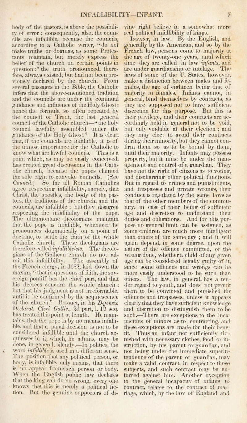 body of the pastors, is above the possibili- ty of error ; consequently, also, the coun- cils are infallible, because the councils, according to a Catholic writer, “ do not make truths or dogmas, as some Protes- tants maintain, but merely express the belief of the church on certain points in question the truth pronounced, there- fore, always existed, but had not been pre- viously declared by the church. From several passages in the Bible, the Catholic infers that the above-mentioned tradition and the councils are under the continual guidance and influence of the Holy Ghost: hence the formula so often repeated by the council of Trent, the last general council of the Catholic church—“the holy council lawfully assembled under the guidance of the Holy Ghost.” It is clear, that, if the councils are infallible, it is of the utmost importance for the Catholic to know what are lawful councils. This is a point which, as may be easily conceived, lias created great discussions in the Cath- olic church, because the popes claimed the sole right to convoke councils. (See Council.) So far all Roman Catholics agree respecting infallibility, namely, that Christ, the apostles, the body of the pas- tors, the traditions of the church, and the councils, are infallible ; but they disagree respecting the infallibility of the pope. The ultramontane theologians maintain that the pope is infallible, whenever he pronounces dogmatically on a point of doctrine, to settle the faith of the whole Catholic church. These theologians are therefore called infallibleists. The theolo- gians of the Gallican church do not ad- mit this infallibility. The assembly of the French clergy, in 1682, laid down the maxim, “ that in questions of faith, the sov- ereign pontiff has the chief part, and that his decrees concern the whole church ; but that his judgment is not irreformable, until it be confirmed by the acquiescence of the church.” Bossuet, in his Defensio Declarat. Cleri Gallic., 2d part, 1. 12 seq. has treated this point at length. He main- tains, that the pope is by no means infalli- ble, and that a papal decision is not to be considered infallible until the church ac- quiesces in it, which, he admits, may be done, in general, silently.—In politics, the word infallible is used in a different sense. The position that any political person, or body, is infallible, only means, that there is no appeal from such person or body. When the English public law declares that the king can do no wrong, every one knows that this is merely a political fic- tion. But the genuine supporters of di- vine right believe in a somewhat more real political infallibility of kings. Infant, in law. By the English, and generally by the American, and so by the French law, persons come to majority at the age of twenty-one years, until which time they are called in law infants, and are under guardianship or tutelage. The laws of some of the U. States, however, make a distinction between males and fe- males, the age of eighteen being that ©f majority in females. Infants cannot, in general, bind themselves by contracts, as they are supposed not to have sufficient discretion for this purpose. But this is their privilege, and their contracts are ac- cordingly held in general not to be void, but only voidable at their election ; and they may elect to avoid their contracts during their minority, but they cannot con- firm them so as to be bound by them, until their majority. Infants may possess property, but it must be under the man- agement and control of a guardian. They have not the right of citizens as to voting, and discharging other political functions. But in regard to crimes and punishments, and trespasses and private wrongs, their conduct is regulated by the same laws as that of the other members of the commu- nity, in case of their being of sufficient age and discretion to understand their duties and obligations. And for this pur- pose no general limit can be assigned, as some children are much more intelligent than others of the same age ; and it will again depend, in some degree, upon the nature of the offence committed, or the wrong done, whether a child of any given age can be considered legally guilty of it, since some offences and wrongs can be more easily understood to be such than others. The law, in general, has a ten- der regard to youth, and does not permit them to be convicted and punished for offences and trespasses, unless it appears clearly that they have sufficient knowledge and discretion to distinguish them to be such.—There are exceptions to the inca- pacities of minors as to contracting, and these exceptions are made for their bene- fit. Thus an infant not sufficiently fur- nished with necessary clothes, food or in- struction, by his parent or guardian, ami not being under the immediate superin- tendence of the parent or guardian, may make a valid contract, in respect to those subjects, and such contract may be en- forced against him. Another exception to the general incapacity of infants to contract, relates to the contract of mar- riage, which, by the law of England and