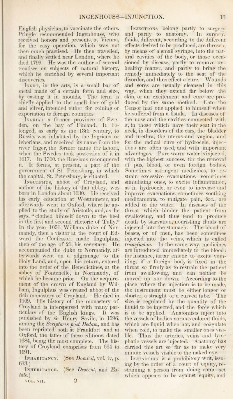 English physician, to vaccinate the others. Pringle recommended Ingenhouss, who received honors and presents, at Vienna, for the easy operation, which was not then much practised. He then travelled, and finally settled near London, where he died 1799. He was the author of several treatises on subjects of natural history, which he enriched by several important discoveries. Ingot, in the arts, is a small bar of metal made of a certain form and size, by casting it in moulds. The term is chiefly applied to the small bars of gold and silver, intended either for coining or exportation to foreign countries. Ingria ; a former province of 8 \ve- den, on the bay of Finland. It be- longed, as early as the 13th century, to Russia, was inhabited by the Ingrians or Ishorians, and received its name from the river Inger, the former name for Ishora, when the Swedes took possession of it in 1617. In 1700, the Russians reconquered it. It forms, at present, a part of the government of St. Petersburg, in which the capital, St. Petersburg, is situated. Ingulphus, abbot of Croyland, and author of the history of that abbey, was bom in London about 1030. He received his early education at Westminster, and afterwards went to Oxford, where he ap- plied to the study of Aristotle, and, as he says, “ clothed himself down to the heel in the first and second rhetoric of Tully.” In the year 1051, William, duke of Nor- mandy, then a visitor at the court of Ed- ward the Confessor, made Ingulphus, then of the age of 21, his secretary. He accompanied the duke to Normandy, af- terwards went on a pilgrimage to the Holy Land, and, upon his return, entered into the order of the Benedictines, at the abbey of Fontenelle, in Normandy, of which he became prior. On the acquire- ment of the crown of England by Wil- liam, Ingulphus was created abbot of the rich monastery of Croyland. He died in 1109. His history of the monastery of ( hoyland is interspersed with many par- ticulars of the English kings. It was published by sir Henry Savile, in 1596, among the Scriptores post Bedam, and has been reprinted both at Frankfort and at Oxford, the latter of these editions, dated 1684. being the most complete. The his- tory of Croyland comprises from 664 to 1091. Inhabitancy. (See Domicil, vol. iv, p. 613.) Inheritance. (See Descent, and Es- tate.) VOL. VII. 2 Injections belong partly to surgery and partly to anatomy. In surgery, fluids, different, according to the different effects desired to be produced, are thrown, by means of a small syringe, into the nat- ural cavities of the body, or those occa- sioned by disease, partly to remove un- healthy matter, and partly to bring the remedy immediately to the seat of the disorder, and thus effect a cure. Wounds and sores are usually cleansed in this way, when they extend far below the skin, or an excitement and cure are pro- duced by the same method. Cato the Censor had one applied to himself when he suffered from a fistula. In diseases of the nose and the cavities connected with if, in those which have their seat in the neck, in disorders of the ears, the bladder and urethra, the uterus and vagina, and for the radical cure of hydrocele, injec- tions are often used, and with important advantages. Pure warm water is injected, with the highest success, for the removal of pus, blood, or even foreign bodies. Sometimes astringent medicines, to re- strain excessive evacuations, sometimes stimulating ones, to excite inflammation, as in hydrocele, or even to increase and improve evacuations, sometimes soothing medicaments, to mitigate pain, &c.., are added to the water. In diseases of the throat which hinder the patient from swallowing, and thus tend to produce death by starvation, nourishing fluids are injected into the stomach. The blood of beasts, or of men, has been sometimes injected into the veins, wThicb is called transfusion. In the same way, medicines are introduced immediately to the blood : %> j for instance, tartar emetic to excite vom- iting, if a foreign body is fixed in the throat so firmly as to restrain the patient from swallowing, and can neither be moved up nor down. According to the place where the injection is to be made, the instrument must be either longer or shorter, a straight or a curved tube. The size is regulated by the quantity of the liquid to be injected, and the force which is to be applied. Anatomists inject into the vessels of bodies various colored fluids, which are liquid when hot, and coagulate when cold, to make the smaller ones visi- ble. Thus the arteries, veins and lym- phatic vessels are injected. Anatomy has carried this art so far as to make very minute vessels visible to the naked eye. Injunction is a prohibitory writ, issu- ing by the order of a court of equity, re- straining a person from doing some act which appears to be against equity, and