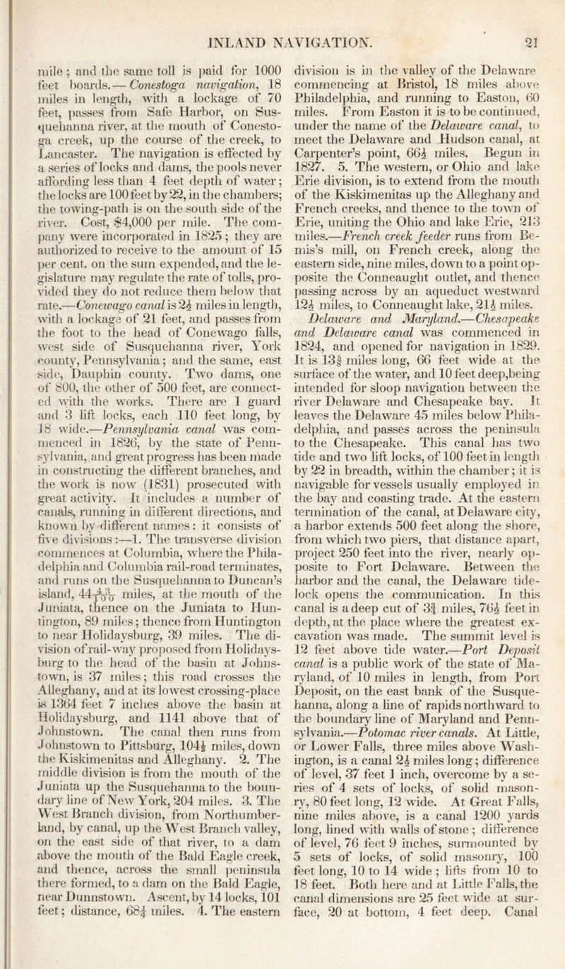 mile ; and the same toll is paid for 1000 feet hoards.— Conestoga navigation, 18 miles in length, with a lockage of 70 feet, passes from Safe Harbor, on Sus- quehanna river, at the mouth of Conesto- ga creek, up the course of the creek, to Lancaster. The navigation is effected by a series of locks and dams, the pools never affording less than 4 feet depth of water; the locks are 100 feet by 22, in the chambers; the towing-path is on the south side of the river. Cost, $4,000 per mile. The com- pany were incorporated in 1825 ; they are authorized to receive to the amount of 15 per cent, on the sum expended, and the le- gislature may regulate the rate of tolls, pro- vided they do not reduce them below that rate.—Conewago canal is 24 miles in length, with a lockage of 21 feet, and passes from the foot to the head of Conewago falls, west side of Susquehanna river, York county, Pennsylvania; and the same, east side, Dauphin county. Two dams, one of 800, the other of 500 feet, are connect- ed with the works. There are 1 guard and 3 lift locks, each 110 feet long, by 18 wide.—Pennsylvania canal was com- menced in 1826, by the state of Penn- sylvania, and great progress has been made in constructing the different branches, and the work is now (1831) prosecuted with great activity. It includes a number of canals, running in different directions, and known bv different names: it consists of five divisions:—1. The transverse division commences at Columbia, where the Phila- delphia and Columbia rail-road terminates, and runs on the Susquehanna to Duncan’s island, 44t4q% miles, at the mouth of the Juniata, thence on the Juniata to Hun- tington, 89 miles; thence from Huntington to near Holidavsburg, 39 miles. The di- vision of rail-way proposed from Holidays- burg to the head of the basin at Johns- town, is 37 miles; this road crosses the Alleghany, and at its lowest crossing-place is 1364 feet 7 inches above the basin at Holidaysburg, and 1141 above that of Johnstown. The canal then runs from Johnstown to Pittsburg, 1044 miles, down the Kiskimenitas and Alleghany. 2. The middle division is from the mouth of the Juniata up the Susquehanna to the boun- dary line of New York, 204 miles. 3. The West Branch division, from Northumber- land, by canal, up the West Branch valley, on the east side of that river, to a dam above the mouth of the Bald Eagle creek, and thence, across the small peninsula there formed, to a dam on the Bald Eagle, near Dunnstown. Ascent, by 14 locks, 101 feet; distance, 684 miles. 4. The eastern division is in the valley of the Delawam commencing at Bristol, 18 miles above Philadelphia, and running to Easton, 60 miles. From Easton it is to be continued, under the name of the Delaware canal, to meet the Delaware and Hudson canal, at Carpenter’s point, 664 miles. Begun in 1827. 5. The western, or Ohio and lake Erie division, is to extend from the mouth of the Kiskimenitas up the Alleghany and French creeks, and thence to the town of Erie, uniting the Ohio and lake Erie, 213 miles.—French creek feeder runs from Be- mis’s mill, on French creek, along the eastern side, nine miles, down to a point op- posite the Conneaught outlet, and thence passing across by an aqueduct westward 124 miles, to Conneaught lake, 214 miles. Delaware and Maryland.—Chesapeake and Delaware canal was commenced in 1824, and opened for navigation in 1829. It is 13§ miles long, 66 feet wide at the surface of the water, and 10 feet deep,being intended for sloop navigation between the river Delaware and Chesapeake bay. It leaves the Delaware 45 miles below Phila- delphia, and passes across the peninsula to the Chesapeake. This canal has two tide and two lift locks, of 100 feet in length by 22 in breadth, within the chamber; it is navigable for vessels usually employed in the bay and coasting trade. At the eastern termination of the canal, at Delaware city, a harbor extends 500 feet along the shore, from which two piers, that distance apart, project 250 feet into the river, nearly op- posite to Fort Delaware. Between the harbor and the canal, the Delaware tide- lock opens the communication. In this canal is a deep cut of 3| miles, 764 feet in. depth, at the place where the greatest ex- cavation was made. The summit level is 12 feet above tide water.—Port Deposit canal is a public work of the state of Ma- ryland, of 10 miles in length, from Port Deposit, on the east bank of the Susque- hanna, along a line of rapids northward to the boundary line of Maryland and Penn- sylvania.—Potomac river canals. At Little, or Lower Falls, three miles above Wash- ington, is a canal 24 miles long; difference of level, 37 feet 1 inch, overcome by a se- ries of 4 sets of locks, of solid mason- ry, 80 feet long, 12 wide. At Great Falls, nine miles above, is a canal 1200 yards long, lined with walls of stone ; difference of level, 76 feet 9 inches, surmounted by 5 sets of locks, of solid masonry, 100 feet long, 10 to 14 wide ; lifts from 10 to 18 feet. Both here and at Little Falls, the canal dimensions are 25 feet wide at sur- face, 20 at bottom, 4 feet deep. Canal