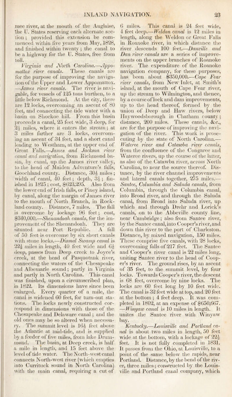 mee river, at the mouth of the Auglaise, the U. States reserving each alternate sec- tion ; provided this extension be com- menced within five years from May, 1828, and finished within twenty ; the canal to he a highway for the U. States, free from toll. Virginia and North Carolina.—Appo- mattox river canals. These canals are for the purpose of improving the naviga- tion of the Upper and Lower Appomattox. —James river canals. The liver is navi- gable, for vessels of 125 tons burthen, to a little below Richmond. At the city, there are 12 locks, overcoming an ascent of 80 feet, and connecting the tide water with a basin on Shockoe hill. From this basin proceeds a canal, 25 feet wide, 3 deep, for 2^ miles, where it enters the stream; at 3 miles farther are 3 locks, overcom- ing an ascent of 34 feet, and a short canal leading to Westham, at the upper end of Great Falls.—James and Jackson river canal and navigation, from Richmond ba- sin, by canal, up the James river valley, to the head of Maiden Adventure’s falls, Goochland county. Distance, 30^ miles ; width of canal, 40 feet; depth, 3^ ; fin- ished in 1825 ; cost, $623,295. Also from the lower end of Irish falls, or Piney island, by canal, along the margin of James river to the mouth of North Branch, in Rock- land countv. Distance, 7 miles. The fall is overcome by lockage 96 feet; cost, $340,000.—Shenandoah canals, for the im- provement of the Shenandoah. They are situated near Port Republic. A fall of 50 feet is overcome by six short canals with stone locks.—Dismal Swamp canal is 22£ miles in length, 40 feet wide and 6^ deep, passes from Deep creek to Joyce’s creek, at the head of Pasquotank river, connecting the waters of the Chesapeake and Albemarle sound; partly in Virginia and partly in North Carolina. This canal was finished, upon a circumscribed plan, in 1822. Its dimensions have since been enlarged. Every quarter of a mile, the canal is widened 60 feet, for turn-out sta- tions. The locks newly constructed cor- respond in dimensions with those of the Chesapeake and Delaware canal; and the old ones may be so altered when necessa- ry. The summit level is 16£ feet above the Atlantic at mid-tide, and is supplied by a feeder of five miles, from lake Drum- mond. The basin, at Deep creek, is half a mile in length, and 15 feet above the level of tide water. The North-west canal connects North-west river (which empties into Currituck sound in North Carolina) with the main canal, requiring a cut of 6 miles. This canal is 24 feet wide, 4 feet deep.—Weldon canal is 12 miles in length, along the Weldon or Great Falls in Roanoke river, in which distance the river descends 100 feet.—Danville and Dan river canals are a series of improve- ments on the upper branches of Roanoke river. The expenditure of the Roanoke navigation company, for these purposes, lias been about $350,000.—Cape Fear river canals, from New Inlet, at Smith’s island, at the mouth of Cape Fear river, up the stream to Wilmington, and thence, by a course of lock and dam improvements, up to the head thereof, formed by the union of Deep and Haw rivers, below Haywoodsborough in Chatham county; distance, 200 miles. These canals, &c., are for the purpose of improving the navi- gation of the river. This work is prose- cuting by the state of North Carolina.— Wateree river and Catawba river canals, from the confluence of the Congaree and Wateree rivers, up the course of the latter, as also of the Catawba river, across North Carolina, to near the source thereof. Dis- tance, by the river channel improvements and lateral canals together, 275 miles:— Santee, Columbia and Saluda canals, from Columbia, through the Columbia canal, into Broad river, and through the Saluda canal, from Broad into Saluda river, up which and through Drehr and Lorick’s canals, on to the Abbeville county line, near Cambridge; also from Santee river, by the Santee canal, into Cooper’s river, and down this river to the port of Charleston. Distance, by mixed navigation, 150 miles. These comprise five canals, with 28 locks, overcoming falls of 217 feet. The Santee and Cooper’s river canal is 22 miles long, uniting Santee river to the head of Coop- er’s river. The ground rises, by an ascent of 35 feet, to the summit level, by four locks. Towards Cooper’s river, the descent is 68 feet, overcome by nine locks. The locks are 60 feet long by 10 feet wide. The canal is 32 feet wide at top, and 20 feet at the bottom ; 4 feet deep. It was com- pleted in 1802, at an expense of $650,667. —Winyaw canal is 10 miles in length. It unites the Santee river with Winyaw bay. Kentucky.—Louisville and Portland ca- nal is about two miles in length, 50 feet wide at the bottom, with a lockage of 22£ feet. It is not fully completed in 1831. It passes from the Ohio, at Louisville, to a point of the same below the rapids, near Portland. Distance, by the bend of the riv- er, three miles; constructed by the Louis- ville and Portland canal company, which