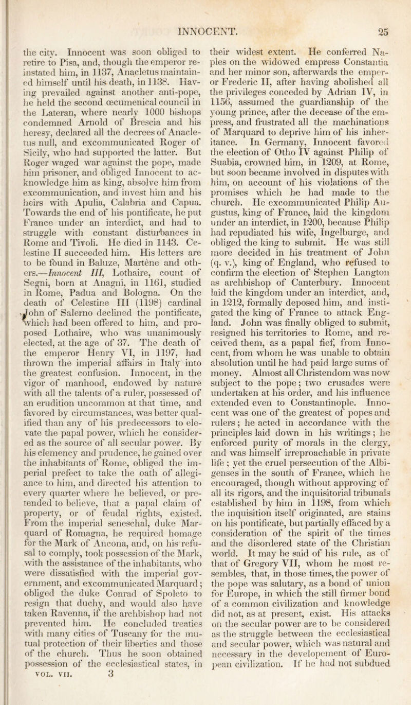 the city. Innocent was soon obliged to retire to Pisa, and, though the emperor re- instated him, in 1137, Anacletus maintain- ed himself until his death, in 1138. Hav- ing prevailed against another anti-pope, he held the second oecumenical council in the Lateran, where nearly 1000 bishops condemned Arnold of Brescia and his heresy, declared all the decrees of Anacle- tus null, and excommunicated Roger of Sicily, who had supported the latter. But Roger waged war against the pope, made him prisoner, and obliged Innocent to ac- knowledge him as king, absolve him from excommunication, and invest him and his heirs with Apulia, Calabria and Capua. Towards the end of his pontificate, he put France under an interdict, and had to struggle with constant disturbances in Rome and Tivoli. He died in 1143. Ce- lestine II succeeded him. His letters are to be found in Baluze, Martene and oth- ers.—Innocent III, Lothaire, count of Segni, born at Anagni, in 1161, studied in Rome, Padua and Bologna. On the death of Celestine III (1198) cardinal - John of Salerno declined the pontificate, which had been offered to him, and pro- posed Lothaire, who Was unanimously elected, at the age of 37. The death of the emperor Henry VI, in 1197, had thrown the imperial affairs in Italy into the greatest confusion. Innocent, in the vigor of manhood, endowed by nature with all the talents of a ruler, possessed of an erudition uncommon at that time, and favored by circumstances, was better qual- ified than any of his predecessors to ele- vate the papal power, which he consider- ed as the source of all secular power. By his clemency and prudence, he gained over the inhabitants of Rome, obliged the im- perial prefect to take the oath of allegi- ance to him, and directed his attention to every quarter where he believed, or pre- tended to believe, that a papal claim of property, or of feudal rights, existed. From the imperial seneschal, duke Mar- quard of Romagna, he required homage for the Mark of Ancona, and, on his refu- sal to comply, took possession of the Mark, with the assistance of the inhabitants, who were dissatisfied with the imperial gov- ernment, and excommunicated Marquard; obliged the duke Conrad of Spoleto to resign that duchy, and would also have taken Ravenna, if the archbishop had not prevented him. He concluded treaties with many cities of Tuscany for the mu- tual protection of their liberties and those of the church. Thus he soon obtained possession of the ecclesiastical states, in VOL. VII. 3 their widest extent. He conferred Na- ples on the widowed empress Constantin and her minor son, afterwards the emper- or Frederic II, after having abolished all the privileges conceded by Adrian IV, in 1156, assumed the guardianship of the young prince, after the decease of the em- press, and frustrated all the machinations of Marquard to deprive him of his inher- itance. In Germany, Innocent favored the election of Otho IV against Philip of Suabia, crowned him, in 1209, at Rome, but soon became involved in disputes with him, on account of his violations of the promises which he had made to the church. He excommunicated Philip Au- gustus, king of France, laid the kingdom under an interdict, in 1200, because Philip had repudiated his wife, Ingelburge, and obliged the king to submit. He wras still more decided in his treatment of John (q. v.), king of England, who refused to confirm the election of Stephen Langton as archbishop of Canterbury. Innocent laid the kingdom under an interdict, and, in 1212, formally deposed him, and insti- gated the king of France to attack Eng- land. John was finally obliged to submit, resigned his territories to Rome, and re- ceived them, as a papal fief, from Inno- cent, from whom he was unable to obtain absolution until he had paid large sums of money. Almost all Christendom was now subject to the pope; two crusades were undertaken at his order, and his influence extended even to Constantinople. Inno- cent was one of the greatest of popes and rulers; he acted in accordance with the principles laid down in his writings; he enforced purity of morals in the clergy, and was himself irreproachable in private life ; yet the cruel persecution of the Albi- genses in the south of France, which he encouraged, though without approving of all its rigors, and the inquisitorial tribunals established by him in 1198, from which the inquisition itself originated, are stains on his pontificate, but partially effaced by a consideration of the spirit of the times and the disordered state of the Christian world. It may be said of his rule, as of that of Gregory VII, whom he most re- sembles, that, in those times, the power of the pope was salutary, as a bond of union for Europe, in which the still firmer bond of a common civilization and knowledge did not, as at present, exist. His attacks on the secular power are to be considered as the struggle between the ecclesiastical and secular power, which was natural and necessary in the developement of Euro- pean civilization. If he had not subdued
