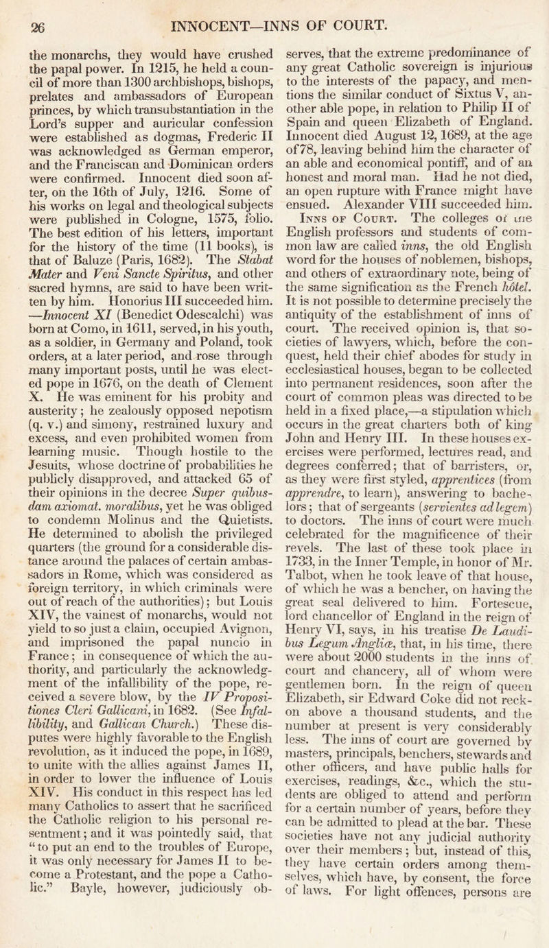 the monarchs, they would have crushed the papal power. In 1215, he held a coun- cil of more than 1300 archbishops, bishops, prelates and ambassadors of European princes, by which transubstantiation in the Lord’s supper and auricular confession were established as dogmas, Frederic II was acknowledged as German emperor, and the Franciscan and Dominican orders were confirmed. Innocent died soon af- ter, on the 16th of July, 1216. Some of his works on legal and theological subjects were published in Cologne, 1575, folio. The best edition of his letters, important for the history of the time (11 books), is that of Baluze (Paris, 1682). The Stabat Mater and Veni Sancte Spiritus, and other sacred hymns, are said to have been writ- ten by him. Honorius III succeeded him. —Innocent XI (Benedict Odescalchi) was born at Como, in 1611, served, in his youth, as a soldier, in Germany and Poland, took orders, at a later period, and rose through many important posts, until he was elect- ed pope in 1676, on the death of Clement X. He was eminent for his probity and austerity; he zealously opposed nepotism (q. v.) and simony, restrained luxury and excess, and even prohibited women from learning music. Though hostile to the Jesuits, whose doctrine of probabilities he publicly disapproved, and attacked 65 of their opinions in the decree Super quibus- dxxm axiomat. moralibus, yet he was obliged to condemn Molinus and the Quietists. He determined to abolish the privileged quarters (the ground for a considerable dis- tance around the palaces of certain ambas- sadors m Rome, which was considered as foreign territory, in which criminals were out of reach of the authorities); but Louis XIV, the vainest of monarchs, would not yield to so just a claim, occupied Avignon, and imprisoned the papal nuncio in France; in consequence of which the au- thority, and particularly the acknowledg- ment of the infallibility of the pope, re- ceived a severe blow, by the IV Proposi- tiones Cleri Gallicani, in 1682. (See Infal- libilityf, and Galilean Church.) These dis- putes were highly favorable to the English revolution, as it induced the pope, in 1689, to unite with the allies against James II, in order to lower the influence of Louis XIV. His conduct in this respect has led many Catholics to assert that he sacrificed the Catholic religion to his personal re- sentment ; and it was pointedly said, that “to put an end to the troubles of Europe, it was only necessary for James II to be- come a Protestant, and the pope a Catho- lic.” Bayle, however, judiciously ob- serves, that the extreme predominance of any great Catholic sovereign is injurious to the interests of the papacy, and men- tions the similar conduct of Sixtus V, an- other able pope, in relation to Philip II of Spain and queen Elizabeth of England. Innocent died August 12,1689, at the age of 78, leaving behind him the character of an able and economical pontiff, and of an honest and moral man. Had he not died, an open rupture with France might have ensued. Alexander VIII succeeded him. Inns of Court. The colleges or me English professors and students of com- mon law are called inns, the old English word for the houses of noblemen, bishops, and others of extraordinary note, being of the same signification as the French hotel. It is not possible to determine precisely the antiquity of the establishment of inns of court. The received opinion is, that so- cieties of lawyers, which, before the con- quest, held their chief abodes for study in ecclesiastical houses, began to be collected into permanent residences, soon after the court of common pleas was directed to be held in a fixed place,—a stipulation which occurs in the great charters both of king John and Henry III. In these houses ex- ercises were performed, lectures read, and degrees conferred; that of barristers, or, as they were first styled, apprentices (from apprendre, to learn), answering to bache- lors; that of sergeants (servientes ad legem ) to doctors. The inns of court were much celebrated for the magnificence of their revels. The last of these took place in 1733, in the Inner Temple, in honor of Mr. Talbot, when he took leave of that house, of which he was a bencher, on having the great seal delivered to him. Fortescue, lord chancellor of England in the reign of Henry VI, says, in his treatise De Laudi- bus Legum Anglia, that, in his time, there were about 2000 students in the inns of court and chancery, all of whom were gentlemen born. In the reign of queen Elizabeth, sir Edward Coke did not reck- on above a thousand students, and the number at present is very considerably less. The inns of court are governed by masters, principals, benchers, stewards and other officers, and have public halls for exercises, readings, &c., which the stu- dents are obliged to attend and perform for a certain number of years, before they can be admitted to plead at the bar. These societies have not any judicial authority over their members ; but, instead of this, they have certain orders among them- selves, which have, by consent, the force of laws. For light offences, persons are