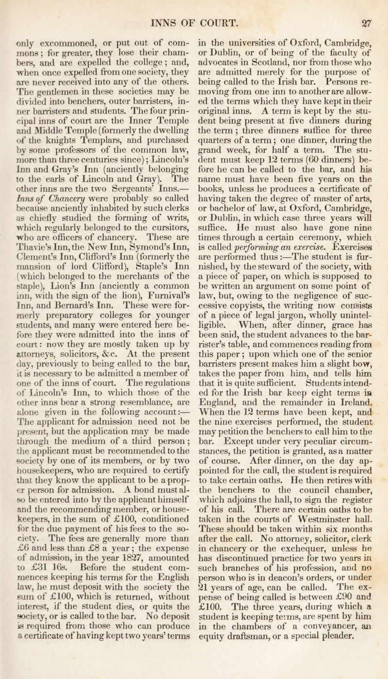 only excommoned, or put out of com- mons ; for greater, they lose their cham- bers, and are expelled the college; and, when once expelled from one society, they are never received into any of the others. The gentlemen in these societies may be divided into benchers, outer barristers, in- ner hamsters and students. The four prin- cipal inns of court are the Inner Temple and Middle Temple (formerly the dwelling of the knights Templars, and purchased by some professors of the common law, more than three centuries since); Lincoln’s Inn and Gray’s Inn (anciently belonging to the earls of Lincoln and Gray). The other inns are the two Sergeants' Inns.— Inns of Chancery were probably so called because anciently inhabited by such clerks as chiefly studied the forming of writs, which regularly belonged to the cursitors, who are officers of chancery. These are Thavie’s Inn, the New Inn, Symond’s Inn, Clement’s Inn, Clifford’s Inn (formerly the mansion of lord Clifford), Staple’s Inn (which belonged to the merchants of the staple), Lion’s Inn (anciently a common inn, with the sign of the lion), Furnival’s Inn, and Bernard’s Inn. These were for- merly preparatory colleges for younger students, and many were entered here be- fore they were admitted into the inns of court: now they are mostly taken up by attorneys, solicitors, &c. At the present day, previously to being called to the bar, it is necessary to be admitted a member of one of the inns of court. The regulations of Lincoln’s Inn, to which those of the other inns bear a strong resemblance, are alone given in the following account:— The applicant for admission need not be present, but the application may be made through the medium of a third person; the applicant must be recommended to the society by one of its members, or by two housekeepers, who are required to certify that they know the applicant to be a prop- er person for admission. A bond must al- so be entered into by the applicant himself and the recommending member, or house- keepers, in the sum of £100, conditioned for the due payment of his fees to the so- ciety. The fees are generally more than £6 and less than £8 a year ; the expense of admission, in the year 1827, amounted to £31 16s. Before the student com- mences keeping his terms for the English law, he must deposit with the society the sum of £100, which is returned, without interest, if the student dies, or quits the society, or is called to the bar. No deposit is required from those who can produce a certificate of having kept two years’ terms in the universities of Oxford, Cambridge, or Dublin, or of being of the faculty of advocates in Scotland, nor from those who are admitted merely for the purpose of being called to the Irish bar. Persons re- moving from one inn to another are allow- ed the terms which they have kept in their original inns. A term is kept by the stu- dent being present at five dinners during the term ; three dinners suffice for three quarters of a term; one dinner, during the grand week, for half a term. The stu- dent must keep 12 terms (60 dinners) be- fore he can be called to the bar, and his name must have been five years on the books, unless he produces a certificate of having taken the degree of master of arts, or bachelor of law, at Oxford, Cambridge, or Dublin, in which case three years will suffice. He must also have gone nine times through a certain ceremony, which is called performing an exercise. Exercises are performed thus:—The student is fur- nished, by the steward of the society, with a piece of paper, on which is supposed to be written an argument on some point of law, but, owing to the negligence of suc- cessive copyists, the writing now consists of a piece of legal jargon, wholly unintel- ligible. When, after dinner, grace has been said, the student advances to the bar- rister’s table, and commences reading from this paper ; upon which one of the senior barristers present makes him a slight bow, takes the paper from him, and tells him that it is quite sufficient. Students intend- ed for the Irish bar keep eight terms in England, and the remainder in Ireland. When the 12 terms have been kept, and the nine exercises performed, the student may petition the benchers to call him to the bar. Except under very peculiar circum- stances, the petition is granted, as a matter of course. After dinner, on the day ap- pointed for the call, the student is required to take certain oaths. He then retires with the benchers to the council chamber, which adjoins the hall, to sign the register of his call. There are certain oaths to be taken in the courts of Westminster hall. These should be taken within six months after the call. No attorney, solicitor, clerk in chancery or the exchequer, unless he has discontinued practice for two years in such branches of his profession, and no person who is in deacon’s orders, or under 21 years of age, can be called. The ex- pense of being called is between £90 and £100. The three years, during which a student is keeping terms, are spent by him in the chambers of a conveyancer, an equity draftsman, or a special pleader.