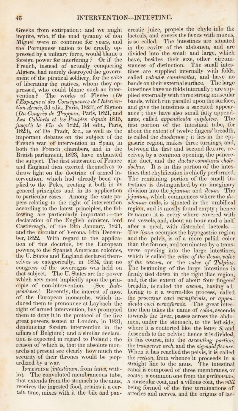 Greeks from extirpation; and we might inquire, who, if the mad tyranny of don Miguel were to continue for years, and the Portuguese nation to be cruelly op- pressed by a military force, would blame a foreign power for interfering ? Or if the French, instead of actually conquering Algiers, had merely destroyed the govern- ment of the piratical soldiery, for the sake of liberating the natives, whom they op- pressed, who could blame such an inter- vention? The works of Fievee (De VEspagne et des Consequences de VInterven- tion Armee, 3d edit., Paris, 1823), of Bignon {Du Congres de Troppau, Paris, 1821, and Ees Cabinets et les Peuples depuis 1815, jus quia la Fin de 1822, 3d edit., Paris, 1823), of De Pradt, &c., as well as the important debates on the subject of the French war of intervention in Spain, in both the French chambers, and in the British parliament, 1823, have exhausted the subjec t The first statesmen of France and England then exerted themselves to throw light on the doctrine of armed in- tervention, which had already been ap- plied to the Poles, treating it both in its general principles and in its application to particular cases. Among the state pa- pers relating to the right of intervention according to the latest principles, the fol- lowing are particularly important:—the declaration of the English minister, lord Castlereagh, of the 19th January, 1821, and the circular of Verona, 14th Decem- ber, 1822. With regard to the applica- tion of this doctrine, by the European powers, to the Spanish American colonies, the U. States and England declared them- selves so categorically, in 1824, that no congress of the sovereigns was held on that subject The U. States are the power which acts most implicitly upon the prin- ciple of non-intervention. (See Inde- pendence.) Recently, the interest of most of the European monarchs, which in- duced them to pronounce at Laybach the right of armed intervention, has prompted them to deny it in the protocol of the five great powers, issued at London, in 1831, denouncing foreign intervention in the affairs of Belgium; and a similar declara- tion is expected in regard to Poland ; the reason of which is, that the absolute mon- archs at present see clearly how much the security of their thrones would be jeop- ardized by a war. Intestine (intestinum, from intus, with- in). The convoluted membraneous tube, that extends from the stomach to the anus, receives the ingested food, retains it a cer- tain time, mixes with it the bile and pan- creatic juice, propels the chyle into the lacteals,' and covers the faeces with mucus, is so called. The intestines are situated in the cavity of the abdomen, and are divided into the small and large, which have, besides their size, other circum- stances of distinction. The small intes- tines are supplied internally with folds, called valvulce conniventes, and have no bands on their external surface. The large intestines have no folds internally; are sup- plied externally with three strong muscular bands, which run parallel upon the surface, and give the intestines a saccated appear- ance ; they have also small fatty append- ages, called appendiculae epiploicce. The first portion of the intestinal tube, for about the extent of twelve fingers’ breadth, is called the duodenum ; it lies in the epi- gastric region, makes three turnings, and, between the first and second flexure, re- ceives, by a common opening, the pancre- atic duct, and the ductus communis chole- dochus. It is in this portion of the intes- tines that chylification is chiefly performed. The remaining portion of the small in- testines is distinguished by an imaginary division into the jejunum and ileum. The jejunum, which commences where the du- odenum ends, is situated in the umbilical region, and is mostly found empty; hence its name : it is every where covered with red vessels, and, about an hour and a half after a meal, with distended lacteals.— The ileum occupies the hypogastric region and the pelvis, is of a more pallid color than the former, and terminates by a trans- verse opening into the large intestines, which is called the valve of the ileum, valve of the caecum, or the valve of Tulpius. The beginning of the large intestines is firmly tied down in the right iliac region, and, for the extent of about four fingers’ breadth, is called the caecum, having ad- hering to it a worm-like process, called the processus caeci vermiformis, or appen- dicula caeci vermiformis. The great intes- tine then takes the name of colon, ascends towards the liver, passes across the abdo- men, under the stomach, to the left side, where it is contorted like the letter S, and descends to the pelvis ; hence it is divided, in this course, into the ascending portion, the transverse arch, and the sigmoiafexure. When it has reached the pelvis, it is called the rectum, from whence it proceeds in a straight line to the anus. The intestinal canal is composed of three membranes, or coats; a common one from the peritoneum, a muscular coat, and a villous coat, the villi being formed of the fine terminations of arteries and nerves, and the origins of lac-