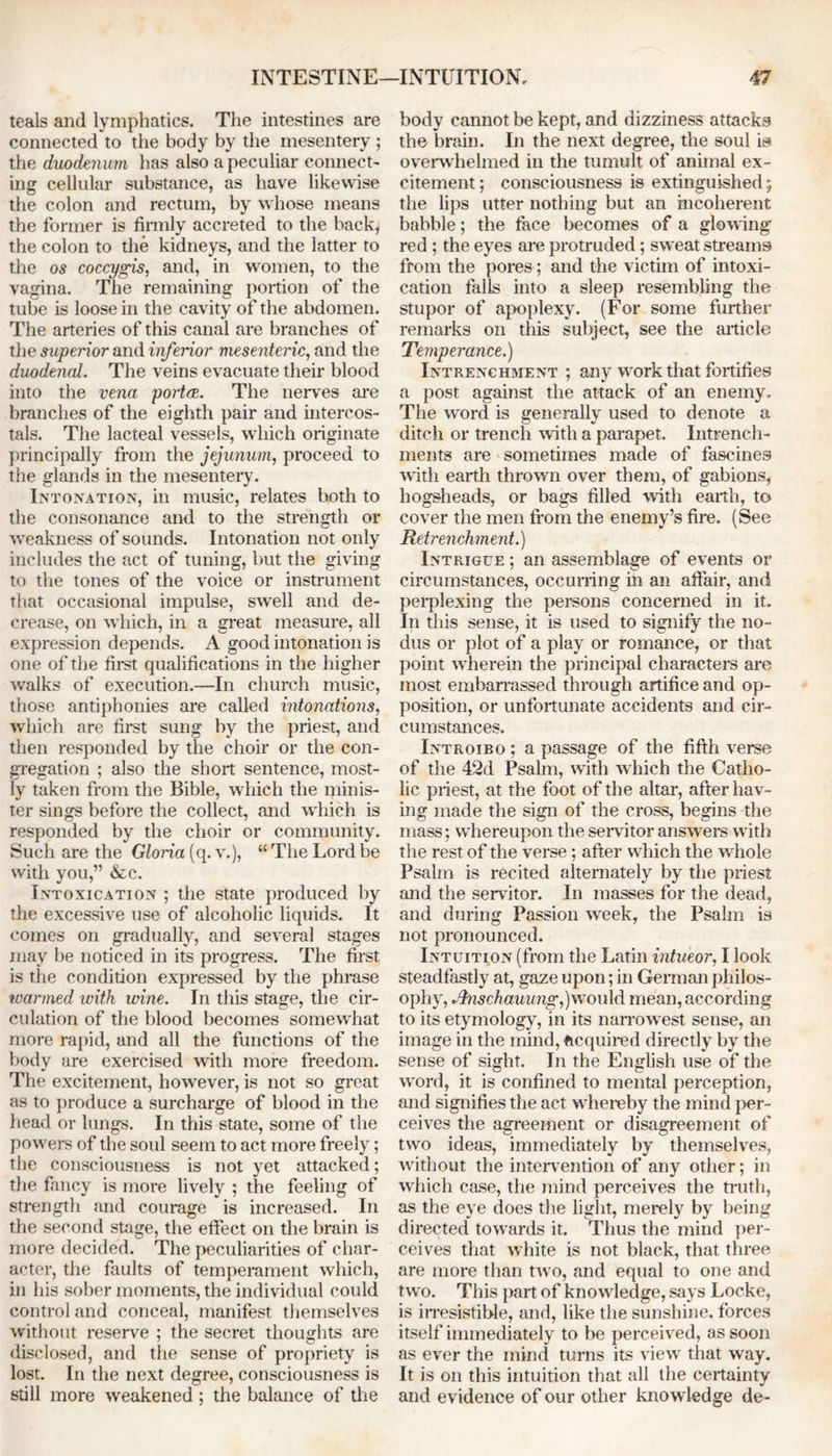 teals and lymphatics. The intestines are connected to the body by the mesentery ; the duodenum has also a peculiar connect- ing cellular substance, as have likewise the colon and rectum, by whose means the former is firmly accreted to the back, the colon to the kidneys, and the latter to the os coccygis, and, in women, to the vagina. The remaining portion of the tube is loose in the cavity of the abdomen. The arteries of this canal are branches of the superior and inferior mesenteric, and the duodenal. The veins evacuate their blood into the vena police. The nerves are branches of the eighth pair and intercos- tals. The lacteal vessels, which originate principally from the jejunum, proceed to the glands in the mesentery. Intonation, in music, relates both to the consonance and to the strength or weakness of sounds. Intonation not only includes the act of tuning, but the giving to the tones of the voice or instrument that occasional impulse, swell and de- crease, on which, in a great measure, all expression depends. A good intonation is one of the first qualifications in the higher walks of execution.—In church music, those antiphonies are called intonations, which are first sung by the priest, and then responded by the choir or the con- gregation ; also the short sentence, most- ly taken from the Bible, which the minis- ter sings before the collect, and which is responded by the choir or community. Such are the Gloria (q. v.), “ The Lord be with you,” &c. Intoxication ; the state produced by the excessive use of alcoholic liquids. It comes on gradually, and several stages may be noticed in its progress. The first is the condition expressed by the phrase warmed with wine. In this stage, the cir- culation of the blood becomes somewhat more rapid, and all the functions of the body are exercised with more freedom. The excitement, however, is not so great as to produce a surcharge of blood in the head or lungs. In this state, some of the powers of the soul seem to act more freely; the consciousness is not yet attacked; the fancy is more lively ; the feeling of strength and courage is increased. In the second stage, the effect on the brain is more decided. The peculiarities of char- acter, the faults of temperament which, in his sober moments, the individual could control and conceal, manifest themselves without reserve ; the secret thoughts are disclosed, and the sense of propriety is lost. In the next degree, consciousness is still more weakened ; the balance of the body cannot be kept, and dizziness attacks the brain. In the next degree, the soul is overwhelmed in the tumult of animal ex- citement ; consciousness is extinguished; the lips utter nothing but an incoherent babble; the face becomes of a glowing red; the eyes are protruded; sweat streams from the pores; and the victim of intoxi- cation falls into a sleep resembling the stupor of apoplexy. (For some further remarks on this subject, see the article Temperance.) Entrenchment ; any work that fortifies a post against the attack of an enemy. The word is generally used to denote a ditch or trench with a parapet. Intrench- ments are sometimes made of fascines with earth thrown over them, of gabions, hogsheads, or bags filled with earth, to cover the men from the enemy’s fire. (See Retrenchment.) Intrigue ; an assemblage of events or circumstances, occurring in an affair, and perplexing the persons concerned in it. In this sense, it is used to signify the no- dus or plot of a play or romance, or that point wherein the principal characters are most embarrassed through artifice and op- position, or unfortunate accidents and cir- cumstances. Introibo; a passage of the fifth verse of the 42d Psalm, with which the Catho- lic priest, at the foot of the altar, after hav- ing made the sign of the cross, begins the mass; whereupon the servitor answ ers with the rest of the verse; after which the whole Psalm is recited alternately by the priest and the servitor. In masses for the dead, and during Passion w'eek, the Psalm is not pronounced. Intuition (from the Latin intueor, I look steadfastly at, gaze upon; in German philos- ophy, ./hischauung,) would mean, according to its etymology, in its narrowest sense, an image in the mind, acquired directly by the sense of sight. In the English use of the word, it is confined to mental perception, and signifies the act whereby the mind per- ceives the agreement or disagreement of two ideas, immediately by themselves, without the intervention of any other; in which case, the mind perceives the truth, as the eye does the light, merely by being directed towards it. Thus the mind per- ceives that white is not black, that three are more than two, and equal to one and two. This part of knowledge, says Locke, is irresistible, and, like the sunshine, forces itself immediately to be perceived, as soon as ever the mind turns its view that way. It is on this intuition that all the certainty and evidence of our other knowledge de-