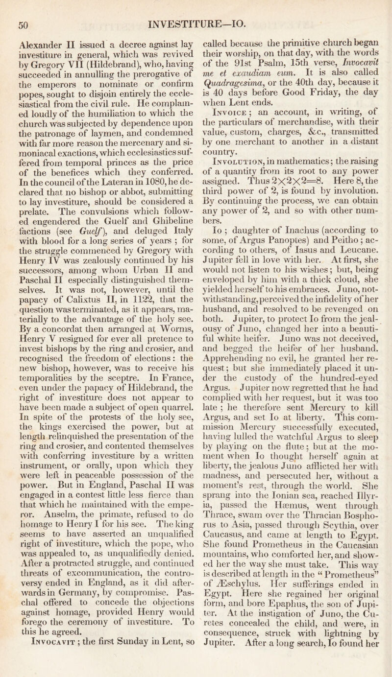 Alexander II issued a decree against lay investiture in general, which was revived by Gregory VII (Hildebrand), who, having succeeded in annulling the prerogative of the emperors to nominate or confirm popes, sought to disjoin entirely the eccle- siastical from the civil rule. He complain- ed loudly of the humiliation to which the church was subjected by dependence upon the patronage of laymen, and condemned with far more reason the mercenary and si- moniacal exactions, which ecclesiastics suf- fered from temporal princes as the price of the benefices which they conferred. In the council of the Lateran in 1080, he de- clared that no bishop or abbot, submitting to lay investiture, should be considered a prelate. The convulsions which follow- ed engendered the Guelf and Ghibeline factions (see Guelf), and deluged Italy with blood for a long series of years ; for the struggle commenced by Gregory with Henry IV was zealously continued by his successors, among whom Urban II and Paschal II especially distinguished them- selves. It was not, however, until the papacy of Calixtus II, in 1122, that the question was terminated, as it appears, ma- terially to the advantage of the holy see. By a concordat then arranged at Worms, Henry V resigned for ever all pretence to invest bishops by the ring and crosier, and recognised the freedom of elections : the new bishop, however, was to receive his temporalities by the sceptre. In France, even under the papacy of Hildebrand, the right of investiture does not appear to have been made a subject of open quarrel. In spite of the protests of the holy see, the kings exercised the power, but at length relinquished the presentation of the ring and crosier, and contented themselves with conferring investiture by a written instrument, or orally, upon which they were left in peaceable possession of the power. But in England, Paschal II was engaged in a contest little less fierce than that which he maintained with the empe- ror. Anselm, the primate, refused to do homage to Henry I for his see. The king seems to have asserted an unqualified right of investiture, which the pope, who was appealed to, as unqualifiedly denied. After a protracted struggle, and continued threats of excommunication, the contro- versy ended in England, as it did after- wards in Germany, by compromise. Pas- chal offered to concede the objections against homage, provided Henry would forego the ceremony of investiture. To this he agreed. Invocavit ; the first Sunday in Lent, so called because the primitive church began their worship, on that day, with the words of the 91st Psalm, 15th verse, Invocavit me et exaudiam eum. It is also called Quadragesima, or the 40th day, because it is 40 days before Good Friday, the day when Lent ends. Invoice ; an account, in writing, of the particulars of merchandise, with their value, custom, charges, &c., transmitted by one merchant to another in a distant country. Involution, in mathematics; the raising of a quantity from its root to any power assigned. Thus 2><2x2=8. Here 8, the third power of 2, is found by involution. By continuing the process, we can obtain any power of 2, and so with other num- bers. lo ; daughter of Inachus (according to some, of Argus Panoptes) and Peitho ; ac- cording to others, of lasus and Leucane. Jupiter fell in love with her. At first, she would not listen to his wishes; but, being enveloped by him with a thick cloud, she yielded herself to his embraces. Juno, not- withstanding, perceived the infidelity of her husband, and resolved to be revenged on both. Jupiter, to protect lo from the jeal- ousy of Juno, changed her into a beauti- ful wdiite heifer. Juno was not deceived, and begged the heifer of her husband. Apprehending no evil, he granted her re- quest ; but she immediately placed it un- der the custody of the hundred-eyed Argus. Jupiter now regretted that he had complied with her request, but it was too late ; he therefore sent Mercury to kill Argus, and set lo at liberty. This com- mission Mercury successfully executed, having lulled the watchful Argus to sleep by playing on the flute; but at the mo- ment when lo thought herself again at liberty, the jealous Juno afflicted her with madness, and persecuted her, without a moment’s rest, through the world. She sprang into the Ionian sea, reached Illyr- ia, passed the Haemus, went through Thrace, swam over the Thracian Bospho- rus to Asia, passed through Scythia, over Caucasus, and came at length to Egypt. She found Prometheus in the Caucasian mountains, who comforted her, and show- ed her the way she must take. This way is described at length in the “ Prometheus” of iEschylus. Her sufferings ended in Egypt. Here she regained her original form, and bore Epaphus, the son of Jupi- ter. At the instigation of Juno, the Cu- retes concealed the child, and were, in consequence, struck with lightning by Jupiter. After a long search, lo found her