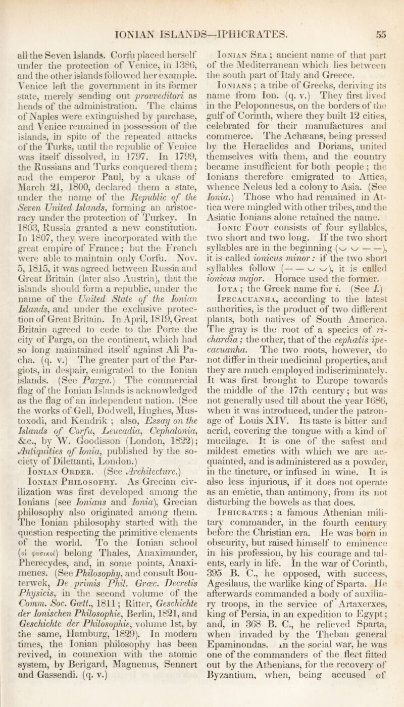 IONIAN ISLANDS—IPE1CRATES. all the Seven Islands. Corfu placed herself under the protection of Venice, in 138(1, and the other islands followed her example. Venice left the government in its former state, merely sending out proweditori as heads of the administration. The claims of Naples were extinguished by purchase, and Venice remained in possession of the islands, in spite of the repeated attacks of the Turks, until the republic of Venice was itself dissolved, in 1797. In 1799, the Russians and Turks conquered them ; and the emperor Paul, by a ukase of March 21, 1800, declared them a state, under the name of the Republic of the Seven United Islands, forming an aristoc- racy under the protection of Turkey. In 1803, Russia granted a new constitution. In 1807, they were incorporated with the great empire of France; but the French were able to maintain only Corfu. Nov. 5, 1815, it was agreed between Russia and Great Britain (later also Austria), that the islands should form a republic, under the name of the United State of the Ionian Islands, and under the exclusive protec- tion of Great Britain. In April, 1819, Great Britain agreed to cede to the Porte the city of Parga, on the continent, which had so long maintained itself against Ali Pa- cha. (q. v.) The greater part of the Par- giots, in despair, emigrated to the Ionian islands. (See Parga.) The commercial flag of the Ionian Islands is acknowledged as the flag of an independent nation. (See the works of Gell, Dodwell, Hughes, Mus- toxodi, and Kendrik ; also, Essay on the Islands of Corfu, Leucadia, Cephalonia, &c., by W. Goodisson (London, 1822); Antiquities of Ionia, published by the so- ciety of Dilettanti, London.) Ionian Order. (See Architecture.) Ionian Philosophy. As Grecian civ- ilization was first developed among the Ionians (see lonians and Ionia), Grecian philosophy also originated among them. The Ionian philosophy started with the question respecting the primitive elements of the world. To the Ionian school (oi (j)V<jiKoi) belong Thales, Anaximander, Pherecydes, and, in some points, Anaxi- menes. (See Philosophy, and consult Bou- terwek, De primis Phil. Grace. Decretis Physicis, in the second volume of the Comm. Soc. Gcett., 1811; Ritter, Geschichte dev Ionischen Philosophic, Berlin, 1821, and Geschichte der Philosophic, volume 1st, by the same, Hamburg, 1829). In modern times, the Ionian philosophy has been revived, in connexion with the atomic system, by Berigard, Magnenus, Sennert and Gassendi, (q. v.) Ionian Sea; ancient name of that part of the Mediterranean which lies between the south part of Italy and Greece. Ionians ; a tribe of Greeks, deriving its name from Ion. (q. v.) They first lived in the Peloponnesus, on the borders of the gulf of Corinth, where they built 12 cities, celebrated for their manufactures ami commerce. The Achaeans, being pressed by the Heraclides and Dorians, united themselves with them, and the country became insufficient for both people ; the Ionians therefore emigrated to Attica, whence Neleus led a colony to Asia. (See Ionia.) Those who had remained in At- tica were mingled with other tribes, and the Asiatic Ionians alone retained the name. Ionic Foot consists of four syllables, two short and two long. If the twn short syllables are in the beginning (w w ), it is called ionicus minor: if the two short syllables follow ( w w), it is called ionicus major. Horace used the former. Iota ; the Greek name for i. (See I.) Ipecacuanha, according to the latest authorities, is the product of two different plants, both natives of South America. The gray is the root of a species of ri- chardia; the other, that of the cephcdis ipe- cacuanha. The two roots, however, do not differ in their medicinal properties, and they are much employed indiscriminately. It was first brought to Europe towards the middle of the 17th century; but was not generally used till about the year 1086, when it was introduced, under the patron- age of Louis XIV. Its taste is bitter and acrid, covering the tongue with a kind of mucilage. It is one of the safest and mildest emetics with which we are ac- quainted, and is administered as a powder, in the tincture, or infused in wine. It is also less injurious, if it does not operate as an emetic, than antimony, from its not disturbing the bowels as that does. Iphicrates; a famous Athenian mili- tary commander, in the fourth century before the Christian era. He was born in obscurity, but raised himself to eminence in his profession, by his courage and tal- ents, early in life. In the war of Corinth, 395 B. C., he opposed, with success, Agesilaus, the warlike king of Sparta. He afterwards commanded a body of auxilia- ry troops, in the service of Artaxerxes, king of Persia, in an expedition to Egypt; and, in 308 B. C., he relieved Sparta, when invaded by the Theban general Epaminondas. xn the social wTar, he was one of the commanders of the fleet fitted out by the Athenians, for the recovery of Byzantium, when, being accused of