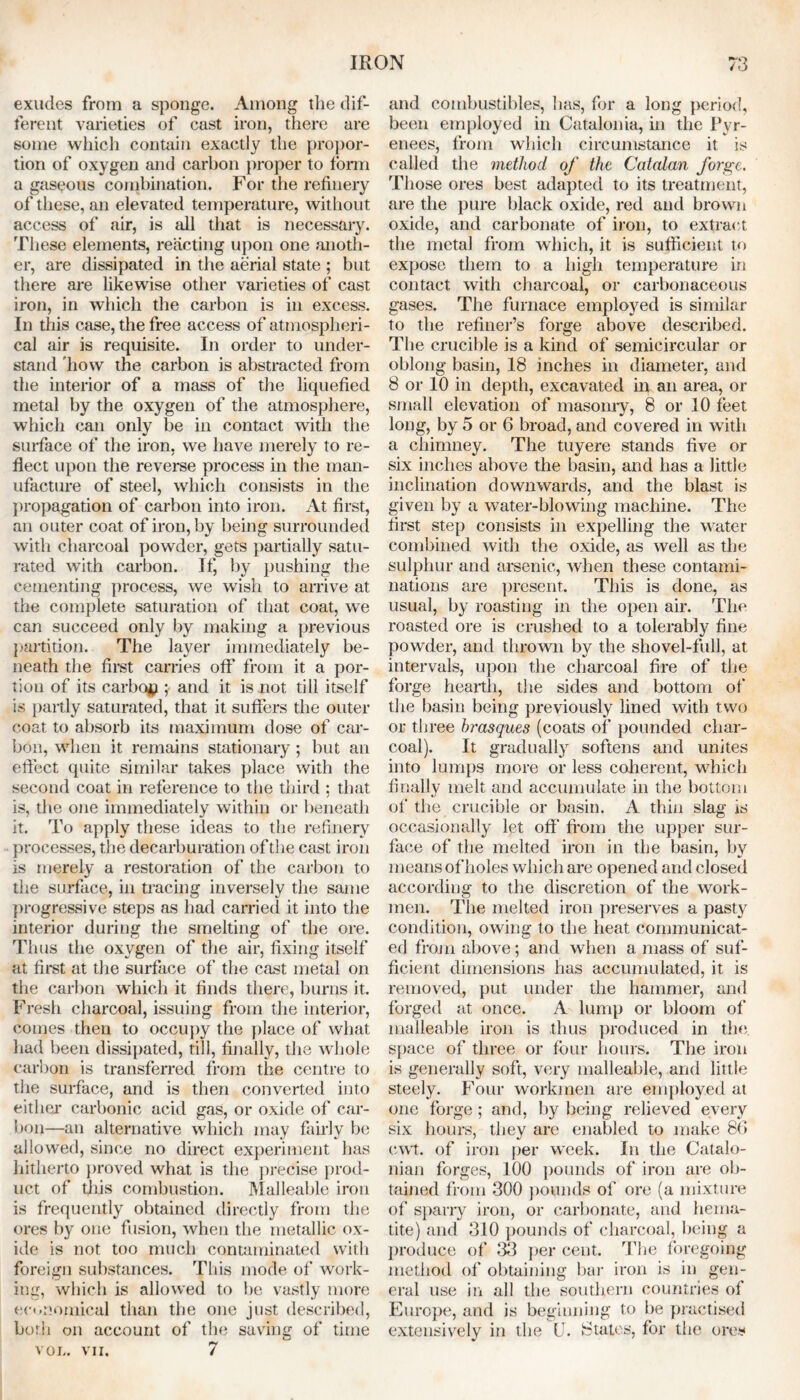 exudes from a sponge. Among the dif- ferent varieties of cast iron, there are some which contain exactly the propor- tion of oxygen and carbon proper to form a gaseous combination. For the refinery of these, an elevated temperature, without access of air, is all that is necessary. These elements, reacting upon one anoth- er, are dissipated in the aerial state ; but there are likewise other varieties of cast iron, in which the carbon is in excess. In this case, the free access of atmospheri- cal air is requisite. In order to under- stand 'how the carbon is abstracted from the interior of a mass of the liquefied metal by the oxygen of the atmosphere, which can only be in contact with the surface of the iron, we have merely to re- flect upon the reverse process in the man- ufacture of steel, which consists in the propagation of carbon into iron. At first, an outer coat of iron, by being surrounded with charcoal powder, gets partially satu- rated with carbon. If, by pushing the cementing process, we wish to arrive at the complete saturation of that coat, we can succeed only by making a previous partition. The layer immediately be- neath the first carries off from it a por- tion of its carboy ; and it is not till itself is partly saturated, that it suffers the outer coat to absorb its maximum dose of car- bon, when it remains stationary ; but an effect quite similar takes place with the second coat in reference to the third ; that is, the one immediately within or beneath it. To apply these ideas to the refinery processes, the decarburation of the cast iron is merely a restoration of the carbon to the surface, in tracing inversely the same progressive steps as had carried it into the interior during the smelting of the ore. Thus the oxygen of the air, fixing itself at first at the surface of the cast metal on the carbon which it finds there, burns it. Fresh charcoal, issuing from the interior, comes then to occupy the place of what had been dissipated, till, finally, the whole carbon is transferred from the centre to the surface, and is then converted into either carbonic acid gas, or oxide of car- bon—an alternative which may fairly be allowed, since no direct experiment has hitherto proved what is the precise prod- uct of {his combustion. Malleable iron is frequently obtained directly from the ores by one fusion, when the metallic ox- ide is not too much contaminated with foreign substances. This mode of work- ing, which is allowed to be vastly more economical than the one just described, both on account of the saving of time VOL. VII. 7 and combustibles, has, for a long period, been employed in Catalonia, in the Pyr- enees, from which circumstance it is called the method of the Catalan forge. Those ores best adapted to its treatment, are the pure black oxide, red and brown oxide, and carbonate of iron, to extract the metal from which, it is sufficient to expose them to a high temperature in contact with charcoal, or carbonaceous gases. The furnace employed is similar to the refiner’s forge above described. The crucible is a kind of semicircular or oblong basin, 18 inches in diameter, and 8 or 10 in depth, excavated in an area, or small elevation of masonry, 8 or 10 feet long, by 5 or 6 broad, and covered in with a chimney. The tuyere stands five or six inches above the basin, and has a little inclination downwards, and the blast is given by a water-blowing machine. The first step consists in expelling the water combined with the oxide, as well as the sulphur and arsenic, when these contami- nations are present. This is done, as usual, by roasting in the open air. The roasted ore is crushed to a tolerably fine powder, and thrown by the shovel-full, at intervals, upon the charcoal fire of the forge hearth, the sides and bottom of the basin being previously lined with two or three brasques (coats of pounded char- coal). It gradually softens and unites into lumps more or less coherent, which finally melt and accumulate in the bottom of the crucible or basin. A thin slag is occasionally let off' from the upper sur- face of the melted iron in the basin, by means of holes which are opened and closed according to the discretion of the work- men. The melted iron preserves a pasty condition, owing to the heat communicat- ed from above; and when a mass of suf- ficient dimensions has accumulated, it is removed, put under the hammer, and forged at once. A lump or bloom of malleable iron is thus produced in the space of three or four hours. The iron is generally soft, very malleable, and little steely. Four workmen are employed at one forge; and, by being relieved every six hours, they are enabled to make 86 cwt. of iron per week. In the Catalo- nian forges, 100 pounds of iron are ob- tained from 300 pounds of ore (a mixture of sparry iron, or carbonate, and hema- tite) and 310 pounds of charcoal, being a produce of 33 per cent. The foregoing method of obtaining bar iron is in gen- eral use in all the southern countries of Europe, and is beginning to be practised extensively in the (J. States, for the ores