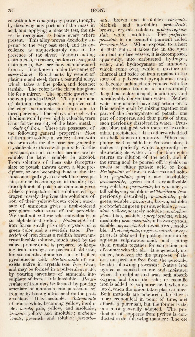 ed with a high magnifying power, though, by dissolving any portion of the mass in acid, and applying a delicate test, the sil- ver is recognised as being every where present. This alloy proves decidedly su- perior to the very best steel, and its ex- cellence is unquestionably due to the presence of the silver. Various cutting instruments, as razors, penknives, surgical instruments, &c., are now manufactured from it. It is known under the name of silvered steel. Equal parts, by weight, of platinum and steel, form a beautiful alloy, which takes a fine polish, and does not tarnish. The color is the finest imagina- ble for a mirror. The specific gravity of the compound is 9.862. The proportions of platinum that appear to improve steel for edge instruments are from one to three per cent. The alloys of steel with rhodium would prove highly valuable, were it not for the scarcity of the latter metal. Salts of Iron. These are possessed of the following general properties: Most of them are soluble in water; those with the protoxide for the base are generally crystallizable ; those with peroxide, for the most part, are not so : the former are in- soluble, the latter soluble in alcohol. From solutions of these salts ferroprus- siate of potash throws down a blue pre- cipitate, or one becoming blue in the air; infusion of galls gives a dark blue precipi- tate, or one becoming so in the air; hy- drosulphuret of potash or ammonia gives a black precipitate; but sulphureted hy- drogen merely deprives the solutions of iron of their yellow-brown color; succi- nate of ammonia gives a flesh-colored precipitate with salts of the peroxide. We shall notice these salts individually, in an alphabetical order. Protoacetate of iron forms small prismatic crystals, of a green color and a sweetish taste. Per- acetate of iron forms a reddish brown un- crystallizable solution, much used by the calico printers, and is prepared by keep- ing iron turnings, or pieces of old iron, for six months, immersed in redistilled pyroligneous acid. Protarseniate of iron exists native in crystals (see Iron Ores), and may be formed in a pulverulent state, by pouring arseniate of ammonia into sulphate of iron. It is insoluble. Perar- seniate of iron may be formed by pouring arseniate of ammonia into peracetate of iron, or by boiling nitric acid on the prot- arseniate. It is insoluble. Antimoniate of iron is white, becoming yellow, insolu- ble, borate, pale, yellow, and insoluble; benzoate, yellow and insoluble; protocar- bonate, greenish and soluble; percarbo- nate, brown and insoluble; chromate, blackish and insoluble; protocitrate, brown, crystals soluble; protoferroprus- siale, white, insoluble. The pcrferro- prussiate is the beautiful pigment called Pi 'ussian blue. When exposed to a heat of 400° Fahr., it takes fire in the open air; but in close vessels, it is decomposed, apparently, into carbureted hydrogen, water, and hydrocyanate of ammonia, which come over, while a mixture of charcoal and oxide of iron remains in the state of a pulverulent pyrophorus, ready to become inflamed on contact with the air. Prussian blue is of an extremely deep blue color, insipid, inodorous, and considerably denser than water. Neither water nor alcohol have any action on it. It is usually made by mixing together one part of the ferrocyanate of potash, one part of copperas, and four parts of alum, each previously dissolved in water. Prus- sian blue, mingled with more or less alu - mina, precipitates. It is afterwards dried on chalk stones in a stove. When sul- phuric acid is added to Prussian blue, it makes it perfectly white, apparently by abstracting its water; for the blue color returns on dilution of the acid; and if the strong acid be poured off, it yields no traces of either prussic acid or iron. Protogallate of iron is colorless and solu- ble ; pergallate, purple and insoluble; protomuriate, green and crystallizable, very soluble; permuriate, brown, uncrys- tallizable, very soluble (s eeCfdoiides of Iron, previously described); protonitrate, pale green, soluble ; pernitrate, brown, soluble ; protoxalate, in green prisms, soluble; perox- alate, yellow, scarcely soluble ; proiophos- phate, blue, insoluble ; perphosphate, white, insoluble; protosuccinate, in brown crystals, soluble; persuccinate, brownish red, insolu- ble. Protosulphate, or green vitriol, or cop- peras, is obtained by putting iron into an aqueous sulphurous acid, and letting them remain together for some time out of contact with the air. It is generally ob- tained, however, for the purposes of the arts, not perfectly free from the peroxide, by the following processes: Native iron pyrites is exposed to air and moisture, when the sulphur and iron both absorb oxygen, and form the salt; or metallic iron is added to sulphuric acid, when di- luted, when the union takes place at once. Both methods are practised: the latter is more economical in point of time, and affords a purer salt, but the former is the one most generally adopted. The pro- duction of copperas from pyrites is con- ducted in the following manner: The ore