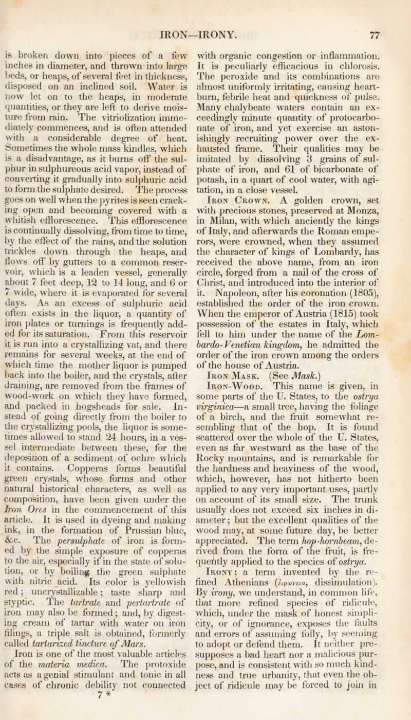 is broken down into pieces of a few inches in diameter, and thrown into large beds, or heaps, of several feet in thickness, disposed on an inclined soil. Water is now let on to the heaps, in moderate quantities, or they are left to derive mois- ture from rain. The vitriolization imme- diately commences, and is often attended with a considerable degree of heat. Sometimes the whole mass kindles, which is a disadvantage, as it burns off* the sul- phur in sulphureous acid vapor, instead of converting it gradually into sulphuric acid to form the sulphate desired. The process goes on well when the pyrites is seen crack- ing open and becoming covered with a whitish efflorescence. This efflorescence is continually dissolving, from time to time, by the effect of the rains, and the solution trickles down through the heaps, and flows off by gutters to a common reser- voir, which is a leaden vessel, generally about 7 feet deep, 12 to 14 long, and 6 or 7 wide, where it is evaporated for several days. As an excess of sulphuric acid often exists in the liquor, a quantity of iron plates or turnings is frequently add- ed for its saturation. From this reservoir it is run into a crystallizing vat, and there remains for several weeks, at the end of which time the mother liquor is pumped back into the boiler, and the crystals, after draining, are removed from the frames of wood-work on wThich they have formed, and packed in hogsheads for sale. In- stead of going directly from the boiler to the crystallizing pools, the liquor is some- times allowed to stand 24 hours, in a ves- sel intermediate between these, for the deposition of a sediment of ochre which it contains. Copperas forms beautiful green crystals, whose forms and other natural historical characters, as well as composition, have been given under the Iron Ores in the commencement of this article. It is used in dyeing and making ink, in the formation of Prussian blue, &c. The persulphate of iron is form- ed by the simple exposure of copperas to the air, especially if in the state of solu- tion, or by boiling the green sulphate with nitric acid. Its color is yellowish red; uncrystallizable; taste sharp and styptic. The tartrate and pertartrate of iron may also be formed; and, by digest- ing cream of tartar with water on iron filings, a triple salt is obtained, formerly called tartarized tincture of Mars. Iron is one of the most valuable articles of the materia, medica. The protoxide acts as a genial stimulant and tonic in all cases of chronic debility not connected 7* with organic congestion or inflammation. It is peculiarly efficacious in chlorosis. The peroxide and its combinations are almost uniformly irritating, causing heart- burn, febrile heat and quickness of pulse. Many chalybeate waters contain an ex- ceedingly minute quantity of protocarbo- nate of iron, and yet exercise an aston- ishingly recruiting power over the ex- hausted frame. Their qualities may be imitated by dissolving 3 grains of sul- phate of iron, and 61 of bicarbonate of potash, in a quart of cool water, with agi- tation, in a close vessel. Iron Crown. A golden crown, set with precious stones, preserved at Monza, in Milan, with wdnch anciently the kings of Italy, and afterwards the Roman empe- rors, were crowned, when they assumed the character of kings of Lombardy, has received the above name, from an iron circle, forged from a nail of the cross of Christ, and introduced into the interior of it. Napoleon, after his coronation (1805), established the order of the iron crown. When the emperor of Austria (1815) took possession of the estates in Italy, which fell to him under the name of the Lom- bardo- Venetian kingdom, he admitted the order of the iron crown among the orders of the house of Austria. Iron Mask. (See Mask.) Iron-Wood. This name is given, in some parts of the U. States, to the ostiya virginica—a small tree, having the foliage of a birch, and the fruit somewhat re- sembling that of the hop. It is found scattered over the whole of the U. States, even as far westward as the base of the Rocky mountains, and is remarkable for the hardness and heaviness of the w ood, which, however, has not hitherto been applied to any very important uses, partly on account of its small size. The trunk usually does not exceed six inches in di- ameter ; but the excellent qualities of the wood may, at some future day, be better appreciated. The term hop-hornbeam, de- rived from the form of the fruit, is fre- quefitly applied to the species of ostrya. Irony; a term invented by the re- fined Athenians (hpuvsia, dissimulation). By irony, we understand, in common life, that more refined species of ridicule, which, under the mask of honest simpli- city, or of ignorance, exposes the faults and errors of assuming folly, by seeming to adopt or defend them. It neither pre- supposes a bad heart nor a malicious pur- pose, and is consistent with so much kind- ness and true urbanity, that even the ob- ject of ridicule may be forced to join in