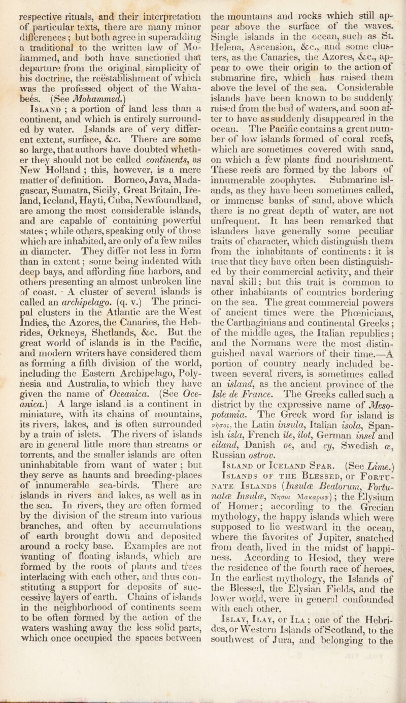 respective rituals, and their interpretation of particular texts, there are many minor differences; but both agree in superadding a traditional to the written law of Mo- hammed, and both have sanctioned that departure from the original simplicity of his doctrine, the reestablishment of which was the professed object of the Waha- bees. (See Mohammed.) Island ; a portion of land less than a continent, and which is entirely surround- ed by water. Islands are of very differ- ent extent, surface, &c. There are some so large, that authors have doubted wheth- er they should not be called continents, as New Holland ; this, however, is a mere matter of definition. Borneo, Java, Mada- gascar, Sumatra, Sicily, Great Britain, Ire- land, Iceland, Hayti, Cuba, Newfoundland, are among the most considerable islands, and are capable of containing powerful states; while others, speaking only of those which are inhabited, are only of a few miles in diameter. They differ not less in form than in extent; some being indented with deep bays, and affording fine harbors, and others presenting an almost unbroken line of coast. - A cluster of several islands is called an archipelago, (q. v.) The princi- pal clusters in the Atlantic are the West Indies, the Azores, the Canaries, the Heb- rides, Orkneys, Shetlands, &c. But the great world of islands is in the Pacific, and modern writers have considered them as forming a fifth division of the world, including the Eastern Archipelago, Poly- nesia and Australia, to which they have given the name of Oceanica. (See Oce- anica.) A large island is a continent in miniature, with its chains of mountains, its rivers, lakes, and is often surrounded by a train of islets. The rivers of islands are in general little more than streams or torrents, and the smaller islands are often uninhabitable from want of water ; but they serve as haunts and breeding-places of innumerable sea-birds. There are islands in rivers and lakes, as well as in the sea. In rivers, they are often formed by the division of the stream into various branches, and often by accumulations of earth brought down and deposited around a rocky base. Examples are not wanting of floating islands, which are formed by the roots of plants and trees interlacing with each other, and thus con- stituting a support for deposits of suc- cessive layers of earth. Chains of islands in the neighborhood of continents seem to be often formed by the action of the waters washing away the less solid parts, which once occupied the spaces between the mountains and rocks which still ap- pear above the surface of the waves. Single islands in the ocean, such as St. Helena, Ascension, &c., and some clus- ters, as the Canaries, the Azores, &c., ap- pear to owe their origin to the action of submarine fire, which has raised them above the level of the sea. Considerable islands have been known to be suddenly raised from the bed of waters, and soon af- ter to have as suddenly disappeared in the ocean. The Pacific contains a great num- ber of low islands formed of coral reefs, which are sometimes covered with sand, on which a few plants find nourishment. These reefs are formed by the labors of innumerable zoophytes. Submarine isl- ands, as they have been sometimes called, or immense banks of sand, above which there is no great depth of water, are not unfrequent. It has been remarked that islanders have generally some peculiar traits of character, which distinguish them from the inhabitants of continents: it is true that they have often been distinguish- ed by their commercial activity, and their naval skill; but this trait is common to other inhabitants of countries bordering on the sea. The great commercial powers of ancient times were the Phoenicians, the Carthaginians and continental Greeks; of the middle ages, the Italian republics; and the Normans were the most distin- guished naval warriors of their time.—A portion of country nearly included be- tween several rivers, is sometimes called an island, as the ancient province of the Isle de France. The Greeks called such a district by the expressive name of Meso- potamia. The Greek word for island is vrjGOs* the Latin insula, Italian isola, Span- ish isla, French He, Hot, German insel and eUand, Danish oe, and ey, Swedish os, Russian ostrov. Island or Iceland Spar. (See Lame.) Islands of the Blessed, or Fortu- nate Islands (.Insulae Beatorum, Fortu- natcE Insula, Hrjaoi Ma/capwv); the Elysium of Homer; according to the Grecian mythology, the happy islands which were supposed to lie westward in the ocean, where the favorites of Jupiter, snatched from death, lived in the midst of happi- ness. According to Hesiod, they were the residence of the fourth race of heroes. In the earliest mythology, the Islands of the Blessed, the Elysian Fields, and the lower world, were in general confounded with each other. Islay, Ilay, or I la ; one of the Hebri- des, or Western Islands of Scotland, to the southwest of Jura, and belonging to the