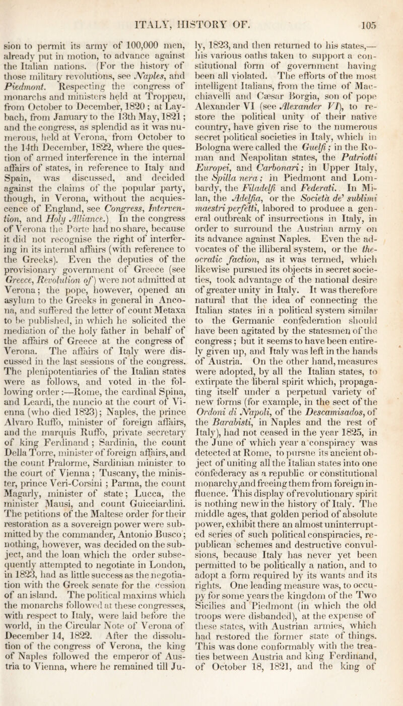 sion to permit its army of 100,000 men, already put in motion, to advance against the Italian nations. (For the history of those military revolutions, see Naples, and Piedmont. Respecting the congress of monarchs and ministers held at Troppau, from October to December, 1820 ; at Lay- bach, from January to the 13th May, 1821; and the congress, as splendid as it was nu- merous, held at Verona, from October to the 14th December, 1822, where the ques- tion of armed interference in the internal affairs of states, in reference to Italy and Spain, was discussed, and decided against the claims of the popular party, though, in Verona, without the acquies- cence of England, see Congress, Interven- tion, and Holy Alliance) In the congress of Verona the Porte had no share, because it did not recognise the right of interfer- ing in its internal affairs (with reference to the Greeks). Even the deputies of the provisionary government of Greece (see Greece, Revolution of) were not admitted at Verona; the pope, however, opened an asylum to the Greeks in general in Anco- na, and suffered the letter of count Metaxa to be published, in which he solicited the mediation of the holy father in behalf of the affairs of Greece at the congress of Verona. The affairs of Italy were dis- cussed in the last sessions of the congress. The plenipotentiaries of the Italian states were as follows, and voted in the fol- lowing order :—Rome, the cardinal Spina, and Leardi, the nuncio at the court of Vi- enna (who died 1823); Naples, the prince Alvaro Ruffo, minister of foreign affairs, and the marquis Ruffo, private secretary of king Ferdinand ; Sardinia, the count Della Torre, minister of foreign affairs, and the count Pralorme, Sardinian minister to the court of Vienna ; Tuscany, the minis- ter, prince Veri-Corsini ; Parma, the count Magarly, minister of state; Lucca, the minister Mausi, and count Guicciardini. The petitions of the Maltese order for their restoration as a sovereign power were sub- mitted by the commander, Antonio Busco; nothing, however, was decided on the sub- ject, and the loan which the order subse- quently attempted to negotiate in London, in 1823, had as little success as the negotia- tion with the Greek senate for the cession of an island. The political maxims which the monarchs followed at these congresses, with respect to Italy, were laid before the world, in the Circular Note of Verona of December 14, 1822. After the dissolu- tion of the congress of Verona, the king of Naples followed the emperor of Aus- tria to Vienna, where he remained till Ju- ly, 1823, and then returned to his states,— his various oaths taken to support a con- stitutional form of government having been all violated. The efforts of the most intelligent Italians, from the time of Mac- chiaveili and Caesar Borgia, son of pope Alexander VI (see Alexander VI), to re- store the political unity of their native country, have given rise to the numerous secret political societies in Italy, which in Bologna were called the Guelfi; in the Ro- man and Neapolitan states, the Patriotti Europei, and Carbonari; in Upper Italy, the Spilla nera; in Piedmont and Lom- bardy, the Filadelfi and Federati. In Mi- lan, the Adelfa, or the Societa dd sublimi maestriperfetti, labored to produce a gen- eral outbreak of insurrections in Italy, in order to surround the Austrian army on its advance against Naples. Even the ad- vocates of the illiberal system, or the the- ocratic faction, as it was termed, which likewise pursued its objects in secret socie- ties, took advantage of the national desire of greater unity in Italy. It was therefore natural that the idea of connecting the Italian states in a political system similar to the Germanic confederation should have been agitated by the statesmen of the congress; but it seems to have been entire- ly given up, and Italy was left in the hands of Austria. On the other hand, measures were adopted, by all the Italian states, to extirpate the liberal spirit which, propaga- ting itself under a perpetual variety of new forms (for example, in the sect of the Ordoni di Napoli, of the Descamisados, of the Barabisti, in Naples and the rest of Italy), had not ceased in the year 1825, in the June of which year a conspiracy was detected at Rome, to pursue its ancient ob- ject of uniting all the Italian states into one confederacy as a republic or constitutional monarchy,and freeing them from foreign in- fluence. This display of revolutionary spirit is nothing new in the history of Italy. The middle ages, that golden period of absolute power, exhibit there an almost uninterrupt- ed series of such political conspiracies, re- publican schemes and destructive convul- sions, because Italy has never yet been permitted to be politically a nation, and to adopt a form required by its wants and its rights. One leading measure was, to occu- py for some years the kingdom of the Two Sicilies and Piedmont (in which the old troops were disbanded), at the expense of these states, with Austrian armies, which had restored the former state of things. This was done conformably with the trea- ties between Austria and king Ferdinand, of October 18, 1821, and the king of