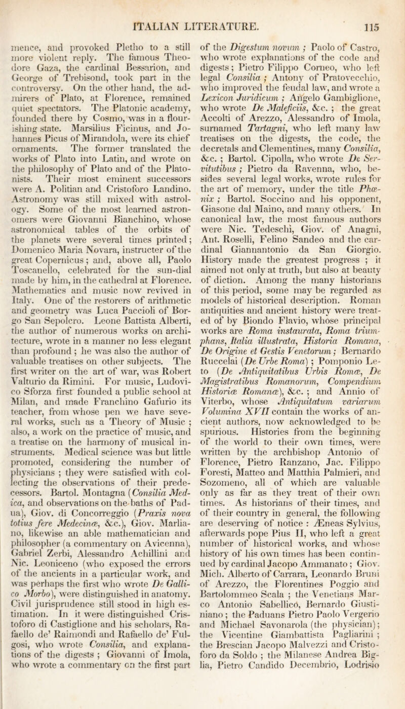 mence, and provoked Pletho to a still more violent reply. The famous Theo- dore Gaza, the cardinal Bessarion, and George of Trebisond, took part in the controversy. On the other hand, the ad- mirers of Plato, at Florence, remained quiet spectators. The Platonic academy, founded there by Cosmo, was in a flour- ishing state. Marsilius Ficinus, and Jo- hannes Picus of Mirandola, were its chief ornaments. The former translated the works of Plato into Latin, and wrote on the philosophy of Plato and of the Plato- nists. Their most eminent successors were A. Politian and Cristoforo Landino. Astronomy was still mixed with astrol- ogy. Some of the most learned astron- omers were Giovanni Bianchino, whose astronomical tables of the orbits of the planets were several times printed; Domenico Maria Novara, instructer of the great Copernicus; and, above all, Paolo Toscanello, celebrated for the sun-dial made by him, in the cathedral at Florence. Mathematics and music now revived in Italy. One of the restorers of arithmetic and geometry was Luca Paccioli of Sor- go San Sepolcro. Leone Battista Alberti, the author of numerous works on archi- tecture, wrote in a manner no less elegant than profound ; he was also the author of valuable treatises on other subjects. The first writer on the art of war, was Robert Valturio da Rimini. For music, Ludovi- co Sforza first founded a public school at Milan, and made Franchino Gafurio its teacher, from whose pen we have seve- ral works, such as a Theory of Music ; also, a work on the practice of music, and a treatise on the harmony of musical in- struments. Medical science was but little promoted, considering the number of physicians ; they were satisfied with col- lecting the observations of their prede- cessors. Bartol. Montagna (Consilia Med- ica, and observations on the baths of Pad- ua), Giov. di Concorreggio (Praxis nova totius fere Mcdecinee, &c.), Giov. Marlia- no, likewise an able mathematician and philosopher (a commentary on Avicenna), Gabriel Zerbi, Alessandro Achillini and Nic. Leoniceno (who exposed the errors of the ancients in a particular work, and was perhaps the first who wrote De Galli- co JMorbo), were distinguished in anatomy. Civil jurisprudence still stood in high es- timation. In it were distinguished Cris- toforo di Castiglione and his scholars, Ra- faello de’ Raimondi and Rafaello de’ Ful- gosi, who wrote Consilia, and explana- tions of the digests ; Giovanni of Imola, who wrote a commentary on the first part of the Digestum novum ; Paolo of Castro, who wrote explanations of the code and digests; Pietro Filippo Corneo, who left legal Consilia ; Antony of Pratovecchio, who improved the feudal law, and wrote a Lexicon Juridicum ; Angelo Gambiglione, who wrote De Malefciis, &c. ; the great Accolti of Arezzo, Alessandro of Imola, sumamed Tartagni, who left many law treatises on the digests, the code, the decretals and Clementines, many Consilia, &c. ; Bartol. Cipolla, who wrote De Ser- vitutibus ; Pietro da Ravenna, who, be- sides several legal works, wrote rules for the art of memory, under the title Phoe- nix ; Bartol. Soccino and his opponent, Giasone dal Maino, and many others. In canonical law, the most famous authors were Nic. Tedeschi, Giov. of Anagni, Ant. Roselli, Felino Sandeo and the car- dinal Giannantonio da San Giorgio. History made the greatest progress ; it aimed not only at truth, but also at beauty of diction. Among the many historians of this period, some may be regarded as models of historical description. Roman antiquities and ancient history were treat- ed of by Biondo Flavio, whose principal works are Roma instaurata, Roma trium- phans, Italia illustrata, Historia Romana, De Origine et Gestis Venetorum; Bernardo Ruccelai [De TJrbe Roma) ; Poinponio Le- to [De Antiquitatibus Urbis Romeo, De Magistratibus Romanorum, Compendium Histories Romance), &c. ; and Annio of Viterbo, whose Antiquitatum variorum Volumina XVII contain the works of an- cient authors, now acknowledged to be spurious. Histories from the beginning of the world to their own times, were written by the archbishop Antonio of Florence, Pietro Ranzano, Jac. Filippo Foresti, Matteo and Matthia Palmieri, and Sozomeno, all of which are valuable only as far as they treat of their own times. As historians of their times, and of their country in general, the following are deserving of notice : iEneas Sylvius, afterwards pope Pius II, who left a great number of historical works, and whose history of his own times has been contin- ued by cardinal Jacopo Ammanato; Giov. Mich. Alberto of Carrara, Leonardo Bruni of Arezzo, the Florentines Poggio and Bartolommeo Scala ; the Venetians Mar- co Antonio Sabellicrt, Bernardo Giusti- niano ; the Paduans Pietro Paolo Vergerio and Michael Savonarola (the physician); the Vicentine Giambattista Pagliarini ; the Brescian Jacopo Malvezzi and Cristo- foro da Soldo ; the Milanese Andrea Big- lia, Pietro Candido Decembrio, Lodrisio