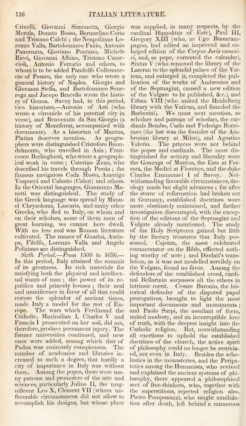 Crivelli, Giovanni Simonetta, Giorgio Merula, Donato Bosso, Bernardino Corio and Tristano Calchi ; the Neapolitans Lo- renzo Valla, Bartolommeo Fazio, Antonio Panormita, Gioviano Pontano, Michele Ricci, Giovanni Albino, Tristano Carac- cioli, Antonio Ferrario and others, to whom is to be added Pandolfo Collennuc- cio of Pesaro, the only one who wrote a general history of Naples. Giorgio and Giovanni Stella, and Bartolommeo Sene- rega and Jacopo Bracello wrote the histo- ry of Genoa. Savoy had, in this period, two historians,—Antonio of Asti (who wrote a chronicle of his paternal city in verse), and Benvenuto da San Giorgio (a history of Montferrat, accompanied with documents). As a historian of Mantua, Platina deserves mention. As geogra- phers were distinguished Cristoforo Buon- delmonte, who travelled in Asia; Fran- cesco Berlinghieri, who wrote a geograph- ical work in verse ; Caterino Zeno, who described his travels through Persia ; the famous navigators Cada Mosto, Amerigo Vespucci and Cabotto (Cabot) and others. In the Oriental languages, Giannozzo Ma- li etti was distinguished. The study of the Greek language was spread by Manu- el Chrysoloras, Lascaris, and many other Greeks, who fled to Italy, on whom and on their scholars, some of them men of great learning, we cannot here dwell. With no less zeal was Roman literature cultivated. The names of Guarini, Auris- pa, Filelfo,.. Lorenzo Valla and Angelo Poliziano are distinguished. Sixth Period.—From 1500 to 1650.— In this period, Italy attained the summit of its greatness. Its rich materials for satisfying both the physical and intellect- ual wants of man ; the power of its re- publics and princely houses ; their zeal and munificence in favor of all that could restore the splendor of ancient times, made Italy a model for the rest of Eu- rope. The wars which Ferdinand the Catholic, Maximilian I, Charles V and Francis I prosecuted on her soil, did not, therefore, produce permanent injury. The former universities continued, and new ones were added, among which that of Padua was eminently conspicuous. The number of academies and libraries in- creased to such a degree, that hardly a city of importance in Italy was without them. Among the popes, there were ma- ny patrons and promoters of the arts and sciences, particularly Julius II, the mag- nificent Leo X, Clement VII (whom un- favorable circumstances did not allow to accomplish his designs, but whose place was supplied, in many respects, by the cardinal Hippolitus of Este), Paul III, Gregory XIII (who, as Ugo Buoncam- pagno, had edited an improved and en- larged edition of the Corpus Juris canoni- ci, and, as pope, corrected the calendar), Sixtus V (who removed the library of the Lateran to the splendid palace of the Vat- ican, and enlarged it, completed the pub- lication of the works of Ambrosius and of the Septuagint, caused a new edition of the Vulgate to be published, &c.), and Urban VIII (who united the Heidelberg library with the Vatican, and founded the Barberini). We must next mention, as scholars and patrons of scholars, the car- dinals Bembo, Carlo and Federigo Borro- nieo (the last was the founder of the Am- brosian library at Milan), and Agostina Valerio. The princes were not behind the popes and cardinals. The most dis- tinguished for activity and liberality were the Gonzaga of Mantua, the Este at Fer- rara, the Medici at Florence, and the duke Cjiarles Emmanuel I of Savoy. Not- withstanding favorable circumstances, the- ology made but slight advances ; for after the storm of reformation had broken out in Germany, established doctrines were more obstinately maintained, and farther investigation discouraged, with the excep- tion of the editions of the Septuagint and Vulgate already mentioned. The study of the Holy Scriptures gained but little by the literary treasures that Italy pos- sessed. Cajetan, the most celebrated commentator on the Bible, effected noth- ing worthy of note ; and Diodati’s trans- lation, as it was not modelled servilely on the Vulgate, found no favor. Among the defenders of the established creed, cardi- nal Bellarmin surpasses all the others in intrinsic merit. Cesare Baronio, the his- torical defender of the disputed papal prerogatives, brought to light the most important documents and monuments; and Paolo Sarpi, the assailant of them, united modesty, and an incorruptible love of truth, with the deepest insight into the Catholic religion. But, notwithstanding all exertions to uphold the established doctrines of the church, the active spirit of philosophy could no longer be restrain- ed, not even in Italy. Besides the scho- lastics in the monasteries, and the Peripa- tetics among the Humanists, who revived and explained the ancient systems of phi- losophy, there appeared a philosophical sect of free-thinkers, who, together with the superstitions, rejected religion also. Pietro Pomponazzi, who taught annihila- tion after death, left behind a numerous