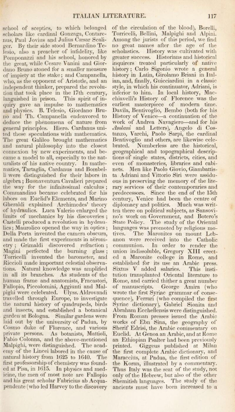 school of sceptics, to which belonged scholars like cardinal Gonzaga, Contare- ims, Paul Jovius and Julius Caesar Scali- ger. By their side stood Bernardino Te- lesio, also a preacher of infidelity, like Pomponazzi and his school, honored by the great, while Cesare Vanini and Gior- dano Bruno atoned for a smaller measure of impiety at the stake; and Campanella, who, as the opponent of Aristotle, and an independent thinker, prepared the revolu- tion that took place in the 17th century, languished in prison. This spirit of in- quiry gave an impulse to mathematics and physics. B. Telesio, Giordano Bru- no and Th. Campanella endeavored to deduce the phenomena of nature from general principles. Hiero. Cardanus uni- ted these speculations with mathematics. The great Galileo brought mathematics and natural philosophy into the closest connexion by new experiments, and be- came a model to all, especially to the nat- uralists of his native country. In mathe- matics, Tartaglia, Cardanus and Bombel- li were distinguished for their labors in algebra; Buonaventura Cavalieri prepared the way for the infinitesimal calculus ; Commandino became celebrated for his labors on Euclid’s Elements, and Marino Gheraldi explained Archimedes’ theory of hydraulics. Luca Valerio enlarged the limits of mechanics by his discoveries ; Castelli produced a revolution in hydrau- lics ; Maurolico opened the way in optics; Della Porta invented the camera obscura, and made the first experiments in aerom- etry ; Grimaldi discovered refraction ; Magini perfected the burning glass ; Torricelli invented the barometer, and Riccioli made important celestial observa- tions. Natural knowledge was amplified in all its branches. As students of the human frame and anatomists, Fracastori, Fallopio, Piccolomini, Aggiunti and Mal- pighi were celebrated. Ulyss. Aldrovandi travelled through Europe, to investigate the natural history of quadrupeds, birds and insects, and established a botanical garden at Bologna. Similar gardens were laid out by the university of Padua, by Cosmo duke of Florence, and various private persons. As botanists, Mattioli, Fabio Colonna, and the above-mentioned Malpighi, were distinguished. The acad- emy of the Lincei labored in the cause of natural history from 1625 to 1640. The first professorship of chemistry was found- ed at Pisa, in 1615. In physics and med- icine, the men of most note are Fallopio and his great scholar Fabricius ab Acqua- pendente (who led Harvey to the discovery of the circulation of the blood), Borelli, Torricelli, Bellini, Malpighi and Alpini. Among the jurists of this period, we find no great names after the age of the scholastics. History was cultivated with greater success. Historians and historical inquirers treated particularly of native history; Carlo Sigonio wrote a general history in Latin, Girolamo Briani in Ital- ian, and, finally, Guicciardini in a classic style, in which his continuator, Adriani, is inferior to him. In local histoiy, Mac- chiavelli’s History of Florence was the earliest masterpiece of modern time. Davila, Bentivoglio, Bembo (both for his History of Venice—a continuation of the work of Andrea Navagiero—and for his Asolani and Letters), Angelo di Cos- tanzo, Varchi, Paolo Sarpi, the cardinal Bentivoglio and others, are likewise cele- brated. Numberless are the historical, geographical and topographical descrip- tions of single states, districts, cities, and even of monasteries, libraries and cabi- nets. Men like Paolo Giovio, Giambattis- ta Adriani and Vittorio Siri were assidu- ous in preserving the memory of the lite- rary services of their contemporaries and predecessors. Since the end of the 15th century, Venice had been the centre of diplomacy and politics. Much was writ- ten there on political subjects, as Sansovi- no's work on Government, and Bolero’s Stato Policy. The study of the Oriental languages was promoted by religious mo- tives. The Maronites on mount Leb- anon were received into the Catholic communion. In order to render the union indissoluble, Gregory XIII erect- ed a Maronite college in Rome, and established for its use an Arabic press. Sixtus V added salaries. This insti- tution transplanted Oriental literature to Rome, and earned thither a great number of manuscripts. George Amira (who wrote the first Syriac grammar of conse- quence), Ferrari (who compiled the first Syriac dictionary), Gabriel Sionita and Abraham Ecchellensis were distinguished. From Roman presses issued the Arabic works of Ebn Sina, the geography of Sherif Edrisi, the Arabic commentary on Euclid. At Genoa an Arabic, and at Rome an Ethiopian Psalter had been previously printed. Giggeus published at Milan the first complete Arabic dictionary, and Maraccius, at Padua, the first edition of the Koran, illustrated by a commentary. Thus Italy was the seat of the study, not only of the Hebrew, but also of the other Shemitish languages. The study of the ancients must have been increased to a