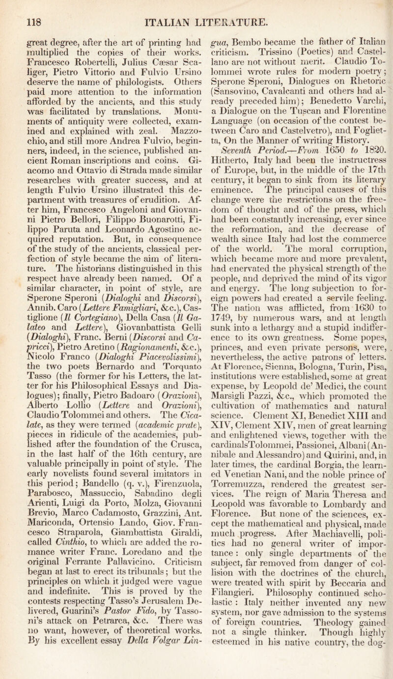 great degree, after the art of printing had multiplied the copies of their works. Francesco Robertelli, Julius Csesar Sca- liger, Pietro Vittorio and Fulvio TJrsino deserve the name of philologists. Others paid more attention to the information afforded by the ancients, and this study was facilitated by translations. Monu- ments of antiquity were collected, exam- ined and explained with zeal. Mazzo- chio, and still more Andrea Fulvio, begin- ners, indeed, in the science, published an- cient Roman inscriptions and coins. Gi- acomo and Ottavio di Strada made similar researches with greater success, and at length Fulvio Ursino illustrated this de- partment with treasures of erudition. Af- ter him, Francesco Angeloni and Giovan- ni Pietro Bellori, Filippo Buonarotti, Fi- lippo Paruta and Leonardo Agostino ac- quired reputation. But, in consequence of the study of the ancients, classical per- fection of style became the aim of litera- ture. The historians distinguished in this respect have already been named. Of a similar character, in point of style, are Sperone Speroni (Dialoghi and Discorsi), Annib. Caro (Lettere Famigliari, &c.), Cas- tiglione (11 Cortegiano), Della Casa (11 Ga- lateo and Lettere), Giovanbattista Gelli (Dialoghi), Franc. Berni (Discorsi and Ca- rried), Pietro Aretino (Ragionamenti, &c.), Nicolo Franco (Dialoghi Piacevolissimi), the two poets Bernardo and Torquato Tasso (the former for his Letters, the lat- ter for his Philosophical Essays and Dia- logues); finally, Pietro Badoaro (Orazioni), Alberto Lollio (Lettere and Orazioni), Claudio Tolommei and others. The Cica- late, as they were termed (academicprate), pieces in ridicule of the academies, pub- lished after the foundation of the Crusca, in the last half of the 16th century, are valuable principally in point of style. The early novelists found several imitators in this period; Bandello (q. v.), Firenzuola, Parabosco, Massuccio, Sabadino degli Arienti, Luigi da Porto, Molza, Giovanni Brevio, Marco Cadamosto, Grazzmi, Ant. Mariconda, Ortensio Lando, Giov. Fran- cesco Straparola, Giambattista Giraldi, called Cinthio, to which are added the ro- mance writer Franc. Loredano and the original Ferrante Pallavicino. Criticism began at last to erect its tribunals; but the principles on which it judged were vague and indefinite. This is proved by the contests respecting Tasso’s Jerusalem De- livered, Guarini’s Pastor Fido, by Tasso- ni’s attack on Petrarca, &c. There was no want, however, of theoretical works. By his excellent essay Delta Volgar Lin- gua, Bembo became the father of Italian criticism. Trissino (Poetics) and Castel- lano are not without merit. Claudio To- lommei wrote rules for modern poetry; Sperone Speroni, Dialogues on Rhetoric (Sansovino, Cavalcanti and others had al- ready preceded him); Benedetto Varchi, a Dialogue on the Tuscan and Florentine Language (on occasion of the contest be- tween Caro and Castelvetro), and Fogliet- ta, On the Manner of writing History. Seventh Pernod.—From 1650 to 1820. Hitherto, Italy had been the instructress of Europe, but, in the middle of the 17th century, it began to sink from its literary eminence. The principal causes of this change were the restrictions on the free- dom of thought and of the press, which had been constantly increasing, ever since the reformation, and the decrease of wealth since Italy had lost the commerce of the world. The moral corruption, which became more and more prevalent, had enervated the physical strength of the people, and deprived the mind of its vigor and energy. The long subjection to for- eign powers had created a servile feeling. The nation was afflicted, from 1630 to 1749, by numerous wars, and at length sunk into a lethargy and a stupid indiffer- ence to its own greatness. Some popes, princes, and even private persons, were, nevertheless, the active patrons of letters. At Florence, Sienna, Bologna, Turin, Pisa, institutions were established, some at great expense, by Leopold de’ Medici, the count Marsigli Pazzi, &c., which promoted the cultivation of mathematics and natural science. Clement XI, Benedict XIII and XIV, Clement XIV, men of great learning and enlightened views, together with the cardinalsTolommei, Passionei, Albani( An- nibale and Alessandro) and Quirini, and, in later times, the cardinal Borgia, the learn- ed Venetian Nani, and the noble prince of Torremuzza, rendered the greatest ser- vices. The reign of Maria Theresa and Leopold was favorable to Lombardy and Florence. But none of the sciences, ex- cept the mathematical and physical, made much progress. After Machiavelli, poli- tics had no general writer of impor- tance : only single departments of the subject, far removed from danger of col- lision with the doctrines of the church, were treated with spirit by Beccaria and Filangieri. Philosophy continued scho- lastic : Italy neither invented any new system, nor gave admission to the systems of foreign countries. Theology gained not a single thinker. Though highly esteemed in his native country, the dog-