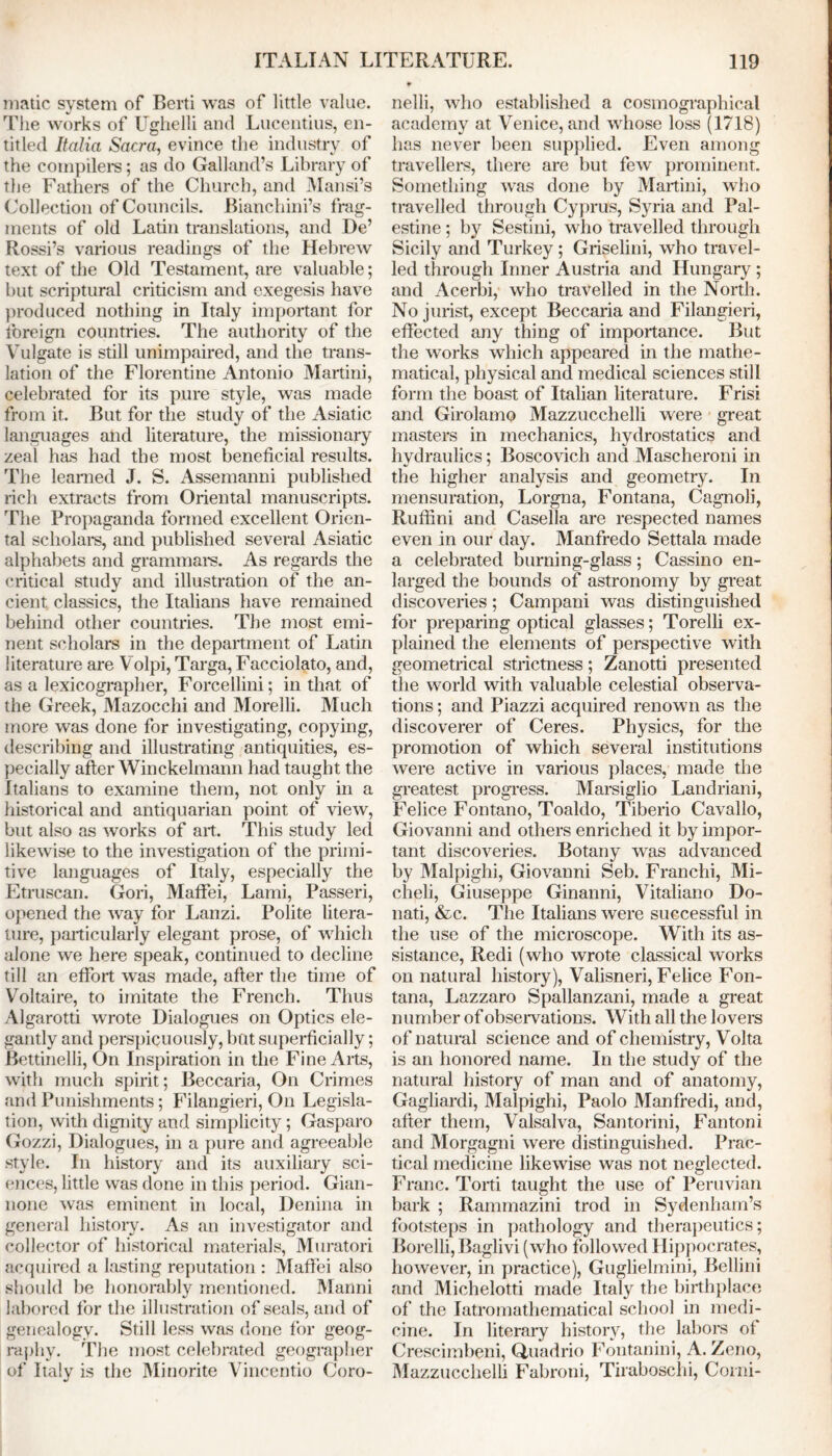 malic system of Berti was of little value. The works of Ughelli and Lucentius, en- titled Italia Sacra, evince the industry of the compilers; as do Galland’s Library of the Fathers of the Church, and Mansi’s Collection of Councils. JBianchini’s frag- ments of old Latin translations, and De’ Rossi’s various readings of the Hebrew text of the Old Testament, are valuable; but scriptural criticism and exegesis have produced nothing in Italy important for foreign countries. The authority of the Vulgate is still unimpaired, and the trans- lation of the Florentine Antonio Martini, celebrated for its pure style, was made from it. But for the study of the Asiatic languages and literature, the missionary zeal has had the most beneficial results. The learned J. S. Assemanni published rich extracts from Oriental manuscripts. The Propaganda formed excellent Orien- tal scholars, and published several Asiatic alphabets and grammars. As regards the critical study and illustration of the an- cient classics, the Italians have remained behind other countries. The most emi- nent scholars in the department of Latin literature are Volpi, Targa, Facciolato, and, as a lexicographer, Forcellini; in that of the Greek, Mazocchi and Morelli. Much more was done for investigating, copying, describing and illustrating antiquities, es- pecially after Winckelmann had taught the Italians to examine them, not only in a historical and antiquarian point of view, but also as works of art. This study led likewise to the investigation of the primi- tive languages of Italy, especially the Etruscan. Gori, Maffei, Lami, Passeri, opened the way for Lanzi. Polite litera- ture, particularly elegant prose, of which alone we here speak, continued to decline till an effort was made, after the time of Voltaire, to imitate the French. Thus Algarotti wrote Dialogues on Optics ele- gantly and perspicuously, but superficially; Bettinelli, On Inspiration in the Fine Arts, with much spirit; Beccaria, On Crimes and Punishments; Filangieri, On Legisla- tion, with dignity and simplicity; Gasparo Gozzi, Dialogues, in a pure and agreeable style. In history and its auxiliary sci- ences, little was done in this period. Gian- none was eminent in local, Denina in general history. As an investigator and collector of historical materials, Muratori acquired a lasting reputation : Maffei also should be honorably mentioned. Manni labored for the illustration of seals, and of genealogy. Still less was done for geog- raphy. The most celebrated geographer of Italy is the Minorite Vincentio Coro- nelli, who established a cosmographical academy at Venice, and whose loss (1718) has never been supplied. Even among travellers, there are but few prominent. Something was done by Martini, who travelled through Cyprus, Syria and Pal- estine ; by Sestini, who travelled through Sicily and Turkey ; Griselini, who travel- led through Inner Austria and Hungary ; and Acerbi, who travelled in the North. No jurist, except Beccaria and Filangieri, effected any thing of importance. But the works which appeared in the mathe- matical, physical and medical sciences still form the boast of Italian literature. Frisi and Girolamo Mazzucchelli were great masters in mechanics, hydrostatics and hydraulics; Boscovich and Mascheroni in the higher analysis and geometry. In mensuration, Lorgna, Fontana, Cagnoli, Rufftni and Casella are respected names even in our day. Manfredo Settala made a celebrated burning-glass; Cassino en- larged the bounds of astronomy by great discoveries; Campani was distinguished for preparing optical glasses; Torelli ex- plained the elements of perspective with geometrical strictness; Zanotti presented the world with valuable celestial observa- tions ; and Piazzi acquired renown as the discoverer of Ceres. Physics, for the promotion of which several institutions were active in various places, made the greatest progress. Marsiglio Landriani, Felice Fontano, Toaldo, Tiberio Cavallo, Giovanni and others enriched it by impor- tant discoveries. Botany was advanced by Malpighi, Giovanni Seb. Franchi, Mi- cheli, Giuseppe Ginanni, Vitaliano Do- nati, &c. The Italians were successful in the use of the microscope. With its as- sistance, Redi (who wrote classical works on natural history), Valisneri, Felice Fon- tana, Lazzaro Spallanzani, made a great number of observations. With all the lovers of natural science and of chemistry, Volta is an honored name. In the study of the natural history of man and of anatomy, Gagliardi, Malpighi, Paolo Manfredi, and, after them, Valsalva, Santorini, Fantoni and Morgagni were distinguished. Prac- tical medicine likewise was not neglected. Franc. Torti taught the use of Peruvian bark ; Rammazini trod in Sydenham’s footsteps in pathology and therapeutics; Borelli, Baglivi (who followed Hippocrates, however, in practice), Guglielmini, Bellini and Michelotti made Italy the birthplace of the Iatromathematical school in medi- cine. In literary history, the labors of Crescirnbeni, Qnadrio Fontanini, A. Zeno, Mazzucchelli Fabroni, Tiraboschi, Corni-