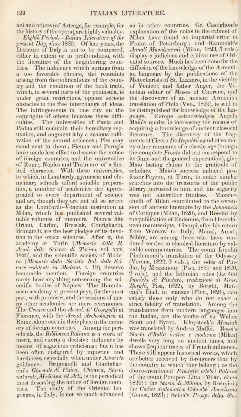 aid and others (of Arteaga, for example, for the history of the opera), are highly valuable. Eighth Period.—Italian Literature of the present Day, since 1820. Of late years, the literature of Italy is not to be compared, either in extent or in profoundness, with the literature of the neighboring coun- tries. The indolence which springs from a too favorable climate, the restraints arising from the political state of the coun- try and the condition of the book trade, which, in several parts of the peninsula, is under great restrictions, oppose serious obstacles to the free interchange of ideas. The infringements in one city on the copyrights of others increase these diffi- culties. The universities of Pavia and Padua still maintain their hereditary rep- utation, and augment it by a zealous culti- vation of the natural sciences ; Pisa may stand next to them; Sienna and Perugia have made less effort to deserve the notice of foreign countries, and the universities of Rome, Naples and Turin are of a lim- ited character. With these universities, to which, in Lombardy, gymnasia and ele- mentary schools afford suitable prepara- tion, a number of academies are appro- priated to every department of science and art, though they are not all so active as the Lombardo-Venetian institution at Milan, which has published several val- uable volumes of memoirs. Names like Oriani, Carlini, Breislak, Configliachi, Rrunatelli, are the best pledges of its devo- tion to the exact sciences. After it, the academy at Turin (Memorie della R. Acad, delle Scienze di Torino, vol. xxx, 1826), and the scientific society of Mode- na (Memorie della Societa Ital. delle Sci- enze residents in Modena, t. 19), deserve honorable mention. Foreign countries rarely hear any thing concerning the sci- entific bodies of Naples. The Hercula- nean academy at present pays, for the most part, with promises, and the sessions of ma- ny other academies are mere ceremonies. The Crusca and the Accad. dd Georgofili at Florence, with the Accad. Archeologica at Rome, alone sustain their place in the mem- ory of foreign countries. Among the peri- odicals, the Biblioteca ltaliana is a work of merit, and exerts a decisive influence by means of sagacious criticisms; but it has been often disfigured by injustice and harshness, especially when under Acerbi’s guidance. Brugnatelli and Configliac- chi’s Giornale di Fisica, Chimica, Sloria naturale, Medicina ed Arti, is the periodical most deserving the notice of foreign coun- tries. The study of the Oriental lan- guages, in Italy, is not so much advanced as in other countries. Gr. Castiglioni’s explanation of the coins in the cabinet of Milan have found an impartial critic in Frahn of Petersburg ; and Rampoldi’s Annali Musulmanni (Milan, 1823, 5 vols.) display a judicious and critical use of Ori- ental sources. Much has been done for the diffusion of the knowledge of the Armeni- an language by the publications of the Metocharists of St. Lazzaro, in the vicinity of Venice; and father Auger, the Ve- netian editor of Moses of Chorene, and the discoverer of an ancient Armenian translation of Philo (Ven., 1822), is said to be distinguished for knowledge of the lan- guage. Europe acknowledges Angelo Maio’s merits in increasing the means of acquiring a knowledge of ancient classical literature. The discovery of the frag- ments of Cicero De Repuhhca, and of so ma- ny other remnants of a classic age (though the complete Fronto did not correspond to its fame and the general expectation), give Maio lasting claims to the gratitude of scholars. Maio’s success induced pro- fessor Peyron, at Turin, to make similar searches into the treasures of the public library intrusted to him, and his sagacity was not altogether fruitless. Mazzuc- chelli of Milan contributed to the exten- sion of ancient literature by the Johanneis of Corippus (Milan, 1820), and Rossini by the publication of Eudemus, from Hercula- nean manuscripts. Ciampi, after his return from Warsaw to Italy, Manzi, Amati, Nibby, are among those who have ren- dered service to classical literature by val- uable commentaries. The count Ippoliti Pindemonti’s translation of the Odyssey (Verona, 1822, 2 vols.), the odes of Pin- dar, by Mezzanotte (Pisa, 1819 and 1820, 2 vols.), and the Isthmian odes [Le Odi Istmiche di Pindaro, traduzione di Gius. Borghi, Pisa, 1822), by Borghi, Man- cini’s Iliad, in stanzas (Flor., 1824), can satisfy those only who do not exact a strict fidelity of translation. Among the translations from modern languages into the Italian, are the works of sir Walter Scott and Byron. Klopstock’s Messiah was translated by Andrea Maffei. Bossi’s Storia d’Italia antica e moderna (Milan) dwells very long on ancient times, and shows frequent traces of French influence. There still appear historical works, which are better received by foreigners than by the country to which they belong ; as the above-mentioned Famiglie celebri Italiane of the count Pompeo Litta (Milan, since 1820) ; the Storia di Milano, by Rosmini; the Codice diplomatico Colombo Americano (Genoa, 1823) ; Scina’s Prosp. della Sto-