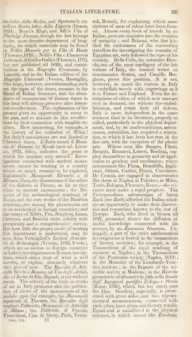 ria letter, della Sicilia, and Spotorno’s ex- cellent Storia letter, della Liguria (Genoa, 1824) ; Beliefs Elogi, and Ado’s Vita di Pierluigi Farnese, though the last belongs to the more favorite department of biog- raphy, for which materials may be found in Pelli’s Memorie per la Vita di Dante (Florence,1823) ; Nelli’s Vita e Commercio Letterario diGcdileo Galilei (Florence, 1793, but not published till 1820), and contri- butions in the Biograjia Cremonese, by Lancetti, and in the Italian edition of the Biograjia Universale (Venice, Missiaglia). One hope, however, notwithstanding such are the signs of the times, remains to the friend of Italian literature, that the abun- dance of monuments of former times in this land will always preserve alive histor- ical recollections. The explanation of the present gives an opportunity to recur to the past, and to animate its dim recollec- tions by their connexion with tangible re- alities. How interesting, for example, is the history of the cathedral of Milan ! But Italy’s associations are not limited to Christian times. L*Italia avanti il Domi- nio de* Romani, by Micali (new ed. Livor- no, 1821, folio), indicates the point to which the inquirer may ascend. Inves- tigations connected with ancient monu- ments cannot be wanting in a country where so much remains to be explored. Inghirami’s Monumenti Etruschi o di Etrusco Abate, the illustrations of the editor of the Galeria di Firenze, so far as they relate to ancient monuments ; the Me- moirs of the archaeological academy of Rome, and the rare works of the Bourbon academy, are among the phenomena not to be overlooked in foreign countries; and the essays ofNibby, Fea, Borghesi, Lama, Cattaneo and Brocchi unite solidity with perspicuity and a comprehensive survey. But how little the proper mode of treating this department is understood, may be seen from Vermiglioli’s Lezioni elementa- rie di Archeologia (Verona, 1822, 2 vols.), which are as useless to foreign countries as Labu’s investigations on Roman inscrip- tions, which either treat of what is well known, or explain obscurely whatever they give of new. The Raccolta di Anti- chitd Greche e Romane ad Uso degli Artisti, dis. ed Incise da Gio. Bignoli, is not without merit. The activity of the trade in works of art in Italy promotes also the publica- tion of views of the monuments of the middle ages (for example, the Monumenti sepolcrali di Rose ana, the Raccolta degli migliori Fabbriche, .Monumenti ed Antichitd di Milano ; the Fabbriche di Venezia, Franchioni, Cisa di Gresy, Piola, Ventu- VOL. VII. 11 roli, Bonati), for explaining which asso- ciations of men of talent have been form- ed. Almost every book of travels by an Italian, presents inquiries into the remains of antiquity ; and Belzoni, who first, kin- dled the enthusiasm of the succeeding travellers for investigating the remains of Egyptian art, only followed the taste of his country. Della Celia, the naturalist Broc- chi, one of the most intelligent of the late writers of Italy, the learned writer on numismatics Sestini, and Camillo Bor- ghese, prove this position. . It is not, however, so much the custom in Italy to embellish travels with engravings as it is in France and England. Even the de- scriptions of cities, of which new ones are ever in demand, are without this embel- lishment, and retain their old defects. Italy is more independent in the exact sciences than in its literature, properly so called, particularly in the physical depart- ment, and, by its mathematicians, astron- omers, naturalists, has acquired a reputa- tion, to which it has been less true in the fine arts, with the exception of the plastic arts. Where men like Sangro, Flauti, Borgnis, Brunacci, Lotteri, Bordoni, em- ploy themselves in geometry and its appli- cation to geodesy and mechanics; where astronomers like Plana, Brambilla, Inghi- rami, Oriani, Carlini, Piazzi, Cacciatore, De Cesaris, are engaged in observatories like those at Naples, at Palermo, at Milan, Turin, Bologna, Florence, Rome,—the sci- ences must make a rapid progress. The Correspondence astronomique of baron Zach (see Zach) afforded the Italian schol- ars an opportunity to make their discove- ries and researches known to the rest of Europe. Zach, who lived in Genoa till 1827, promoted thence the diffusion of useful knowledge connected with his science, by an Almanacco Genovese. Un- happily, a part of the strict mathematical investigations is buried in the transactions of literary societies; for example, in the Transactions of the royal academy of' sciences at Naples ; in the Transactions of the Pontonine society (Naples, 1819) ; in the Memoirs of the Lombardo-Vene- tian institute ; in the Reports of the sci- entific society at Modena; in the Ricerche geometriche edidrometriche fcdte nella Scuola dcgV Ingegneri ponlijici dlAcque e Strode (Rome, 1820), which but too rarely pass the Alps. Geodesy, especially, is prose- cuted with great ardor, and two trigono- metrical measurements, connected with each other, have given satisfactory results. Equal zeal is manifested in the physical sciences, in which names like Zamboui,