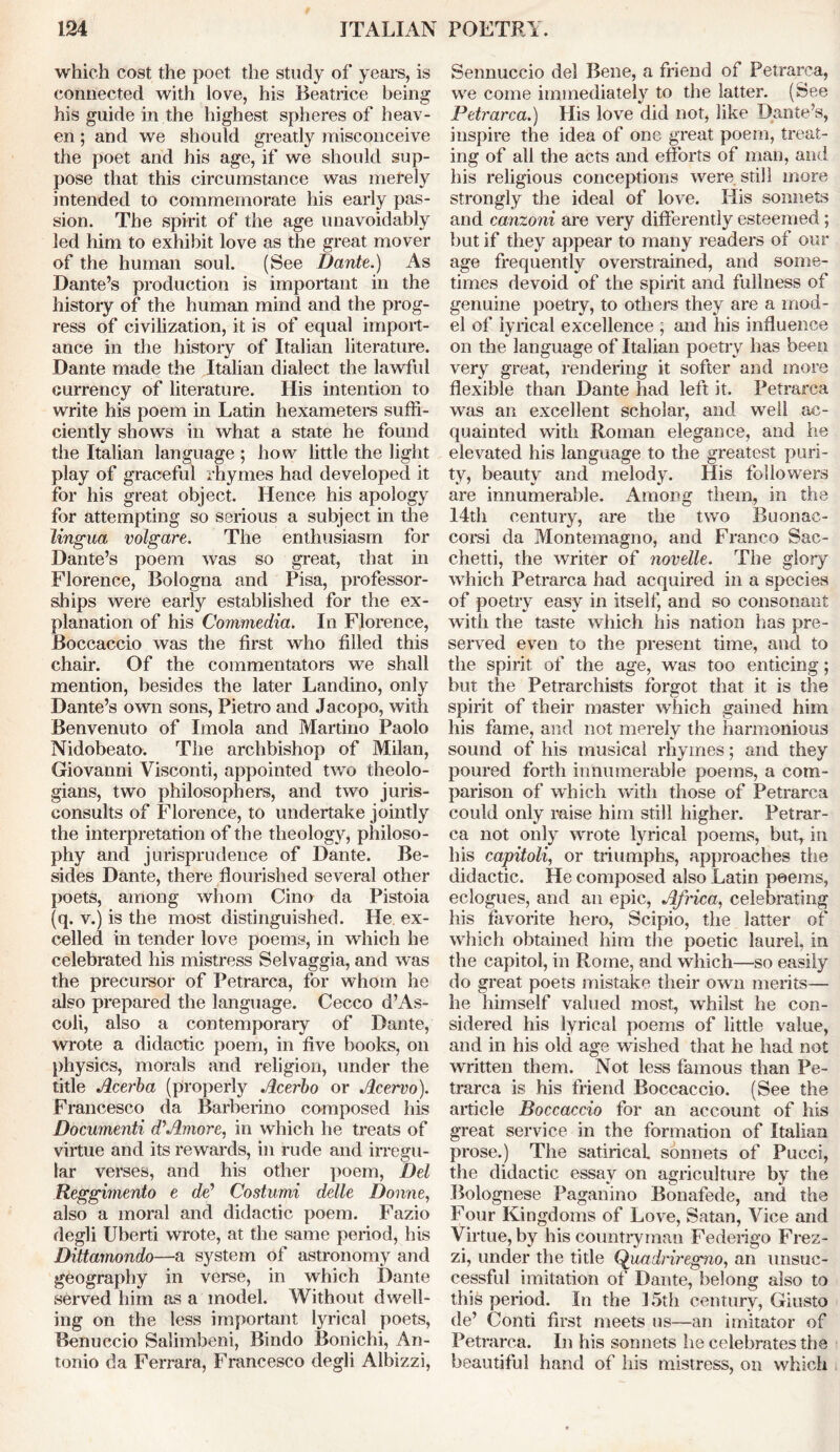 which cost the poet the study of years, is connected with love, his Beatrice being his guide in the highest spheres of heav- en ; and we should greatly misconceive the poet and his age, if we should sup- pose that this circumstance was merely intended to commemorate his early pas- sion. The spirit of the age unavoidably led him to exhibit love as the great mover of the human soul. (See Dante.) As Dante’s production is important in the history of the human mind and the prog- ress of civilization, it is of equal import- ance in the history of Italian literature. Dante made the Italian dialect the lawful currency of literature. His intention to write his poem in Latin hexameters suffi- ciently shows in what a state he found the Italian language ; how little the light play of graceful rhymes had developed it for his great object. Hence his apology for attempting so serious a subject in the lingua volgare. The enthusiasm for Dante’s poem was so great, that in Florence, Bologna and Pisa, professor- ships were early established for the ex- planation of his Commedia. In Florence, Boccaccio was the first who filled this chair. Of the commentators we shall mention, besides the later Landino, only Dante’s own sons, Pietro and Jacopo, with Benvenuto of Imola and Martino Paolo Nidobeato. The archbishop of Milan, Giovanni Visconti, appointed two theolo- gians, two philosophers, and two juris- consults of Florence, to undertake jointly the interpretation of the theology, philoso- phy and jurisprudence of Dante. Be- sides Dante, there flourished several other poets, among whom Cino da Pistoia (q. v.) is the most distinguished. He ex- celled in tender love poems, in which he celebrated his mistress Selvaggia, and was the precursor of Petrarca, for whom he also prepared the language. Cecco d’As- coli, also a contemporary of Dante, wrote a didactic poem, in five books, on physics, morals and religion, under the title Acerba (properly Acerbo or Acervo). Francesco da Barberino composed his Documenti d’Amore, in which he treats of virtue and its rewards, in rude and irregu- lar verses, and his other poem, Del Reggimento e de’ Costumi delle Donne, also a moral and didactic poem. Fazio degli Uberti wrote, at the same period, his Dittamondo—a system of astronomy and geography in verse, in which Dante served him as a model. Without dwell- ing on the less important lyrical poets, Benuccio Salimbeni, Bindo Bonichi, An- tonio da Ferrara, Francesco degli Albizzi, Sennuccio del Bene, a friend of Petrarca, we come immediately to the latter. (See Petrarca.) His love did not, like Dante’s, inspire the idea of one great poem, treat- ing of all the acts and efforts of man, and his religious conceptions were still more strongly the ideal of love. His sonnets and canzoni are very differently esteemed; but if they appear to many readers of our age frequently overstrained, and some- times devoid of the spirit and fullness of genuine poetry, to others they are a mod- el of lyrical excellence ; and his influence on the language of Italian poetry has been very great, rendering it softer and more flexible than Dante had left it. Petrarca was an excellent scholar, and well ac- quainted with Roman elegance, and lie elevated his language to the greatest puri- ty, beauty and melody. His followers are innumerable. Among them, in the 14th century, are the two Buonac- corsi da Montemagno, and Franco Sac- chetti, the writer of novelle. The glory which Petrarca had acquired in a species of poetry easy in itself, and so consonant with the taste which his nation has pre- served even to the present time, and to the spirit of the age, was too enticing; but the Petrarchists forgot that it is the spirit of their master which gained him his fame, and not merely the harmonious sound of his musical rhymes; and they poured forth innumerable poems, a com- parison of which with those of Petrarca could only raise him still higher. Petrar- ca not only wrote lyrical poems, butr in his capitoli, or triumphs, approaches the didactic. He composed also Latin poems, eclogues, and an epic, Africa, celebrating his favorite hero, Scipio, the latter of which obtained him the poetic laurel, in the capitol, in Rome, and which—so easily do great poets mistake their own merits— he himself valued most, whilst he con- sidered his lyrical poems of little value, and in his old age wished that he had not written them. Not less famous than Pe- trarca is his friend Boccaccio. (See the article Boccaccio for an account of his great service in the formation of Italian prose.) The satirical sonnets of Pucci, the didactic essay on agriculture by the Bolognese Paganino Bonafede, and the Four Kingdoms of Love, Satan, Vice and Virtue, by his countryman Federigo Frez- zi, under the title Quadriregno, an unsuc- cessful imitation of Dante, belong also to this period. In the 15th century, Giusto de’ Conti first meets us—an imitator of Petrarca. In his sonnets he celebrates the beautiful hand of his mistress, on which