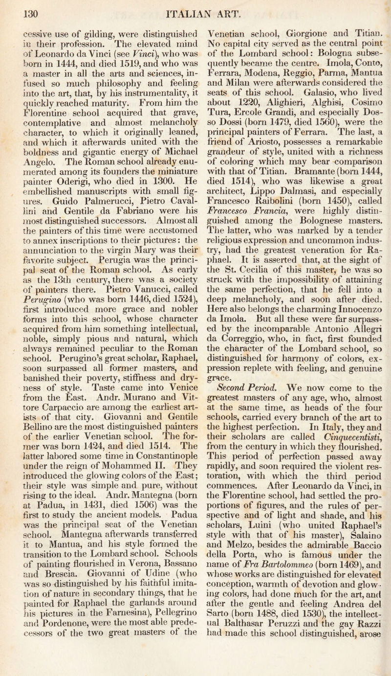 eessive use of gilding, were distinguished in their profession. The elevated mind of Leonardo da Vinci (see Vinci), who was horn in 1444, and died 1519, and who was a master in all the arts and sciences, in- fused so much philosophy and feeling into the art, that, by his instrumentality, it quickly reached maturity. From him the Florentine school acquired that grave, contemplative and almost melancholy character, to which it originally leaned, and which it afterwards united with the boldness and gigantic energy of Michael Angelo. The Roman school already enu- merated among its founders the miniature painter Oderigi, who died in 1300. He embellished manuscripts with small fig- ures. Guido Palmerucci, Pietro Caval- lini and Gentile da Fabriano were his most distinguished successors. Almost all the painters of this time were accustomed to annex inscriptions to their pictures: the annunciation to the virgin Mary was their favorite subject. Perugia was the princi- pal seat of the Roman school. As early as the 13th century, there was a society of painters there. Pietro Vanucci, called Perugino (who was born 1446, died 1524), first introduced more grace and nobler forms into this school, whose character acquired from him something intellectual, noble, simply pious and natural, which always remained peculiar to the Roman school. Perugino’s great scholar, Raphael, soon surpassed all former masters, and banished their poverty, stiffness and dry- ness of style. Taste came into Venice from the East. Andr. Murano and Vit- tore Carpaccio are among the earliest art- ists of that city. Giovanni and Gentile Bellino are the most distinguished painters of the earlier Venetian school. The for- mer was bom 1424, and died 1514. The latter labored some time in Constantinople under the reign of Mohammed II. They introduced the glowing colors of the East; their style was simple and pure, without rising to the ideal. Andr. Mantegna (born at Padua, in 1431, died 1506) was the first to study the ancient models. Padua was the principal seat of the Venetian school. Mantegna afterwards transferred it to Mantua, and his style formed the transition to the Lombard school. Schools of painting flourished in Verona, Bassano and Brescia. Giovanni of Udine (who was so distinguished by his faithful imita- tion of nature in secondary things, that he painted for Raphael the garlands around his pictures in the Farnesina), Pellegrino and Pordenone, were the most able prede- cessors of the two great masters of the Venetian school, Giorgione and Titian. No capital city served as the central point of the Lombard school: Bologna subse- quently became the centre. Imola, Conto, Ferrara, Modena, Reggio, Parma, Mantua and Milan were afterwards considered the seats of this school. Galasio, who lived about 1220, Alighieri, Alghisi, Cosimo Tura, Ercole Grandi, and especially Dos- so Dossi (born 1479, died 1560), were the principal painters of Ferrara. The last, a friend of Ariosto, possesses a remarkable grandeur of style, united with a richness of coloring which may bear comparison with that of Titian. Bramante (bom 1444, died 1514), who was likewise a great architect, Lippo Dalmasi, and especialty Francesco Raibolini (born 1450), called Francesco Francia, were highly distin- guished among the Bolognese masters. The latter, who was marked by a tender religious expression and uncommon indus- try, had the greatest veneration for Ra- phael. It is asserted that, at the sight of the St. Cecilia of this master, he was so struck with the impossibility of attaining the same perfection, that he fell into a deep melancholy, and soon after died. Here also belongs the charming Innocenzo da Imola. But all these were far surpass- ed by the incomparable Antonio Allegri da Correggio, who, in fact, first founded the character of the Lombard school, so distinguished for harmony of colors, ex- pression replete with feeling, and genuine grace. Second Period. We now come to the greatest masters of any age, who, almost at the same time, as heads of the four schools, carried every branch of the art to the highest perfection. In Italy, they and their scholars are called Cinquecentisti, from the century in which they flourished. This period of perfection passed away rapidly, and soon required the violent res- toration, with which the third period commences. After Leonardo da Vinci, in the Florentine school, had settled the pro- portions of figures, and the rules of per- spective and of light and shade, and his scholars, Luini (who united Raphael’s style with that of his master), Salaino and Melzo, besides the admirable Baccio della Porta, who is famous under the name of Fra Bartolommeo (bom 1469), and whose works are distinguished for elevated conception, warmth of devotion and glow • ing colors, had done much for the art, and after the gentle and feeling Andrea del Sarto (born 1488, died 1530), the intellect- ual Balthasar Peruzzi and the gay Razzi had made this school distinguished, arose